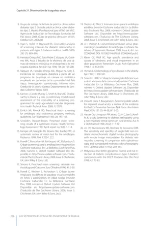 LAS 50 principALeS conSuLtAS en medicinA de fAmiLiA
Capítulo 31. Disminución de la agudeza visual
256
8. Grupo de trabajo de la Guía de práctica clínica sobre
diabetes tipo 2. Guía de práctica clínica sobre diabe-
tes tipo 2. Madrid: Plan Nacional para el SNS del MSC.
Agencia de Evaluación de Tecnologías Sanitarias del
País Vasco; 2008. Guías de práctica clínica en el SNS:
Osteba núm. 2006/08.
9. Vijan S, Hofer TP, Hayward RA. Cost-utility analysis
of screening intervals for diabetic retinopathy in
patients with type 2 diabetes mellitus. JAMA 2000,
283 (7): 889-896.
10. Hernáez-Ortega MC, Soto-Pedre E, Vázquez JA, Gutié-
rrez MA, Asúa J. Estudio de la eﬁciencia de una cá-
mara de retina no-midriática en el diagnóstico de reti-
nopatía diabética. Rev Clin Esp 1998; 198 (4): 195-200.
11. Vázquez JA, Hernáez-Ortega MC, Miguel N, Soto E.
Incidencia de retinopatía diabética a partir de un
programa de despistaje en cámara no midriática
empleado en pacientes de la comunidad del País
Vasco. Investigación comisionada. Informe núm.
Osteba-06-03.Vitoria-Gasteiz. Departamento de Sani-
dad. Gobierno Vasco; 2003.
12. Karnon J, Czoski-Murray C, Smith K, Brand C, Chakra-
varthy U, Davis S, y cols. A preliminary model-based
assessment of the cost-utility of a screening pro-
grammed for early age-related macular degenera-
tion. Health Technol Asses 2008; 12 (279).
13. Ehrlich MI, Riweck RD. Preschool vision screening
for amblyopic and strabismus: program, methods,
guidelines. Surv Ophtalmol 1983; 28: 145-163.
14. Snowden, Stewart-Brown. Preschool vision scree-
ning: results of a systematic review. Health Techno-
logy Assessment 1997 April; report no. 9 (8): 1-114.
15. Kemper AR, Margolis PA, Downs SM, Bordley WC. A
systematic review of vision test for the amblyopia.
Pediatrics 1999; 104: 1.220-1.222.
16. Powell C, Porooshani H, Bohórquez MC, Richardson S.
Cribaje (screening) para la ambliopía en niños (revisión
Cochrane traducida). En: La Biblioteca Coch-rane Plus,
2008, número 4. Oxford: Update Software Ltd. Dis-
ponible en http://www.update-software.com. (Tradu-
cida deThe Cochrane Library, 2008, Issue 3. Chichester,
UK: John Wiley & Sons, Ltd.)
17. Simons K. Preschool vision screening: rationale me-
thodologyandOutcome.SurvOfhtalmol1996:41:3-30.
18. Powell C, Wedner S, Richardson S. Cribaje (scree-
ning) para los déﬁcits de agudeza visual corregibles
en niños y adolescentes en edad escolar (revisión
Cochrane traducida). En: La Biblioteca Cochrane
Plus, 2008, número 4. Oxford: Update Software Ltd.
Disponible en http://www.update-software.com.
(Traducida de The Cochrane Library, 2008, Issue 3.
Chichester, UK: John Wiley & Sons, Ltd.).
19. Shotton K, Elliot S. Intervenciones para la ambliopía
estrábica (revisión Cochrane traducida). En: La Biblio-
teca Cochrane Plus, 2008, número 4. Oxford: Update
Software Ltd. Disponible en http://www.update-
software.com. (Traducida de The Cochrane Library,
2008, Issue 3. Chichester, UK: John Wiley & Sons, Ltd.)
20. Li T, Shotton K. Conventional occlusion versus phar-
macologic penalization for amblyopia. Cochrane Da-
tabase of Systematic Reviews 2009, Issue 4, Art. no.:
CD006460. DOI: 10.1002/14651858. CD006460.pub2.
21. Klaver CC, Wolf RC. Age speciﬁc prevalence and
causes of blindness and visual impairment in an
older population: Rotterdam Study. Arch Ophtalmol
1998; 116: 653-658.
22. Hyman L. Epidemiology of eye disease in the elderly.
Eye 1997; 1: 330-341.
23. Smeeth L, Iliﬀe S. Cribaje (screening) de deﬁciencia vi-
sual en ancianos de la comunidad (revisión Cochrane
traducida). En: La Biblioteca Cochrane Plus, 2008,
número 4. Oxford: Update Software Ltd. Disponible
en http://www.update-software.com. (Traducida de
The Cochrane Library, 2008, Issue 3. Chichester, UK:
John Wiley & Sons, Ltd.)
24. Chou R, Dana T, Bougatsos C. Screening older adults
for impaired visual acuity: a review of the evidence
for the U.S. Preventive Services Task Force. Ann Intern
Med 2009; 151 (1): 44-58, W11-20.
25. Harper CA, Livingston PM, Wood C, Jin C, Lee SJ, Keef-
fe JE, y cols. Screening for diabetic retinopathy using
a non-mydriatic retinal camera in rural Victoria. Aus N
Z Ophthalmol 1998; 26 (2): 117-121.
26. Lin Dy, Blumenkranz MS, Brothers RJ, Grosvenor DM.
The sensitivity and speciﬁty of single-ﬁeld non-mi-
driatic monochromatic digital fundus photography
with remote image interpretation for diabetic reti-
nopathy screening. A comparison with ophtalmos-
copy and standardized midriatic color photography.
Am J Ophthal 2002; 134 (2): 204-213.
27. Molyneaux LM. Better glycaemic control and risk re-
duction of diabetic complication in type 2 diabetic;
comparison with the DCCT. Diabetes Res Clin Prod
1998; 42: 77-83.
 