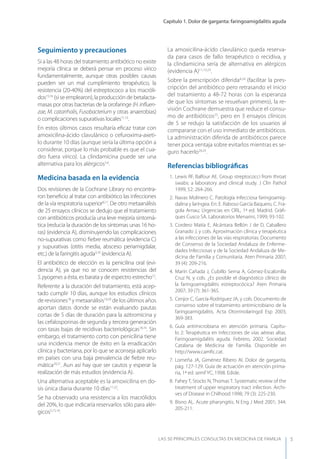 Capítulo 1. Dolor de garganta: faringoamigdalitis aguda
LAS 50 principALeS conSuLtAS en medicinA de fAmiLiA 5
Seguimiento y precauciones
Si a las 48 horas del tratamiento antibiótico no existe
mejoría clínica se deberá pensar en proceso vírico
fundamentalmente, aunque otras posibles causas
pueden ser un mal cumplimiento terapéutico, la
resistencia (20-40%) del estreptococo a los macróli-
dos15,16
(si se emplearon), la producción de betalacta-
masas por otras bacterias de la orofaringe (H.inﬂuen-
zae, M. catarrhalis, Fusobacterium y otras anaerobias)
o complicaciones supurativas locales11,13
.
En estos últimos casos resultaría eﬁcaz tratar con
amoxicilina-ácido clavulánico o cefuroxima-axeti-
lo durante 10 días (aunque sería la última opción a
considerar, porque lo más probable es que el cua-
dro fuera vírico). La clindamicina puede ser una
alternativa para los alérgicos5,6
.
Medicina basada en la evidencia
Dos revisiones de la Cochrane Library no encontra-
ron beneﬁcio al tratar con antibiótico las infecciones
de la vía respiratoria superior8,17
. De otro metaanálisis
de 25 ensayos clínicos se dedujo que el tratamiento
con antibióticos producía una leve mejoría sintomá-
tica (reducía la duración de los síntomas unas 16 ho-
ras) (evidencia A), disminuyendo las complicaciones
no-supurativas como ﬁebre reumática (evidencia C)
y supurativas (otitis media, absceso periamigdalar,
etc.) de la faringitis aguda3,10
(evidencia A).
El antibiótico de elección es la penicilina oral (evi-
dencia A), ya que no se conocen resistencias del
S.pyogenes a ésta, es barata y de espectro estrecho12
.
Referente a la duración del tratamiento, está acep-
tado cumplir 10 días, aunque los estudios clínicos
de revisiones18
y metaanálisis19,20
de los últimos años
aportan datos donde se están evaluando pautas
cortas de 5 días de duración para la azitromicina y
las cefalosporinas de segunda y tercera generación
con tasas bajas de recidivas bacteriológicas18,19
. Sin
embargo, el tratamiento corto con penicilina tiene
una incidencia menor de éxito en la erradicación
clínica y bacteriana, por lo que se aconseja aplicarlo
en países con una baja prevalencia de ﬁebre reu-
mática20,21
. Aun así hay que ser cautos y esperar la
realización de más estudios (evidencia A).
Una alternativa aceptable es la amoxicilina en do-
sis única diaria durante 10 días11,22
.
Se ha observado una resistencia a los macrólidos
del 20%, lo que indicaría reservarlos sólo para alér-
gicos5,15,16
.
La amoxicilina-ácido clavulánico queda reserva-
da para casos de fallo terapéutico o recidiva, y
la clindamicina sería de alternativa en alérgicos
(evidencia A)11,13,23
.
Sobre la prescripción diferida4,24
(facilitar la pres-
cripción del antibiótico pero retrasando el inicio
del tratamiento a 48-72 horas con la esperanza
de que los síntomas se resuelvan primero), la re-
visión Cochrane demuestra que reduce el consu-
mo de antibióticos25
, pero en 3 ensayos clínicos
de 5 se redujo la satisfacción de los usuarios al
compararse con el uso inmediato de antibióticos.
La administración diferida de antibióticos parece
tener poca ventaja sobre evitarlos mientras es se-
guro hacerlo24,25
.
Referencias bibliográﬁcas
1. Lewis RF, Balfour AE. Group streptococci from throat
swabs: a laboratory and clinical study. J Clin Pathol
1999; 52: 264-266.
2. Navas Molinero C. Patología infecciosa faringoamig-
dalina y laríngea. En: E. Raboso García Baquero, C. Fra-
gola Arnau; Urgencias en ORL, 1ª ed. Madrid. Gràﬁ-
ques Cusco SA. Laboratorios Menarini, 1999; 93-102.
3. Cordero Matía E, Alcántara Bellón J de D, Caballero
Granado J, y cols. Aproximación clínica y terapéutica
a las infecciones de las vías respiratorias. Documento
de Consenso de la Sociedad Andaluza de Enferme-
dades Infecciosas y de la Sociedad Andaluza de Me-
dicina de Familia y Comunitaria. Aten Primaria 2007;
39 (4): 209-216.
4. Marín Cañada J, Cubillo Serna A, Gómez-Escalonilla
Cruz N, y cols. ¿Es posible el diagnóstico clínico de
la faringoamigdalitis estreptocócica? Aten Primaria
2007; 39 (7): 361-365.
5. Cenjor C, García-Rodríguez JA, y cols. Documento de
consenso sobre el tratamiento antimicrobiano de la
faringoamigdalitis. Acta Otorrinolaringol Esp 2003;
369-383.
6. Guía antimicrobiana en atención primaria. Capítu-
lo 2: Terapéutica en infecciones de vías aéreas altas.
Faringoamigdalitis aguda. Febrero, 2002. Sociedad
Catalana de Medicina de Familia. Disponible en
http://www.camﬁc.cat.
7. Lomeña JA, Giménez Ribero AI. Dolor de garganta,
pág. 127-129. Guía de actuación en atención prima-
ria, 1ª ed. semFyC, 1998. Edide.
8. Fahey T, Stocks N, Thomas T. Systematic review of the
treatment of upper respiratory tract infection. Archi-
ves of Disease in Chilhood 1998; 79 (3): 225-230.
9. Bisno AL. Acute pharyngitis. N Eng J Med 2001; 344:
205-211.
 