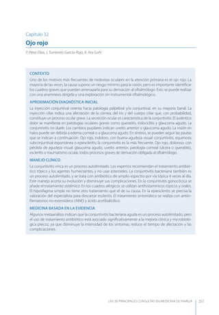 LAS 50 principALeS conSuLtAS en medicinA de fAmiLiA 257
Capítulo 32
Ojo rojo
P. Pérez Elías, J. Turrientes García-Rojo, A. Ara Goñi
CONTEXTO
Uno de los motivos más frecuentes de molestias oculares en la atención primaria es el ojo rojo. La
mayoría de las veces, la causa supone un riesgo mínimo para la visión, pero es importante identiﬁcar
los cuadros graves que puedan amenazarla para su derivación al oftalmólogo. Esto se puede realizar
con una anamnesis dirigida y una exploración sin instrumental oftalmológico.
APROXIMACIóN DIAGNóSTICA INICIAL
La inyección conjuntival orienta hacia patología palpebral y/o conjuntival, en su mayoría banal. La
inyección ciliar indica una afectación de la córnea, del iris y del cuerpo ciliar que, con probabilidad,
constituye un proceso ocular grave. La secreción ocular es característica de la conjuntivitis. El auténtico
dolor se maniﬁesta en patologías oculares graves como queratitis, iridociclitis y glaucoma agudo. La
conjuntivitis no duele. Los cambios pupilares indican uveítis anterior o glaucoma agudo. La visión en
halos puede ser debida a edema corneal o a glaucoma agudo. En síntesis, se pueden seguir las pautas
que se indican a continuación. Ojo rojo, indoloro, con buena agudeza visual: conjuntivitis, equimosis
subconjuntival espontánea o epiescleritis; la conjuntivitis es la más frecuente. Ojo rojo, doloroso, con
pérdida de agudeza visual: glaucoma agudo, uveítis anterior, patología corneal (úlcera o queratitis),
escleritis o traumatismo ocular, todos procesos graves de derivación obligada al oftalmólogo.
MANEJO CLÍNICO
La conjuntivitis vírica es un proceso autolimitado. Los expertos recomiendan el tratamiento antibió-
tico tópico y los agentes humectantes, y no usar esteroides. La conjuntivitis bacteriana también es
un proceso autolimitado, y se trata con antibiótico de amplio espectro por vía tópica 4 veces al día.
Este manejo acorta su evolución y disminuye sus complicaciones. En la conjuntivitis gonocócica se
añade el tratamiento sistémico. En los cuadros alérgicos se utilizan antihistamínicos tópicos y orales.
El hiposfagma simple no tiene otro tratamiento que el de su causa. En la epiescleritis se precisa la
valoración del especialista para descartar escleritis. El tratamiento sintomático se realiza con antiin-
ﬂamatorios no-esteroideos (AINE) y ácido acetilsalicílico.
MEDICINA BASADA EN LA EVIDENCIA
Algunos metaanálisis indican que la conjuntivitis bacteriana aguda es un proceso autolimitado, pero
el uso de tratamiento antibiótico está asociado signiﬁcativamente a la mejoría clínica y microbioló-
gica precoz, ya que disminuye la intensidad de los síntomas, reduce el tiempo de afectación y las
complicaciones.
 