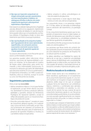 LAS 50 principALeS conSuLtAS en medicinA de fAmiLiA
Capítulo 32. Ojo rojo
262
2. Ojo rojo con inyección conjuntival, sin
ningún entramado vascular característico,
con una mancha plana e indolora, sin
sobrepasar el limbo ni afectar a la visión:
sospecha de equimosis subconjuntival
espontánea o hiposfagma
Este trastorno es debido habitualmente a fragilidad
vascular, alteración en la coagulación, hipertensión
arterial o maniobra de Valsalva. En caso de trauma-
tismo puede indicar que se ha producido una frac-
tura orbitaria. El hiposfagma simple no tiene otro
tratamiento que el de la causa que lo produce.
3. Ojo rojo localizado en la conjuntiva bulbar
(por ingurgitación de los vasos epiesclerales
superﬁciales), con sensación arenosa
o punzante y secreción acuosa, buena
agudeza visual, de aparición aguda (en
1 hora): epiescleritis
Su causa es desconocida y no es frecuente que se
asocie a enfermedades sistémicas.
Los pacientes pueden referir infecciones víricas
recientes, reacciones de hipersensibilidad y con-
tacto con irritantes. Se ha observado en cuadros
de herpes zóster, tuberculosis, gota, artritis reu-
matoide y otras enfermedades autoinmunes. Es
necesaria la valoración por parte del oftalmólogo
para descartar escleritis. El curso es autolimitado, y
el tratamiento sintomático, con AINE o ácido ace-
tilsalicílico, alivia sus síntomas, aunque no acorte
su curso. Son frecuentes las recaídas.
Seguimiento y precauciones
Ante un ojo rojo no se debe:
• Aplicar anestésicos tópicos si no es para facilitar
la exploración, ya que tienen efectos secunda-
rios: deshidratan la córnea y producen defectos
epiteliales y queratitis, retrasan los fenómenos
ﬁsiológicos de reparación epitelial y anulan el
reﬂejo del parpadeo, que es un mecanismo ﬁsio-
lógico de protección ocular.
• Prescribir corticoides tópicos17
, excepto en casos
de conjuntivitis alérgicas agudas, y en cualquier
caso, nunca de forma continuada, ya que indu-
cen la formación de cataratas y el aumento de
la PIO. Se debe descartar, para el tratamiento, la
presencia de queratitis herpética o micótica, lo
cual deberá realizar el especialista.
• Aplicar atropina ni colirios anticolinérgicos en
caso de sospecha de glaucoma.
• Iniciar tratamiento si existe alguna duda diag-
nóstica; en este caso, derivar al especialista.
Las conjuntivitis víricas, si no presentan mejoría
en 7-10 días, deben ser derivadas al oftalmólogo
para la valoración del tratamiento y la patología
corneal.
En las conjuntivitis bacterianas graves que no res-
ponden al tratamiento inicial se debe realizar un
estudio de laboratorio para identiﬁcar el organis-
mo y determinar su sensibilidad antibiótica. Hay
que derivar igualmente al especialista.
El cloranfenicol (0,5%), aunque es raro, ha sido aso-
ciado con anemia aplásica7,18,19
.
Los pacientes que llevan lentes de contacto de-
ben quitárselas durante el tratamiento y limpiarlas,
así como desechar los productos de limpieza. No
se colocan parches oculares.
Se deben identiﬁcar con ﬁabilidad los signos de
alarma de un ojo rojo, y sospechar una patología
grave y derivar al oftalmólogo ante una pérdida de
agudeza visual, un dolor ocular, una inyección ciliar,
unas pupilas de tamaño y reactividad anormal, al-
teraciones corneales e hipertonía del globo ocular.
Medicina basada en la evidencia
Existen dudas acerca de si los antibióticos con-
ﬁeren beneﬁcios signiﬁcativos en el tratamiento
de la conjuntivitis bacteriana aguda. En una revi-
sión Cochrane se incluyeron ensayos controlados
aleatorios doble ciego en los que se comparó
cualquier forma de tratamiento con antibióticos
tópicos, sistémicos y combinados (por ejemplo,
antibióticos y esteroides) con placebo. La con-
clusión de los autores fue que, a pesar de que la
conjuntivitis bacteriana aguda es con frecuencia
una enfermedad autolimitante, el uso de antibióti-
cos está asociado signiﬁcativamente con mejores
tasas de remisión clínica (de 2 a 5 días) y microbio-
lógica (de 6 a 10 días)11
.
Los estudios que comparan el tratamiento con anti-
bióticos tópicos no demuestran que ningún antibió-
tico sea superior; su elección debe basarse en la con-
sideración delos costes y de la resistenciabacteriana.
La práctica actual de la prescripción de antibióticos
para la mayoría de los casos no es necesaria11,19
.
 