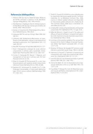 Capítulo 32. Ojo rojo
LAS 50 principALeS conSuLtAS en medicinA de fAmiLiA 263
Referencias bibliográﬁcas
1. Peterson DW. Ojo rojo. En: Robert B. Taylor. Medicina
de familia: principios y práctica, 5ª ed. Barcelona.
Springer-Verlag Ibérica, 1995, 1999; 618-625.
2. Rizo Martínez S, Rodríguez Pata N, Jiménez Guerra V,
Arribas Blanco JM. Ojo rojo: manejo por el médico de
familia. JANO 1998; 54: 40-47.
3. Kansky JJ. Conjuntiva. En: Oftalmología clínica. Barce-
lona. Editorial Doyma, 1992; 48-65.
4. Leibowitz HM. The red eye. N Engl J Med 2000; 343:
345-351.
5. Leibowitz HM. Antibacterial eﬀectiveness of cipro-
ﬂoxacin 0.3% ophthalmic solution in the treatment of
bacterial conjunctivitis. Am I Ophthalmol 1991; 112
supl.: 295-335.
6. ReesMK.Theredeye.NEnglJMed2000;343(21):1.577.
7. Rose P. Management strategies for acute infective
conjunctivitis in primary care: a systematic review.
Expert Opin Pharmacother 2007; 8 (12): 1.903-1.921.
8. Cronau H, Kankanala RR, Mauser T. Diagnosis and
management of red eye in primary care. Am Fam
Physician 2010; 81 (2): 145.
9. Roba LA, Kowalski RP, Romanowski EG, y cols. How
long are patients with epidemic kerato conjunctivitis
infectious? Invest Ophtalmol Vis Sci 1993; 34: 848.
10. Nauheim RC, Romanowki EG, Araullo-Cruz T, y cols.
Prolonged recoverability of desiccated adenovirus
type 19 from various surfaces. Ophthalmology 1990;
97: 1.450-1.453.
11. Sheikh A, Hurwitz B. Antibióticos versus placebo para
la conjuntivitis bacteriana aguda (revisión Cochrane
traducida). En: La Biblioteca Cochrane Plus, 2008,
número 4. Oxford: Update Software Ltd. Disponible
en http://www.update-software.com. (Traducida de
The Cochrane Library, 2008, Issue 3. Chichester, UK:
John Wiley & Sons, Ltd.)
12. Limberg MB. A review of bacterial kerattis and bacterial
conjunctivitis. Am I Ophthalmol 1991; 112 supl.: 25-95.
13. Miller IM, Wittreich J, Vogel R, Cook TJ. The safety and
eﬃcacy of topical norﬂoxacin compared with place-
bo in the treatment of acute, bacterial conjunctivitis.
Eur I Ophthalmol 1992; 2: 58-66.
14. Summary of the practice guideline The red eye (ﬁrst
revision) of the Dutch College of General Practitio-
ners (NHG). Ned Tijdschr Geneeskd 2007; 151 (22):
1.217-1.218.
15. Donahue SP, Khoury JM, Kowalski RP. Common ocular
infections: a prescriber’s guide. Drugs 1996; 52: 526-540.
16. Haimovici R, Roussel TJ. Treatment of gonocociccal
conjunctivitis with single-dose intramuscular ceftria-
xone. Am J Ophthalmol 1989; 107: 511-514.
17. Lavin MJ, Rose GE. Use of steroid eye drops in general
practice. BMJ 1986; 292: 1.448-1.450.
18. Donna M, Walsh JB. Use of cloramphenicol as topi-
cal eye medication: time to cry halt? BMJ 1995; 310:
1.217-1.218.
19. Fraunfelder FT, Morgan RL, yunis AA. Blood dyscrasias
and topical ophthalmic cloramphenicol. Am J Oph-
thalmol 1993; 115: 812-813.
 