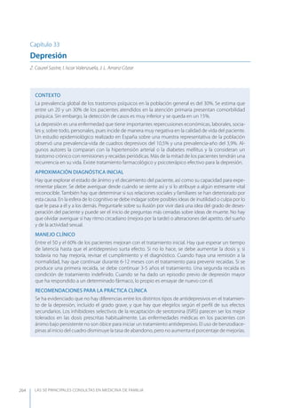 LAS 50 principALeS conSuLtAS en medicinA de fAmiLiA264
Capítulo 33
Depresión
Z. Caurel Sastre, I. Iscar Valenzuela, J. L. Arranz Cózar
CONTEXTO
La prevalencia global de los trastornos psíquicos en la población general es del 30%. Se estima que
entre un 20 y un 30% de los pacientes atendidos en la atención primaria presentan comorbilidad
psíquica. Sin embargo, la detección de casos es muy inferior y se queda en un 15%.
La depresión es una enfermedad que tiene importantes repercusiones económicas, laborales, socia-
les y, sobre todo, personales, pues incide de manera muy negativa en la calidad de vida del paciente.
Un estudio epidemiológico realizado en España sobre una muestra representativa de la población
observó una prevalencia-vida de cuadros depresivos del 10,5% y una prevalencia-año del 3,9%. Al-
gunos autores la comparan con la hipertensión arterial o la diabetes mellitus y la consideran un
trastorno crónico con remisiones y recaídas periódicas. Más de la mitad de los pacientes tendrán una
recurrencia en su vida. Existe tratamiento farmacológico y psicoterápico efectivo para la depresión.
APROXIMACIóN DIAGNóSTICA INICIAL
Hay que explorar el estado de ánimo y el decaimiento del paciente, así como su capacidad para expe-
rimentar placer. Se debe averiguar desde cuándo se siente así y si lo atribuye a algún estresante vital
reconocible. También hay que determinar si sus relaciones sociales y familiares se han deteriorado por
esta causa. En la esfera de lo cognitivo se debe indagar sobre posibles ideas de inutilidad o culpa por lo
que le pasa a él y a los demás. Preguntarle sobre su ilusión por vivir dará una idea del grado de deses-
peración del paciente y puede ser el inicio de preguntas más cerradas sobre ideas de muerte. No hay
que olvidar averiguar si hay ritmo circadiano (mejora por la tarde) o alteraciones del apetito, del sueño
y de la actividad sexual.
MANEJO CLÍNICO
Entre el 50 y el 60% de los pacientes mejoran con el tratamiento inicial. Hay que esperar un tiempo
de latencia hasta que el antidepresivo surta efecto. Si no lo hace, se debe aumentar la dosis y, si
todavía no hay mejoría, revisar el cumplimiento y el diagnóstico. Cuando haya una remisión a la
normalidad, hay que continuar durante 6-12 meses con el tratamiento para prevenir recaídas. Si se
produce una primera recaída, se debe continuar 3-5 años el tratamiento. Una segunda recaída es
condición de tratamiento indeﬁnido. Cuando se ha dado un episodio previo de depresión mayor
que ha respondido a un determinado fármaco, lo propio es ensayar de nuevo con él.
RECOMENDACIONES PARA LA PRÁCTICA CLÍNICA
Se ha evidenciado que no hay diferencias entre los distintos tipos de antidepresivos en el tratamien-
to de la depresión, incluido el grado grave, y que hay que elegirlos según el perﬁl de sus efectos
secundarios. Los inhibidores selectivos de la recaptación de serotonina (ISRS) parecen ser los mejor
tolerados en las dosis prescritas habitualmente. Las enfermedades médicas en los pacientes con
ánimo bajo persistente no son óbice para iniciar un tratamiento antidepresivo. El uso de benzodiace-
pinas al inicio del cuadro disminuye la tasa de abandono, pero no aumenta el porcentaje de mejorías.
 