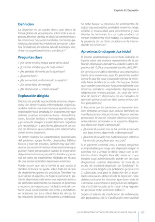 Capítulo 33. Depresión
LAS 50 principALeS conSuLtAS en medicinA de fAmiLiA 265
Deﬁnición
La depresión es un cuadro clínico que afecta de
forma global a la vida psíquica, sobre todo a los as-
pectos afectivos de ésta, es decir, los sentimientos y
las emociones. Se puede manifestar con tristeza pa-
tológica, decaimiento, irritabilidad, sensación subje-
tiva de malestar, anhedonia, falta de ilusión por vivir,
síntomas cognitivos e incluso somáticos1,2,3
.
Preguntas clave
• ¿Se siente triste la mayor parte de los días?
• ¿Está más irritable que de costumbre?
• ¿Ha perdido el interés por lo que hace?
• ¿Duerme bien?
• ¿Ha aumentado o disminuido su apetito?
• ¿Se siente falto de energía?
• ¿Ha disminuido su interés sexual?
Exploración dirigida
Debido a la posible asociación de síntomas depre-
sivos con determinadas enfermedades orgánicas,
se debe realizar una anamnesis por aparatos y una
exploración física detallada. En ocasiones, hay que
solicitar pruebas complementarias –bioquímica,
iones, función tiroidea y hemograma completo,
y pruebas de imagen si existe deterioro cognitivo
y/o neurológico– y, por último, descartar el consu-
mo de fármacos que pudieran estar relacionados
con el ánimo depresivo.
Se deben explorar las características psicosociales
del paciente: apoyo familiar, desempleo, hábitos
tóxicos y nivel de estudios. También hay que inte-
resarse por acontecimientos vitales estresantes que
pueden haber precipitado el cuadro. Es importante
determinar la historia psiquiátrica familiar y perso-
nal, así como los tratamientos recibidos en el caso
de que existan episodios depresivos anteriores.
Puede ocurrir que sea la familia la que acuda al
médico en busca de ayuda, sobre todo en el caso
de depresiones graves y/o psicóticas. También hay
que valorar el aspecto y la higiene personal. El pa-
ciente deprimido suele tener una expresión triste y
de profundo abatimiento, su discurso es pesimista
y negativo, se muestra poco hablador y evita el con-
tacto visual. Las respuestas son lentas y dubitativas,
en ocasiones con ira y críticas hacia los demás. En
las relaciones familiares es frecuente la irritabilidad.
Se debe buscar la presencia de sentimientos de
culpa, baja autoestima, ansiedad, insomnio, fatiga,
cefaleas e incapacidad para concentrarse y para
afrontar las tensiones, lo cual suele producir un
menor rendimiento en el trabajo. Es característica
la presencia de un ritmo circadiano en la intensi-
dad de sus síntomas4,5
.
Aproximación diagnóstica inicial
El estudio epidemiológico comentado realizado en
España sobre una muestra representativa de la po-
blaciónobservóunaprevalencia-vidadecuadrosde-
presivos del 10,5%, y una prevalencia-año, del 3,9%6,7
.
En general, no es difícil identiﬁcar una depresión a
través de la anamnesis, pues los pacientes suelen
contar lo que les pasa y se puede orientar la entre-
vista hacia detalles de su vida. No hay que olvidar
que pueden presentarse fundamentalmente con
síntomas somáticos «equivalentes depresivos» o
«depresiones enmascaradas». Las tasas de remi-
sión de procesos depresivos en las consultas de
atención primaria son tan altas como en los cen-
tros psiquiátricos8
.
Es frecuente que los pacientes con depresión aso-
cien síntomas ansiosos que incluso dominen las
manifestaciones clínicas iniciales. Algunos autores
preconizan el uso del cribado selectivo según los
antecedentes personales o la sospecha diagnós-
tica. Basta con hacer 2 preguntas9
:
• ¿Durante el pasado mes se ha sentido a menudo
con bajo ánimo, deprimido o desesperado?
• ¿Durante el pasado mes ha tenido poco interés o
ha sentido poco placer por las cosas?
Si el paciente contesta «no» a ambas preguntas
es improbable que tenga una depresión mayor. Si
contesta «sí» a ambas se debe seguir con la en-
trevista clínica dirigida. Para ello, existe un cues-
tionario cuya administración puede ser útil para
diagnosticar cuadros depresivos. Se trata de la
escala de ansiedad-depresión de Goldberg10
. Es
una encuesta dirigida a la población general con
2 subescalas, una para la detección de la ansie-
dad y otra para la detección de la depresión. Sólo
deben puntuarse los síntomas que duren más de
2 semanas. Las primeras 4 preguntas son obligato-
rias y las 5 últimas sólo se formulan si hay respues-
tas positivas en las anteriores (tabla 1).
Según el sistema de clasiﬁcación de enfermeda-
des psiquiátricas de la Clasiﬁcación Internacional
 