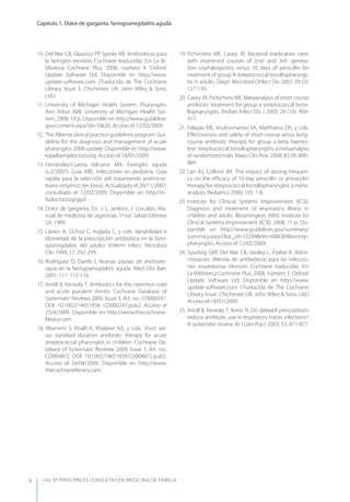LAS 50 principALeS conSuLtAS en medicinA de fAmiLiA
Capítulo 1. Dolor de garganta: faringoamigdalitis aguda
6
10. Del Mar CB, Glasziou PP, Spinks AB. Antibióticos para
la faringitis (revisión Cochrane traducida). En: La Bi-
blioteca Cochrane Plus, 2008, número 4. Oxford:
Update Software Ltd. Disponible en http://www.
update-software.com. (Traducida de The Cochrane
Library, Issue 3. Chichester, UK: John Wiley & Sons,
Ltd.)
11. University of Michigan Health System. Pharyngitis.
Ann Arbor (MI): University of Michigan Health Sys-
tem, 2006; 10 p; Disponible en http://www.guideline.
gov/content.aspx?id=10630. Acceso el 12/02/2009.
12. The Alberta clinical practice guidelines program: Gui-
deline for the diagnosis and management of acute
pharyngitis. 2008 update. Disponible en http://www.
topalbertadoctors.org. Acceso el 18/01/2009.
13. Fernández-Cuesta Valcarce MA. Faringitis aguda
(v.2/2007). Guía ABE. Infecciones en pediatría. Guía
rápida para la selección del tratamiento antimicro-
biano empírico (en línea). Actualizado el 20/11/2007;
consultado el 12/02/2009. Disponible en http://in-
fodoctor.org/gipi/.
14. Dolor de garganta. En: J. L. Jenkins, J. Loscalzo. Ma-
nual de medicina de urgencias, 1ª ed. Salvat Editores
SA, 1989.
15. Lázaro A, Ochoa C, Inglada L, y cols. Variabilidad e
idoneidad de la prescripción antibiótica en la farin-
goamigdalitis del adulto. Enferm Infecc Microbiol
Clin 1999; 17: 292-299.
16. Rodríguez D, Danés I. Nuevas pautas de antibiote-
rapia en la faringoamigdalitis aguda. Med Clin Barc
2001; 117: 115-116.
17. Arroll B, Kenealy T. Antibiotics for the common cold
and acute purulent rhinitis. Cochrane Database of
Systematic Reviews 2005, Issue 3. Art. no.: CD000247.
DOI: 10.1002/14651858. CD000247.pub2. Acceso el
23/4/2009. Disponible en http://www.thecochrane-
library.com
18. Altamimi S, Khalil A, Khalaiwi KA, y cols. Short ver-
sus standard duration antibiotic therapy for acute
streptococcal pharyngitis in children. Cochrane Da-
tabase of Systematic Reviews 2009, Issue 1, Art. no.:
CD004872. DOI: 10.1002/14651858.CD004872.pub2.
Acceso el 24/04/2009. Disponible en http://www.
thecochranelibrary.com.
19. Pichichero ME, Casey JR. Bacterial eradication rates
with shortened courses of 2nd- and 3rd- genera-
tion cephalosporins versus 10 days of penicillin for
treatment of group A streptococcal tonsillopharyngi-
tis in adults. Diagn Microbiol Onfect Dis 2007; 59 (2):
127-130.
20. Casey JR, Pichichero ME. Metaanalysis of short course
antibiotic treatment for group a streptococcal tonsi-
llopharyngitis. Pediatr Infect Dis J 2005; 24 (10): 909-
917.
21. Falagas ME, Vouloumanou EK, Matthaiou DK, y cols.
Eﬀectiveness and safety of short-course versus long-
course antibiotic therapy for group a beta haemo-
lytic streptococcal tonsillopharyngitis: a metaanalysis
of randomized trials. Mayo Clin Proc 2008; 83 (8): 880-
889.
22. Lan AJ, Colford JM. The impact of dosing frequen-
cy on the eﬃcacy of 10-day penicillin or amoxicilin
therapy for streptococcal tonsillopharyngitis: a meta-
analysis. Pediatrics 2000; 105: 1-8.
23. Institute for Clinical Systems Improvement (ICSI).
Diagnosis and treatment of respiratory illness in
children and adults. Bloomington (MN): Institute for
Clinical Systems Improvement (ICSI), 2008; 71 p. Dis-
ponible en http://www.guidelines.gov/summary/
summary.aspx?doc_id=12294&nbr=006369&string=
pharyngitis. Acceso el 12/02/2009.
24. Spurling GKP, Del Mar CB, dooley L, Foxlee R. Admi-
nistración diferida de antibióticos para las infeccio-
nes respiratorias (revisión Cochrane traducida). En:
La Biblioteca Cochrane Plus, 2008, número 3. Oxford:
Update Software Ltd. Disponible en http://www.
update-software.com. (Traducida de The Cochrane
Library, Issue. Chichester, UK: John Wiley & Sons, Ltd.)
Acceso el 18/01/2009.
25. Arroll B, Kenealy T, Kerse N. Do delayed prescriptions
reduce antibiotic use in respiratory traces infections?
A systematic review. Br J Gen Pract 2003; 53: 871-877.
 