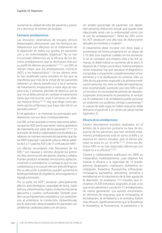 LAS 50 principALeS conSuLtAS en medicinA de fAmiLiA
Capítulo 33. Depresión
268
aumentar la calidad de vida del paciente y preve-
nir y disminuir el número de recaídas.
Fármacos antidepresivos
Las revisiones sistemáticas de ensayos clínicos
aleatorizados demuestran que los fármacos an-
tidepresivos son efectivos en el tratamiento de
la depresión en todos sus grados, en pacientes
con y sin enfermedades orgánicas8
. No se han
encontrado diferencias en la eﬁcacia de los dis-
tintos antidepresivos, que se distinguen más por
su perﬁl de efectos secundarios14,15,16
. Los ISRS se
toleran mejor que los antidepresivos tricíclicos
(ADT) y los heterocíclicos17
. En los últimos años
se han publicado varios estudios en los que se
maniﬁesta que más de la mitad de los pacientes
obtienen un efecto beneﬁcioso a las 6 semanas
de tratamiento, empezando a notar algo de me-
joría a las 2 semanas, período de latencia, por lo
que no se debe pensar en cambiar el tratamiento
hasta que transcurran unas 6 semanas sin obte-
ner mejoría clínica18,19,20
. Hay que elegir como pri-
mera opción el fármaco que haya sido útil en un
episodio previo21
.
En el apéndice 1 se muestran los principales anti-
depresivos con sus dosis correspondientes.
Los ISRS se han asociado a menos reacciones adver-
sas que los ADT, por lo que tienen menos abandono
de tratamiento por parte de los pacientes14,16,18,22
. En
la revisión de Arroll y colaboradores los resultados es-
tablecen un número necesario de pacientes que tra-
tar (NNT) para que 1 paciente sufra un efecto adver-
so de 5 a 11 para los ADT y de 21 a 94 para los ISRS23
.
Los efectos secundarios más frecuentes de los
ISRS13
son náuseas y vómitos durante los prime-
ros días, disminución del apetito, diarrea y cefalea.
Pueden producir ansiedad, nerviosismo, agitación,
insomnio o somnolencia. La ventaja es que no son
cardiotóxicos y no causan efectos anticolinérgicos.
Por su alta unión a proteínas, pueden aumentar la
biodisponibilidad de digitálicos, anticoagulantes e
hipoglucemiantes.
Por su parte, los ADT14
provocan, principalmente,
efectos anticolinérgicos: sequedad de boca, visión
borrosa, estreñimiento, mareo, síndrome miccional,
glaucoma y cuadros confusionales. También pue-
den causar hipotensión ortostática y son cardiotóxi-
cos, al enlentecer la conducción intraventricular,
por lo que están desaconsejados en pacientes con
problemas cardiovasculares y en ancianos.
Un amplio porcentaje de pacientes con depre-
sión presenta disfunción sexual, que puede estar
relacionada tanto con su enfermedad como con
el uso de antidepresivos24
. Tanto los ISRS como
los ADT producen una alta tasa de disfunciones
sexuales en hombres y mujeres25
.
El tratamiento debe iniciarse con dosis bajas y
aumentarse de forma progresiva en un plazo de
7-10 días (con especial cuidado en los ancianos).
Si no se consigue una mejoría clara a las 4-6 se-
manas, se debe indicar un aumento de la dosis. Si
después de 2 meses con la dosis máxima tampoco
existe respuesta, hay que reevaluar el diagnóstico,
comprobar si el paciente cumplimenta bien el tra-
tamiento y si la dosiﬁcación es correcta. Sólo un
50% de los pacientes responde a la primera medi-
cación prescrita. Así, ante un fallo del tratamiento,
está recomendado sustituirlo por otro ISRS o por
un tricíclico, sin necesidad de período de «lavado».
Suspender bruscamente la paroxetina, la sertrali-
na, el citalopram o la venlafaxina puede provocar
un síndrome con acúfenos, vértigo o parestesias18
.
Si a pesar de todo sigue sin haber respuesta, debe
derivarse el paciente a un centro de salud mental
(apéndice 2).
Eﬁcacia de los antidepresivos
Existen abundantes estudios realizados en el
ámbito de la atención primaria. La tasa de res-
puesta de los pacientes que han recibido trata-
miento antidepresivo está en torno al 60% y se
observa en dichos estudios que el efecto pla-
cebo se sitúa en un 35-47%14,15,23
. Entre los dis-
tintos ISRS no se han registrado diferencias con
respecto a su eficacia14,15,26
.
Cipriani y colaboradores publicaron en 2009 un
metaanálisis multitratamiento cuyo objetivo fue
evaluar la eﬁcacia y la seguridad de 12 antide-
presivos (bupropión, citalopram, duloxetina, es-
citalopram, ﬂuoxetina, ﬂuvoxamina, milnacipran,
mirtazapina, paroxetina, reboxetina, sertralina y
venlafaxina) en el tratamiento de la fase aguda de
la depresión. Se analizaron 117 estudios que in-
cluyeron 25.928 individuos asignados al azar, a los
que se les administró uno de los 12 antidepresivos
de nueva generación. Los autores encontraron,
en términos de respuesta, que la mirtazapina, el
escitalopram, la venlafaxina y la sertralina fueron
más eﬁcaces signiﬁcativamente que la ﬂuoxetina,
la duloxetina, la ﬂuvoxamina, la paroxetina y la
 