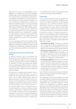 Capítulo 33. Depresión
LAS 50 principALeS conSuLtAS en medicinA de fAmiLiA 269
reboxetina. En cuanto a la aceptabilidad, el esci-
talopram y la sertralina fueron los más aceptados
y dieron lugar a menos abandonos que la duloxe-
tina, la ﬂuvoxamina, la paroxetina, la reboxetina y
la venlafaxina. Finalmente, se concluyó que la se-
tralina podría ser la mejor elección cuando se ini-
cia un tratamiento antidepresivo en adultos con
depresión moderada-grave, al ser la que presenta
mejor aceptación y coste de adquisición17
. La Guía
NICE sobre la depresión de 2009 maniﬁesta algu-
nas limitaciones al estudio anterior18
. Además de
la mejoría en los pacientes en fase aguda de la en-
fermedad depresiva, los antidepresivos también
han demostrado ser eﬁcaces en la prevención de
recaídas. Actualmente no se puede concluir que
ningún antidepresivo sea más eﬁcaz que otro en
las recaídas14
.
Una recomendación del American College of Phy-
sicians del año 2008 indica que, ante la ausencia de
diferencias importantes de eﬁcacia, la selección del
antidepresivo se debe hacer valorando el perﬁl de
reacciones adversas, las preferencias del paciente y
el coste27
.
Suspensión del tratamiento: síndrome de
retirada
Se deﬁne la remisión como la recuperación del
estado previo de normalidad. Tras un primer epi-
sodio de depresión mayor con una recuperación
completa se recomienda mantener el antidepresi-
vo durante 6-12 meses. Las revisiones de ensayos
clínicos aleatorizados conﬁrman que la continua-
ción del tratamiento durante 4-6 meses reduce el
riesgo de recaídas. Posteriormente, la suspensión
debe ser gradual.
El síndrome de retirada puede aparecer ante la
suspensión brusca del tratamiento y se asocia a
la aparición de síntomas que habitualmente son
leves y que se suelen solucionar por sí solos. En
algunas ocasiones, ante la persistencia de los sín-
tomas, se ha de reintroducir de nuevo el fármaco
antidepresivo.También puede ocurrir lo mismo en
retiradas paulatinas o ante el olvido de la toma18,28
.
La recaída se deﬁne como la reaparición de los
síntomas depresivos; si ésta ocurre durante el pe-
ríodo de continuación, se debe optimizar la dosis.
Si la recaída se produce una vez suspendido el
tratamiento, se entra en el concepto de depresión
recurrente o recidivante, y entonces se aconseja
mantener el tratamiento durante un período que
no sea inferior a los 3-5 años. Una segunda recaída
es indicativa de tratamiento indeﬁnido5
.
Psicoterapia
En los episodios depresivos leves, las depresiones
psicógenas leves y los trastornos adaptativos, así
como en el trastorno distímico, no hay estudios
concluyentes que conﬁrmen la eﬁcacia del uso
de fármacos, aunque sí se utilizan en la práctica.
La psicoterapia, en cambio, suele ser útil en estos
pacientes29
. No es infrecuente que se encuentre
un estresante vital previo que precipite el cuadro5
.
El propio acto médico, si se realiza adecuadamen-
te, es en sí mismo positivo. Sólo si el sanitario está
bien entrenado puede manejar ciertos aspectos
psicoterapéuticos básicos que serán fundamen-
tales para enfocar el problema adecuadamente
desde el principio30
.
• Psicoterapia de apoyo. Consiste en la explica-
ción y la educación para el desarrollo de siste-
mas de defensa ante la depresión, así como en
proporcionar apoyo personal y aportar empatía.
• Psicoterapia interpersonal. Busca la mejoría de
las relaciones interpersonales, ayudando a las
personas a identiﬁcar y manejar los problemas
especíﬁcos en sus relaciones con la familia, los
amigos, los compañeros y otras personas.
• Psicoterapia cognitiva. Promueve el control de
los pensamientos negativos automáticos y el re-
conocimiento de las relaciones entre cognición,
afecto y conducta. Orienta hacia la realidad las
cogniciones distorsionadas y realiza un examen
de pruebas a favor y en contra de los pensamien-
tos desviados y automáticos.
Los dos últimos tipos de psicoterapia han demos-
trado su eﬁcacia en el tratamiento de las depresio-
nes leves y moderadas29,31
.
Se ha efectuado una revisión sistemática en la que
seanalizala relacióncoste-eﬁcacia de los tratamien-
tos psicológicos, la psicoterapia y la orientación en
comparación con la atención habitual o al trata-
miento con antidepresivos en pacientes adultos
de la atención primaria con depresión. La evidencia
disponible parece indicar que la psicoterapia tiene
más efectos clínicos importantes que el asesora-
miento. Hay indicios de que la relación coste-efec-
tividad del tratamiento de la depresión en general
se puede mejorar mediante la incorporación de los
tratamientos psicológicos en la atención sanitaria,
 