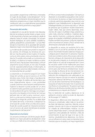 LAS 50 principALeS conSuLtAS en medicinA de fAmiLiA
Capítulo 33. Depresión
270
que pueden proporcionar enfermeras entrenadas
en lugar de psicólogos o psicoterapeutas31
. Se ha
visto que la combinación de psicoterapia con anti-
depresivos proporciona un mayor beneﬁcio que la
medicación sola y es especialmente prometedora
para el tratamiento preventivo a largo plazo29
.
Prevención del suicidio
La depresión es uno de los factores más relaciona-
dos con la conducta suicida. Existen un gran núme-
ro de situaciones y factores que producen desde la
ideación hasta el suicidio consumado. Se incluyen
factores biológicos, así como variables sociodemo-
gráﬁcas, psiquiátricas y psicosociales32
. La Guía NICE
recoge la importancia de la gravedad del episodio
depresivo mayor como factor de riesgo de suicidio33
.
La incidencia de suicidio consumado es mayor en
los varones; sin embargo, las tentativas de suici-
dio son más frecuentes en las mujeres. En España,
como en otros países, está aumentando esta inci-
dencia. El suicidio consumado se incrementa con
la edad y se observa la mayor incidencia a partir
de los 65 años. Hay factores relacionados, como el
aislamiento social, el duelo, el vivir solo, el estado
civil de separado/soltero/viudo, el desempleo, la
falta de apoyo social, las enfermedades crónicas y
la historia familiar de suicidio34
.
La depresión es el trastorno psíquico con mayor
riesgo de suicidio, ya que se asocia a un 45-77%
de estos casos. Existe más riesgo si hay abuso de
alcohol y drogas. El médico de familia tiene que
estar especialmente atento a esta posibilidad
cuando coexistan otros factores predisponentes.
Explorar la ideación suicida puede ser un alivio
en determinados pacientes que reconocen el va-
lor del profesional que los interroga, con pregun-
tas como «¿ha llegado a encontrarse tan mal que
pensase que no vale la pena continuar vivien-
do?» o «¿cree que no merece la pena vivir?». Si se
sospecha un riesgo de suicidio, no se debe dejar
de hablar del tema, ni banalizar o despreciar las
amenazas de suicidio. Ante una idea seria y plani-
ﬁcada de suicidio puede ser necesario contactar
con el servicio de salud mental para la posible
hospitalización del paciente34
.
Depresión en el anciano
Los ancianos constituyen uno de los grupos de po-
blación con mayor prevalencia de depresión: entre
un 8,8 y un 23,6% en la comunidad, y entre el 30 y
el 75% en centros institucionalizados35
. De hecho, la
depresión es el problema psiquiátrico más común
en el anciano. Se asocia a un bajo nivel económico
y cultural, a personas separadas y que viven en una
población rural. Probablemente, la depresión está
infradiagnosticada y se estima que sólo un 10% de
las personas que la padecen reciben tratamiento.
Suelen referir, más que ánimo deprimido, senti-
mientos de culpa e inutilidad o baja autoestima y,
sobre todo, síntomas somáticos: molestias diges-
tivas, astenia, insomnio y conductas adictivas. Se
quejan de ansiedad, irritabilidad o pérdida de peso.
Pueden también encontrarse conductas regresivas
como incontinencia urinaria y fecal, rechazo de la
alimentación o llamadas de atención.
La depresión se asocia con aumento de la mor-
talidad y con el uso de los servicios de salud. No
se han encontrado estudios sobre las terapias psi-
cológicas para la depresión en personas mayores.
Existe poca evidencia de la eﬁcacia para valorar di-
ferentes enfoques de tratamiento de la depresión
en las personas mayores en la atención primaria,
sobre todo en el caso de la depresión leve. Como
los ancianos suelen tomar medicación para otros
procesos hay que estar atentos a las contraindica-
ciones para usar fármacos antidepresivos. Se pre-
cisa estudiar la eﬁcacia de las intervenciones no-
farmacológicas en este grupo de población36
. La
selección del antidepresivo más adecuado en las
personas mayores consiste en valorar las posibles
reacciones adversas del fármaco, la comorbilidad
y el uso de otros tratamientos farmacológicos. La
respuesta al tratamiento tarda más en ponerse de
maniﬁesto en esta población. No parece que haya
diferencias de eﬁcacia al probar distintas clases de
antidepresivos en mayores de 59 años37
.
Para la detección de cuadros depresivos en la
población anciana, existe la escala de depresión
de yessavage-1538
(tabla 3).
El diagnóstico diferencial entre depresión y de-
mencia es complicado, sobre todo en las prime-
ras fases del deterioro cognitivo. Además, ambas
pueden coexistir, por lo que es necesario realizar
un cribado de enfermedades médicas. Los pa-
cientes deprimidos tienen a menudo alteraciones
cognitivas como pérdida de memoria y falta de
concentración, lo que da lugar a lo que se de-
nomina «seudodemencia depresiva». Los fárma-
cos son eﬁcaces en estos casos; se necesitan dosis
menores que en el adulto y es mejor repartirla en
 
