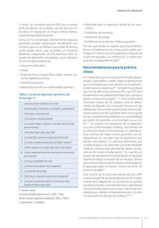 Capítulo 33. Depresión
LAS 50 principALeS conSuLtAS en medicinA de fAmiLiA 271
2 tomas. Se considera que los ISRS, por su mejor
perﬁl de efectos secundarios, son de elección en
ancianos. El citalopram es el que menos interac-
ciones farmacológicas posee.
Como se ha comentado anteriormente, algunos
pacientes pueden presentarse inicialmente con
síntomas que no se reﬁeran a su estado de ánimo,
como quejas físicas que esconden un trastorno
depresivo subyacente. Se está entonces ante un
cuadro de depresión somatizada, cuyos indicado-
res son fundamentalmente:
• Trastornos del sueño.
• Fatiga.
• Síntomas físicos inespecíﬁcos: dolor, mareos, sín-
tomas digestivos, disnea.
• Hiperfrecuentación.
• Mala evolución de una enfermedad somática.
• Diﬁcultad para la expresión verbal de las emo-
ciones.
• Problemas de memoria.
• Problemas de pareja.
• Problemas en la relación médico-paciente.
No hay que olvidar el soporte psicosocial del en-
fermo. El tratamiento de continuación debe pro-
longarse 6 meses tras la recuperación después de
un primer episodio y un mínimo de 12 meses des-
pués de una segunda recaída39
.
Recomendaciones para la práctica
clínica
Un metaanálisis que ha incluido 49 estudios aleato-
rizados, controlados y doble ciego ha demostrado
que los antidepresivos son eﬁcaces en el tratamien-
to del trastorno depresivo8,40
. También ha probado
que no hay diferencias entre los ISRS y los ADT para
eltratamientodeladepresiónmayor,seacualseasu
grado e incluso en la grave14,15,16
. Una revisión de la
Cochrane Library de 98 ensayos clínicos aleato-
rizados ha llegado a la conclusión de que no hay
diferencias clínicamente signiﬁcativas entre los fár-
macos; la decisión de cuál elegir debe estar basada
en las consideraciones relativas a su aceptabilidad
por parte del paciente, a su toxicidad y a su cos-
te27,41
. En cuanto a la asociación de la depresión
con otras enfermedades médicas, otra revisión de
la Cochrane Library ha encontrado un claro bene-
ﬁcio a la hora de tratar a estos pacientes con an-
tidepresivos, sin una gran tasa de abandonos por
efectos secundarios. Se concluye aﬁrmando que
se debe evaluar a los pacientes con enfermedades
médicas y ánimo bajo persistente, dados los be-
neﬁcios de iniciar el tratamiento42
. En cuanto a la
terapia de mantenimiento después de un episodio
depresivo mayor, la revisión de los ensayos clínicos
demuestra la eﬁcacia de las pautas comentadas en
el apartado sobre el manejo clínico con el ﬁn de
prevenir recaídas43
.
Una revisión de la Cochrane Library del año 2001
evalúa el papel de las benzodiacepinas en el trata-
miento de la depresión. La conclusión es que los
pacientes tratados con estos fármacos abandonan
menos el tratamiento que los que sólo toman an-
tidepresivos, debido fundamentalmente a la me-
nor aparición de efectos secundarios44,45,46
.
Tabla 3. Escala de depresión geriátrica de
yessavage-15
1. ¿Está básicamente satisfecho con su vida?
2. ¿Ha renunciado a muchas de sus actividades y pasatiempos?
3. ¿Siente que su vida está vacía?
4. ¿Se encuentra a menudo aburrido?
5. ¿Se encuentra alegre y optimista, y con buen ánimo la mayor
parte del tiempo?
6. ¿Teme que le vaya a pasar algo malo?
7. ¿Se siente feliz y contento la mayor parte del tiempo?
8. ¿Se siente a menudo desamparado, desvalido o indeciso?
9. ¿Preﬁere quedarse en casa que salir y hacer cosas nuevas?
10. ¿Le da la impresión de que tiene más trastornos de memoria
que los demás?
11. ¿Cree que es agradable estar vivo?
12. ¿Se le hace duro empezar nuevos proyectos?
13. ¿Se siente lleno de energía?
14. ¿Siente que su situación es angustiosa o desesperada?
15. ¿Cree que la mayoría de la gente se encuentra en mejor
situación económica que usted?
0-5 puntos: normal.
6-9 puntos: probable depresión leve (S: 84%; E: 95%).
Más de 10 puntos: depresión establecida (S: 80%; E: 100%).
E: especiﬁcidad; S: sensibilidad.
 