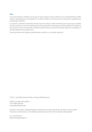 © 2011, José María Gómez Ocaña y Enrique Revilla Pascual
Edición y producción gráﬁca:
CEGE Taller Editorial
www.tallereditorial.com
Derechos reservados. Queda prohibida la reproducción total o parcial de esta obra, sea por medios
mecánicos o electrónicos, sin la debida autorización por escrito de los titulares del copyright.
D. L.: M-3.956-2011
ISBN: 978-84-694-2607-4
Nota
Los conocimientos cientíﬁcos en los que se basa el ejercicio de la medicina son constantemente modiﬁ-
cados y ampliados por la investigación. Los textos médicos, con frecuencia, se ven pronto superados por
el desarrollo cientíﬁco.
Los autores y editores de este documento han procurado en todo momento que lo que aquí se publica
esté de acuerdo con los más exigentes principios aceptados hoy día para la práctica médica. No obstante,
los avances en los conocimientos cientíﬁcos pueden hacer que esta información deba ser actualizada un
tiempo después de su publicación.
Este documento está dirigido a profesionales sanitarios y no a público general.
 