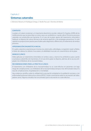 LAS 50 principALeS conSuLtAS en medicinA de fAmiLiA 7
Capítulo 2
Síntomas catarrales
E. Montano Navarro, M. Rodríguez Ortega, E. Revilla Pascual, V. Ramírez de Molina
CONTEXTO
La gripe y el catarro ocasionan un importante absentismo escolar y laboral. En España, el 89% de los
medicamentos que se prescriben en estos casos son antibióticos, cuando sólo el 5% de los procesos
catarrales son producidos por bacterias. En el caso de la gripe, aparte del tratamiento sintomático
habitual, se dispone de nuevos fármacos de reciente aparición y de estrategias preventivas. En este
capítulo se proporcionan pautas para el adecuado diagnóstico diferencial y el tratamiento de ambos
procesos.
APROXIMACIóN DIAGNóSTICA INICIAL
El cuadro catarral se caracteriza por rinorrea, tos, estornudos, odinofagia y congestión nasal. La ﬁebre,
el dolor de cabeza, los dolores musculares y la debilidad muscular son característicos de la gripe.
MANEJO CLÍNICO
Debe aplicarse un tratamiento sintomático en ambos casos, y reservar los antibióticos para cuando
se produzca sobreinfección bacteriana. En el caso de la gripe se dispone, además, de la vacuna anti-
gripal y los inhibidores de la neuroaminidasa.
RECOMENDACIONES PARA LA PRÁCTICA CLÍNICA
El tratamiento con inhibidores de la neuroaminidasa no es coste-efectivo en pacientes con bajo
riesgo de complicaciones. Los inhibidores de la neuroaminidasa tampoco han demostrado reducir la
tasa de complicaciones, hospitalización o mortalidad.
Hay evidencia cientíﬁca sobre la utilidad de la vacunación antigripal en la población anciana y con
enfermedad pulmonar obstructiva crónica (EPOC). Existe controversia sobre la vacunación de traba-
jadores sanos. Algunos estudios han encontrado que la vacunación es coste-efectiva.
 