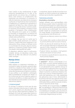 Capítulo 2. Síntomas catarrales
LAS 50 principALeS conSuLtAS en medicinA de fAmiLiA 9
nasal. Cuando no hay complicaciones, la gripe
evoluciona favorablemente en 2-4 días. La tos
puede persistir una semana más, y el estado as-
ténico, varias semanas. Las complicaciones más
importantes son la bronquitis y la neumonía. La
infección bacteriana secundaria de los bronquios
y pulmones, la mayoría de las veces neumocócica
o estaﬁlocócica, es sugerida por la persistencia o
reaparición de ﬁebre, tos y otros síntomas respi-
ratorios en la segunda semana. Cuando se produ-
ce neumonía, la tos empeora y el esputo se hace
purulento o hemoptoico. Otras complicaciones
más infrecuentes de la gripe son la encefalitis,
la miocarditis, la mioglobinuria y el síndrome de
Reye, este último producido en niños que hayan
recibido ácido acetilsalicílico.
Sin embargo, hay que tener en cuenta que la
gripe también puede presentarse con síntomas
mínimos, y originar infecciones inaparentes o ma-
nifestaciones clínicas similares al resfriado común
o a una faringitis. Por otra parte, algunos rinovirus,
adenovirus y enterovirus pueden originar síndro-
mes gripales indistinguibles de la gripe.
El diagnóstico deﬁnitivo exige la conﬁrmación
mediante técnicas de laboratorio (cultivo viral,
detección de RNA viral, detección de proteínas
virales, serología).
Manejo clínico
1. Cuadro catarral
Debe realizarse un tratamiento sintomático, au-
mentando la ingesta de líquidos, pautando algún
antitérmico y lavados de fosas nasales con suero.
Los descongestionantes nasales pueden propor-
cionar alivio temporal, pero el efecto es insuﬁcien-
te para justiﬁcar su uso repetido o prolongado,
dada la posibilidad de congestión por rebote3
. La
tos, a menos que sea ronca y dolorosa, supone un
mecanismo de defensa y no debe suprimirse3
. Las
dosis elevadas de ácido ascórbico no han demos-
trado eﬁcacia objetiva.
2. Síndrome gripal3
En principio, se realizará el mismo tipo de trata-
miento sintomático descrito para el cuadro cata-
rral. Si existe sospecha de sobreinfección bacte-
riana, hay que utilizar tratamiento antibiótico. Sin
embargo, en el caso de la gripe debe tenerse en
cuenta la existencia de fármacos especíﬁcos para
su tratamiento, algunos de ellos de reciente incor-
poración, así como la existencia de medidas pre-
ventivas, que se describen seguidamente.
Tratamientos antivirales
Amantadina y rimantadina
También utilizados como quimioproﬁlaxis, estos
dos fármacos pueden reducir la gravedad y acor-
tar la duración de la gripe A en sujetos sanos cuan-
do se administran dentro de las primeras 48 horas
del comienzo de la enfermedad4
. No se sabe si
pueden impedir las complicaciones en personas
con riesgo elevado. Los principales inconvenien-
tes que presentan estos fármacos son:
• Solamente son efectivos contra el virus inﬂuen-
za A.
• Sólo resultan útiles cuando se utilizan dentro de
las primeras 48 horas del inicio de los síntomas.
• Tienen una alta tasa de resistencias. Por esta ra-
zón se aconseja interrumpir el tratamiento des-
pués de 3-5 días o después de 24-48 horas de la
desaparición de los síntomas.
• Producen efectos secundarios a nivel gastroin-
testinal y de sistema nervioso central.
• Es necesario un ajuste de dosis en casos de insu-
ﬁciencia renal y hepática.
Inhibidores de la neuraminidasa
El zanamivir4,6,7
, fármaco comercializado en Es-
paña, realiza su acción antiviral mediante la inhi-
bición de la neuraminidasa. La neuroaminidasa
es una glicoproteína de la superﬁcie viral que es
necesaria para la replicación de los virus de la gri-
pe A y B y que permite a los virus infectar otras
células. El zanamivir se administra mediante inha-
lación oral y actúa en el árbol respiratorio. La du-
ración del tratamiento es de 5 días, realizándose
dos aplicaciones cada 12 horas. Administrado en
las primeras 48 horas de la aparición de los sínto-
mas puede reducir en 1 ó 2 días la duración de la
enfermedad. Reduce, además, la tasa de complica-
ciones en pacientes de alto riesgo.
Otro inhibidor de la neuraminidasa, el oseltami-
vir4,6
, fue aprobado en 1999 por la Food and Drug
Administration (FDA). Se administra por vía oral y
se metaboliza por vía hepática, para convertirse en
su forma activa, el carbosilato de oseltamivir, que
es eliminado íntegramente por vía renal.
 