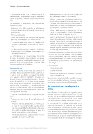 LAS 50 principALeS conSuLtAS en medicinA de fAmiLiA
Capítulo 2. Síntomas catarrales
10
Es importante señalar que los inhibidores de la
neuraminidasa no producen ninguna interferen-
cia en la respuesta inmune producida por la va-
cuna.
Los principales inconvenientes que presentan es-
tos fármacos son:
• Solamente son útiles cuando se administran
dentro de las primeras 48 horas del comienzo de
los síntomas.
• Tienen un alto coste.
• En los tratamientos con zanamivir, se requiere
educar al paciente en el uso del inhalador.
• El zanamivir debe evitarse en todos aquellos pa-
cientes con enfermedades respiratorias (asma y
EPOC).
• Los datos sobre su uso en pacientes geriátricos,
de alto riesgo, con disfunción hepática y en em-
barazadas son escasos.
Los inhibidores de la neuraminidasa fueron los
fármacos de elección recomendados por las au-
toridades sanitarias estadounidenses para el tra-
tamiento de la gripe pandémica H1N1 de 2009
tanto en niños como en adultos8
.
Vacuna antigripal
Se utilizan vacunas inactivadas2
. Las vacunas in-
activadas disponibles son trivalentes y contienen
15 µg de cada una de las hemaglutininas de los
virus gripales A (H1N1), A (H3N2) y B. Pueden ser
de virus enteros, de virus fraccionados y de antí-
genos de superﬁcie. La campaña de vacunación
debe durar desde comienzos de octubre hasta
mediados de noviembre2,4,6
, y es necesaria una
única dosis de la vacuna, salvo en niños menores
de 9 años, en cuyo caso son necesarias 2 dosis con
una separación de 1 mes.
La vacunación está indicada en los siguientes gru-
pos2,4,6
:
• Personas con alto riesgo de complicaciones de
la gripe:
- Personas mayores de 50 años9
. Se ha rebajado
la edad de vacunación a todas aquellas perso-
nas mayores de 50 años debido a las altas tasas
de morbimortalidad asociadas a la gripe y a
que la vacunación es coste-efectiva.
- Residentes de clínicas y otras instituciones de
cuidados de enfermos crónicos.
- Adultos y niños con dolencias crónicas pulmona-
res o cardiovasculares (incluido el asma).
- Adultos y niños que requirieron seguimiento
regular u hospitalización en el año anterior por
causa de enfermedades metabólicas crónicas
(incluida la diabetes), disfunción renal, hemo-
globinopatías e inmunosupresión.
- Niños y adolescentes en tratamiento crónico
con ácido acetilsalicílico, debido al riesgo de
síndrome de Reye si contraen la gripe.
- Mujeres gestantes en el segundo o tercer tri-
mestre de embarazo en la época epidémica de
la gripe. Puesto que la vacuna es inactivada, la
mayoría de los expertos consideran que la va-
cunación es segura durante todo el embarazo,
aunque algunos preﬁeren administrar la vacu-
na en el segundo trimestre.
• Personas que podrían trasmitir la gripe a perso-
nas con alto riesgo de padecer complicaciones:
médicos, enfermeros, personal sanitario, perso-
nas que prestan atención a domicilio a pacientes
de alto riesgo y convivientes con pacientes de
alto riesgo.
• Otros grupos:
- Infectados por VIH.
- Mujeres lactantes.
- Viajeros que se desplazan a zonas con gripe en
situación epidémica.
No deben ser vacunadas todas aquellas personas
con hipersensibilidad al huevo6
. Tampoco se debe
vacunar en caso de síndrome febril agudo.
Recomendaciones para la práctica
clínica
Los resfriados son generalmente causados por vi-
rus, que no responden a los antibióticos. No hay
pruebas suﬁcientes del beneﬁcio de los antibióti-
cos para apoyar su uso en las infecciones de las
vías respiratorias superiores en niños o adultos10
.
La recomendación cientíﬁca sugiere que no es
coste-efectivo prescribir zanamivir en aquellos
casos en los que no exista riesgo de sufrir compli-
caciones relacionadas con la gripe. Incluso en los
casos de alto riesgo, aunque la exactitud diagnós-
tica sea alta, no existe evidencia concluyente en el
momento actual de que el tratamiento con zana-
mivir sea coste-efectivo11
. Por otra parte, es impor-
 
