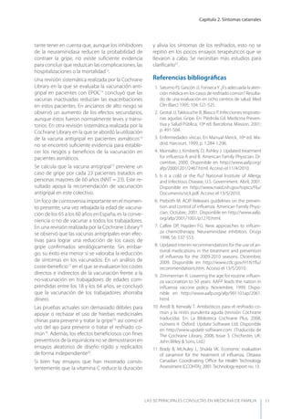 Capítulo 2. Síntomas catarrales
LAS 50 principALeS conSuLtAS en medicinA de fAmiLiA 11
tante tener en cuenta que, aunque los inhibidores
de la neuraminidasa reducen la probabilidad de
contraer la gripe, no existe suﬁciente evidencia
para concluir que reduzcan las complicaciones, las
hospitalizaciones o la mortalidad12
.
Una revisión sistemática realizada por la Cochrane
Library en la que se evaluaba la vacunación anti-
gripal en pacientes con EPOC13
concluyó que las
vacunas inactivadas reducían las exacerbaciones
en estos pacientes. En ancianos de alto riesgo se
observó un aumento de los efectos secundarios,
aunque éstos fueron normalmente leves y transi-
torios. En otra revisión sistemática realizada por la
Cochrane Library en la que se abordó la utilización
de la vacuna antigripal en pacientes asmáticos14
no se encontró suﬁciente evidencia para estable-
cer los riesgos y beneﬁcios de la vacunación en
pacientes asmáticos.
Se calcula que la vacuna antigripal15
previene un
caso de gripe por cada 23 pacientes tratados en
personas mayores de 60 años (NNT = 23). Este re-
sultado apoya la recomendación de vacunación
antigripal en este colectivo.
Un foco de controversia importante en el momen-
to presente, una vez rebajada la edad de vacuna-
ción de los 65 a los 60 años en España, es la conve-
niencia o no de vacunar a todos los trabajadores.
En una revisión realizada por la Cochrane Library16
se observó que las vacunas antigripales eran efec-
tivas para lograr una reducción de los casos de
gripe conﬁrmados serológicamente. Sin embar-
go, su éxito era menor si se valoraba la reducción
de síntomas en los vacunados. En un análisis de
coste-beneﬁcio17
en el que se evaluaron los costes
directos e indirectos de la vacunación frente a la
no-vacunación en trabajadores de edades com-
prendidas entre los 18 y los 64 años, se concluyó
que la vacunación de los trabajadores ahorraba
dinero.
Las pruebas actuales son demasiado débiles para
apoyar o rechazar el uso de hierbas medicinales
chinas para prevenir y tratar la gripe18,
así como el
uso del ajo para prevenir o tratar el resfriado co-
mún19
. Además, los efectos beneﬁciosos con ﬁnes
preventivos de la equinácea no se demostraron en
ensayos aleatorios de diseño rígido y replicados
de forma independiente20
.
Si bien hay ensayos que han mostrado consis-
tentemente que la vitamina C reduce la duración
y alivia los síntomas de los resfriados, esto no se
repitió en los pocos ensayos terapéuticos que se
llevaron a cabo. Se necesitan más estudios para
clariﬁcarlo21
.
Referencias bibliográﬁcas
1. Saturno PJ, Gascón JJ, Fonsecay. ¿Es adecuada la aten-
ción médica en los casos de resfriado común? Resulta-
do de una evaluación en ocho centros de salud. Med
Clin (Barc) 1995; 104: 521-525.
2. Gestal JJ,Takkouche B, Blasco P. Infecciones respirato-
rias agudas. Gripe. En: Piédrola Gil. Medicina Preven-
tiva y Salud Pública, 10ª ed. Barcelona. Masson, 2001;
p. 491-504.
3. Enfermedades víricas. En Manual Merck, 10ª ed. Ma-
drid. Harcourt, 1999; p. 1.284-1.296.
4. Montalto J, Kimberly D, Ashley J. Updated treatment
for inﬂuenza A and B. American Family Physician. Di-
ciembre, 2000. Disponible en http://www.aafp.org/
afp/20001201/2467.html. Acceso el 11/4/2010.
5. Is it a cold or the ﬂu? National Institute of Allergy
and Infectious Disease, U.S. Government. Abril, 2001.
Disponible en http://www.niaid.nih.gov/topics/Flu/
Documents/sick.pdf. Acceso el 13/5/2010.
6. Preboth M. ACIP Releases guidelines on the preven-
tion and control of inﬂuenza. American Family Physi-
cian. Octubre, 2001. Disponible en http://www.aafp.
org/afp/2001/1001/p1270.html.
7. Calfee DP, Hayden FG. New approaches to inﬂuen-
za chemotherapy. Neuraminidase inhibitors. Drugs
1998; 56: 537-553.
8. Updated interim recommendations for the use of an-
tiviral medications in the treatment and prevention
of inﬂuenza for the 2009-2010 seasons. Diciembre,
2009. Disponible en http://www.cdc.gov/H1N1ﬂu/
recommendations.htm. Acceso el 13/5/2010.
9. Zimmerman R. Lowering the age for routine inﬂuen-
za vaccination to 50 years: AAFP leads the nation in
inﬂuenza vaccine policy. Noviembre, 1999. Dispo-
nible en http://www.aafp.org/afp/991101ap/2061.
html.
10. Arroll B, Kenealy T. Antibióticos para el resfriado co-
mún y la rinitis purulenta aguda (revisión Cochrane
traducida). En: La Biblioteca Cochrane Plus, 2008,
número 4. Oxford: Update Software Ltd. Disponible
en http://www.update-software.com. (Traducida de
The Cochrane Library, 2008, Issue 3. Chichester, UK:
John Wiley & Sons, Ltd.)
11. Brady B, McAuley L, Shukla VK. Economic evaluation
of zanamivir for the treatment of inﬂuenza. Ottawa:
Canadian Coordinating Oﬃce for Health Technology
Assessment (CCOHTA); 2001.Technology report no. 13.
 