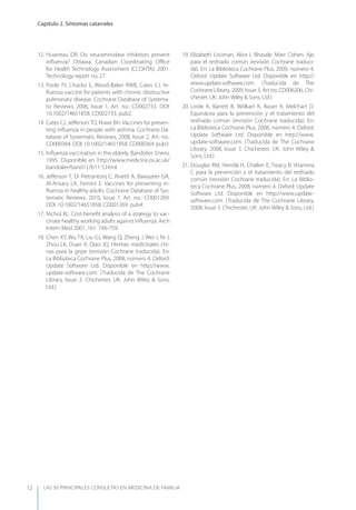 LAS 50 principALeS conSuLtAS en medicinA de fAmiLiA
Capítulo 2. Síntomas catarrales
12
12. Husereau DR. Do neuraminidase inhibitors prevent
inﬂuenza? Ottawa: Canadian Coordinating Oﬃce
for Health Technology Assessment (CCOHTA); 2001.
Technology report no. 27.
13. Poole PJ, Chacko E, Wood-Baker RWB, Cates CJ. In-
ﬂuenza vaccine for patients with chronic obstructive
pulmonary disease. Cochrane Database of Systema-
tic Reviews, 2006, Issue 1, Art. no.: CD002733. DOI:
10.1002/14651858. CD002733. pub2.
14. Cates CJ, Jeﬀerson TO, Rowe BH. Vaccines for preven-
ting inﬂuenza in people with asthma. Cochrane Da-
tabase of Systematic Reviews, 2008, Issue 2, Art. no.:
CD000364. DOI: 10.1002/14651858. CD000364. pub3.
15. Inﬂuenza vaccination in the elderly. Bandolier. Enero,
1995. Disponible en http://www.medicine.ox.ac.uk/
bandolier/band11/b11-5.html.
16. Jeﬀerson T, Di Pietrantonj C, Rivetti A, Bawazeer GA,
Al-Ansary LA, Ferroni E. Vaccines for preventing in-
ﬂuenza in healthy adults. Cochrane Database of Sys-
tematic Reviews, 2010, Issue 7, Art. no.: CD001269.
DOI: 10.1002/14651858. CD001269. pub4.
17. Nichol KL. Cost-beneﬁt analysis of a strategy to vac-
cinate healthy working adults against inﬂuenza. Arch
Intern Med 2001; 161: 749-759.
18. Chen Xy, Wu TX, Liu GJ, Wang Q, Zheng J, Wei J, Ni J,
Zhou LK, Duan X, Qiao JQ. Hierbas medicinales chi-
nas para la gripe (revisión Cochrane traducida). En:
La Biblioteca Cochrane Plus, 2008, número 4. Oxford:
Update Software Ltd. Disponible en http://www.
update-software.com. (Traducida de The Cochrane
Library, Issue 3. Chichester, UK: John Wiley & Sons,
Ltd.)
19. Elizabeth Lissiman, Alice L Bhasale, Marc Cohen. Ajo
para el resfriado común (revisión Cochrane traduci-
da). En: La Biblioteca Cochrane Plus, 2009, número 4.
Oxford: Update Software Ltd. Disponible en http://
www.update-software.com. (Traducida de The
Cochrane Library, 2009, Issue 3, Art no. CD006206. Chi-
chester, UK: John Wiley & Sons, Ltd.)
20. Linde K, Barrett B, Wölkart K, Bauer R, Melchart D.
Equinácea para la prevención y el tratamiento del
resfriado común (revisión Cochrane traducida). En:
La Biblioteca Cochrane Plus, 2008, número 4. Oxford:
Update Software Ltd. Disponible en http://www.
update-software.com. (Traducida de The Cochrane
Library, 2008, Issue 3. Chichester, UK: John Wiley &
Sons, Ltd.)
21. Douglas RM, Hemilä H, Chalker E, Treacy B. Vitamina
C para la prevención y el tratamiento del resfriado
común (revisión Cochrane traducida). En: La Biblio-
teca Cochrane Plus, 2008, número 4. Oxford: Update
Software Ltd. Disponible en http://www.update-
software.com. (Traducida de The Cochrane Library,
2008, Issue 3. Chichester, UK: John Wiley & Sons, Ltd.)
 