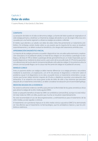 LAS 50 principALeS conSuLtAS en medicinA de fAmiLiA 13
Capítulo 3
Dolor de oídos
F. Lozano Álvarez, A. Ruiz García, G. Díaz Sierra
CONTEXTO
La sensación de dolor en el oído se denomina otalgia. La fuente del dolor puede ser originada en el
oído (otalgia primaria u otodinia). La mitad de las otalgias del adulto no son de origen infeccioso sino
causadas por una fuente regional o a distancia (otalgia secundaria o referida).
El médico que atiende a un adulto con dolor de oídos indica frecuentemente un tratamiento anti-
biótico. Sin embargo, existen dudas sobre su uso, puesto que la mayoría de los casos se resuelven
espontáneamente, y se deben evaluar los beneﬁcios y los riesgos del tratamiento antiinfeccioso.
APROXIMACIóN DIAGNóSTICA INICIAL
La mayoría de las otalgias primarias se pueden diagnosticar tras una adecuada anamnesis y explora-
ción otoscópica. En la población adulta, la mitad de las otalgias son secundarias a patología no-oto-
lógica, y de éstas el 74% se deben a patología dental, generalmente por un molar impactado, que se
puede diagnosticar mediante la observación y percusión de la zona afectada. El 37% de los pacientes
con alteraciones de la articulación temporomandibular sufre además otalgia. En los próximos años, la
artrosis cervical puede llegar a ser la causa más frecuente de otalgia en la población anciana.
MANEJO CLÍNICO
Ante un paciente adulto con otalgia se debe intentar diferenciar si es otalgia primaria o secundaria
mediante la anamnesis y la exploración, con el ﬁn de precisar el diagnóstico e intervenir sobre el
problema causal. Si el diagnóstico no es claro, se puede iniciar un tratamiento sintomático. Los pa-
cientes que fuman, beben alcohol, mayores de 50 años o diabéticos necesitan una evaluación más
exhaustiva. Si se sospecha una causa grave oculta de dolor de oído o hay síntomas que persisten
después de un tratamiento sintomático, se debe considerar la evaluación por el otorrinolaringólogo.
MEDICINA BASADA EN LA EVIDENCIA
No existe la suﬁciente evidencia cientíﬁca para precisar la efectividad de las gotas anestésicas óticas
para aliviar la otalgia de la otitis media aguda (OMA).
Existe un pequeño beneﬁcio al tratar las OMA con antibióticos (amoxicilina), aunque no está indica-
do tratar todas las OMA con ellos, puesto que muchas se resuelven espontáneamente.
No está recomendado el uso de descongestionantes y antihistamínicos para el tratamiento de las
otitis medias, ya sean agudas o crónicas.
El tratamiento con quinolonas tópicas en la otitis media crónica supurativa (OMCS) ha demostrado
ser más efectivo que el tratamiento no-farmacológico, que los antisépticos tópicos y que los anti-
bióticos sistémicos.
 