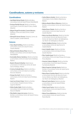 LAS 50 principALeS conSuLtAS en medicinA de fAmiLiA III
Coordinadores
• JoséMaríaGómezOcaña.Medicinafamiliary
comunitaria,CentrodeSaludPintores,Parla(Madrid)
• Enrique Revilla Pascual. Medicina familiar y
comunitaria, Centro de Salud El Greco, Getafe
(Madrid)
• Miguel Angel Fernández-Cuesta Valcarce.
Pediatría, Centro de Salud Centro, Getafe
(Madrid)
• Ahmad El-Asmar Osman. Pediatría, Centro de
Salud Ciudades, Getafe (Madrid)
Autores
• Clara Abad Schilling. Medicina familiar y
comunitaria, Centro de Salud El Greco,
Getafe (Madrid)
• Manuel Antonio Alonso Pérez. Medicina
familiar y comunitaria, Centro de Salud Pintores,
Parla (Madrid)
• Esmeralda Alonso Sandoica. Medicina familiar
y comunitaria, Centro de Salud García Noblejas,
Madrid
• Beatriz Álvarez Embarba. Diplomatura
universitaria en Enfermería, Centro de Salud
García Noblejas, Madrid
• Cristina Andrade Rosa. Medicina familiar y
comunitaria, Centro de Salud Los Castillos,
Alcorcón (Madrid)
• Amaya Ara Goñi. Medicina familiar y
comunitaria, Centro de Salud García Noblejas,
Madrid
• Juan Luis Arranz Cózar. Medicina familiar
y comunitaria, Hospital Severo Ochoa,
Leganés (Madrid)
• Esther Avalos Galán. Medicina familiar y
comunitaria, Centro de Salud Laín Entralgo,
Alcorcón (Madrid)
• Pilar Bailón López de Lerena. Medicina
familiar y comunitaria, Centro de Salud El Greco,
Getafe (Madrid)
• Carlos Blanco Andrés. Medicina familiar y
comunitaria, Centro Médico Maestranza,
Madrid
• Mónica Beatriz Blanco Marenco. Medicina
familiar y comunitaria, Centro de Salud Aravaca,
Madrid
• Rafael Bravo Toledo. Medicina familiar y
comunitaria, Centro de Salud Sector III,
Getafe (Madrid)
• María José Busto Martínez. Medicina familiar
y comunitaria, Servicio de Atención Rural –
Centro de Salud San Martín de Valdeiglesias,
San Martín de Valdeiglesias (Madrid)
• Noelia Caballero Encinar. Medicina familiar
y comunitaria, Centro de Salud Sector III,
Getafe (Madrid)
• Irene Caballo López. Medicina familiar
y comunitaria, Centro de Salud El Greco,
Getafe (Madrid)
• Pilar Cabello Igual. Medicina familiar y
comunitaria, Centro de Salud Parque de Europa,
Pinto (Madrid)
• Antonio Cabrera Majada. Medicina familiar
y comunitaria, Centro de Salud El Naranjo,
Fuenlabrada (Madrid)
• María Eugenia Calonge García. Medicina
familiar y comunitaria, Centro de Salud García
Noblejas, Madrid
• María Elena Castelao Naval. Medicina familiar
y comunitaria, Servicio de Atención Rural –
Centro Médico San Martín de Valdeiglesias,
San Martín de Valdeiglesias (Madrid)
• Manuel Castro Barrio. Medicina familiar
y comunitaria, Centro de Salud El Molar,
El Molar (Madrid)
• Zaida Caurel Sastre. Medicina familiar
y comunitaria, Centro de Salud El Greco,
Getafe (Madrid)
• Marta Cimas Ballesteros. Medicina familiar
y comunitaria, Centro de Salud Pintores,
Parla (Madrid)
Coordinadores, autores y revisores
 