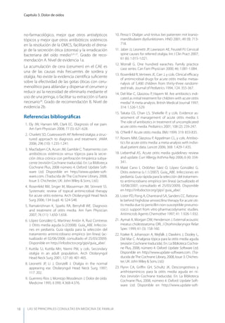LAS 50 principALeS conSuLtAS en medicinA de fAmiLiA
Capítulo 3. Dolor de oídos
18
no-farmacológico, mejor que otros antisépticos
tópicos y mejor que otros antibióticos sistémicos
en la resolución de la OMCS, facilitando el drena-
je de la secreción ótica (otorrea) y la erradicación
bacteriana del oído medio3,25-27
. Grado de reco-
mendación A. Nivel de evidencia 1a.
La acumulación de cera (cerumen) en el CAE es
una de las causas más frecuentes de sordera y
otalgia. No existe la evidencia cientíﬁca suﬁciente
sobre la efectividad de las gotas óticas con ceru-
menolítico para ablandar y dispersar el cerumen y
reducir así la necesidad de eliminarlo mediante el
uso de una jeringa, o facilitar su extracción si fuera
necesario28
. Grado de recomendación B. Nivel de
evidencia 2b.
Referencias bibliográﬁcas
1. Ely JW, Hansen MR, Clark EC. Diagnosis of ear pain.
Am Fam Physician 2008; 77 (5): 621-628.
2. Charlett SD, Coatesworth AP. Referred otalgia: a struc-
tured approach to diagnosis and treatment. JAMA
2006; 296 (10): 1.235-1.241.
3. Macfadyen CA, Acuin JM, Gamble C. Tratamiento con
antibióticos sistémicos versus tópicos para la secre-
ción ótica crónica con perforación timpánica subya-
cente (revisión Cochrane traducida). En: La Biblioteca
Cochrane Plus, 2008 número 4. Oxford: Update Soft-
ware Ltd. Disponible en http://www.update-soft-
ware.com. (Traducida de The Cochrane Library, 2008,
Issue 3. Chichester, UK: John Wiley & Sons, Ltd.)
4. Rosenfeld RM, Singer M, Wasserman JM, Stinnett SS.
Systematic review of topical antimicrobial therapy
for acute otitis externa. Arch Otolaryngol Head Neck
Surg 2006; 134 (supl. 4): S24-S48.
5. Ramakrishnan K, Sparks RA, Berryhill WE. Diagnosis
and treatment of otitis media. Am Fam Physician
2007; 76 (11): 1.650-1.658.
6. López González G, Martínez Antón A, Ruiz Contreras
J. Otitis media aguda (v.2/2008). Guía_ABE. Infeccio-
nes en pediatría. Guía rápida para la selección del
tratamiento antimicrobiano empírico (en línea) (ac-
tualizado el 02/06/2008; consultado el 25/03/2009).
Disponible en http://infodoctor.org/gipi/guia_abe/.
7. Kuttila SJ, Kuttila MH, Niemi PM, y cols. Secondary
otalgia in an adult population. Arch Otolaryngol
Head Neck Surg 2001; 127 (4): 401-405.
8. Leonetti JP, Li J, Donzelli J. Otalgia in the normal
appearing ear. Otolaryngol Head Neck Surg 1997;
117: 202.
9. Guerrero Ríos J, Montojo Woodeson J. Dolor de oído.
Medicine 1995; 6 (99): 4.368-4.376.
10. Peroz I. Otalgie und tinitus bei patienten mit kranio-
mandibularen dysfunktionen. HNO 2001; 49 (9): 713-
718.
11. Jaber JJ, Leonetti JP, Lawrason AE, Feustel PJ. Cervical
spine causes for referred otalgia. Int J Clin Pract 2007;
61 (6): 1.015-1.021.
12. Worrall G. One hundred earaches. Family practice
case series. Can Fam Physician 2000; 46: 1.081-1.084.
13. Rosenfeld R, Vertrees JE, Carr J, y cols. Clinical eﬃcacy
of antimicrobial drugs for acute otitis media: metaa-
nalysis of 5,400 children from thirty-three randomi-
zed trials. Journal of Pediatrics 1994; 124: 355-367.
14. Del Mar C, Glasziou P, Hayem M. Are antibiotics indi-
cated as initial treatment for children with acute otitis
media? A meta-analysis. British Medical Journal 1997;
314: 1.526-1.529.
15. Takata GS, Chan LS, Shekelle P, y cols. Evidence as-
sessment of management of acute otitis media: I.
The role of antibiotics in treatment of uncomplicated
acute otitis media. Pediatrics 2001; 108 (2): 239-247.
16. O’Neill P. Acute otitis media. BMJ 1999; 319: 833-835.
17. Rovers MM, Glasziou P, Appelman CL, y cols. Antibio-
tics for acute otitis media: a meta-analysis with indivi-
dual patient data. Lancet 2006; 368: 1.429-1.435.
18. Lieberthal AS. Acute otitis media guidelines: review
and update. Curr Allergy Asthma Rep 2006; 6 (4): 334-
341.
19. Maté Cano I, Ordóñez Sáez O, López González G.
Otitis externa (v.1.1/2007). Guía_ABE. Infecciones en
pediatría. Guía rápida para la selección del tratamien-
to antimicrobiano empírico (en línea) (actualizado el
10/08/2007; consultado el 25/03/2009). Disponible
en http://infodoctor.org/gipi/ guia_abe/.
20. Lister PD, Pong A, Chantrand SA, Sanders CC. Rationa-
le behind highdose amoxicilina therapy for acute oti-
tis media due to penicillin-non-susceptible pneumo-
cocci: support from vitro pharmacodynamic studies.
Antimicrob Agents Chemother 1997; 41: 1.926-1.932.
21. Aymat A, Morgan DW, Henderson J. External acoustic
meatus cholesteatoma. ORL J Otorhinolaryngor Relat
Spec 1999; 61 (3): 158-160.
22. Foxlee R, Johansson A, Wejfalk J, Dawkins J, Dooley L,
Del Mar C. Analgesia tópica para la otitis media aguda
(revisión Cochrane traducida). En: La Biblioteca Cochra-
ne Plus, 2008, número 4. Oxford: Update Software Ltd.
Disponible en http://www.update-software.com. (Tra-
ducida de The Cochrane Library, 2008, Issue 3. Chiches-
ter, UK: JohnWiley & Sons, Ltd.)
23. Flynn CA, Griﬃn GH, Schultz JK. Descongestivos y
antihistamínicos para la otitis media aguda en ni-
ños (revisión Cochrane traducida). En: La Biblioteca
Cochrane Plus, 2008, número 4. Oxford: Update Soft-
ware Ltd. Disponible en http://www.update-soft-
 
