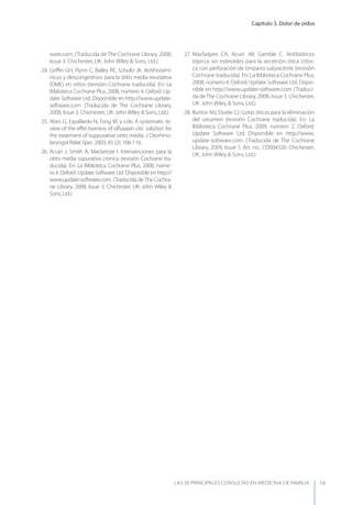 Capítulo 3. Dolor de oídos
LAS 50 principALeS conSuLtAS en medicinA de fAmiLiA 19
ware.com. (Traducida de The Cochrane Library, 2008,
Issue 3. Chichester, UK: John Wiley & Sons, Ltd.)
24. Griﬃn GH, Flynn C, Bailey RE, Schultz JK. Antihistamí-
nicos y descongestivos para la otitis media exudativa
(OME) en niños (revisión Cochrane traducida). En: La
Biblioteca Cochrane Plus, 2008, número 4. Oxford: Up-
date Software Ltd. Disponible en http://www.update-
software.com. (Traducida de The Cochrane Library,
2008, Issue 3. Chichester, UK: John Wiley & Sons, Ltd.)
25. Abes G, Espallardo N, Tong M, y cols. A systematic re-
view of the eﬀectiveness of oﬂoxaxin otic solution for
the treatment of suppurative otitis media. J Otorhino-
laryngol Relat Spec 2003; 65 (2): 106-116.
26. Acuin J, Smith A, Mackenzie I. Intervenciones para la
otitis media supurativa crónica (revisión Cochrane tra-
ducida). En: La Biblioteca Cochrane Plus, 2008, núme-
ro 4. Oxford: Update Software Ltd. Disponible en http://
www.update-software.com. (Traducida de The Cochra-
ne Library, 2008, Issue 3. Chichester, UK: John Wiley &
Sons, Ltd.)
27. Macfadyen CA, Acuin JM, Gamble C. Antibióticos
tópicos sin esteroides para la secreción ótica cróni-
ca con perforación de tímpano subyacente (revisión
Cochrane traducida). En: La Biblioteca Cochrane Plus,
2008, número 4. Oxford: Update Software Ltd. Dispo-
nible en http://www.update-software.com. (Traduci-
da de The Cochrane Library, 2008, Issue 3. Chichester,
UK: John Wiley & Sons, Ltd.)
28. Burton MJ, Dorée CJ. Gotas óticas para la eliminación
del cerumen (revisión Cochrane traducida). En: La
Biblioteca Cochrane Plus, 2009, número 2. Oxford:
Update Software Ltd. Disponible en http://www.
update-software.com. (Traducida de The Cochrane
Library, 2009, Issue 1, Art. no.: CD004326. Chichester,
UK: John Wiley & Sons, Ltd.)
 