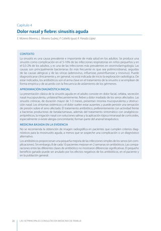 LAS 50 principALeS conSuLtAS en medicinA de fAmiLiA20
Capítulo 4
Dolor nasal y ﬁebre: sinusitis aguda
E. Moreno Moreno, L. Moreno Suárez, P. Cabello Igual, R. Parada López
CONTEXTO
La sinusitis es una causa prevalente e importante de mala salud en los adultos. Se produce una
sinusitis como complicación en el 5-10% de las infecciones respiratorias en niños pequeños y en
el 0,5-2% de los adultos, y es una de las infecciones más prevalentes en otorrinolaringología. Las
causas son principalmente bacterianas (lo más frecuente es que sea polimicrobiana), seguidas
de las causas alérgicas y de las víricas (adenovirus, inﬂuenzae, parainﬂuenzae y rinovirus). Puede
diagnosticarse clínicamente y, en general, no está indicada de inicio la exploración radiológica. De
estar indicados, los antibióticos son el arma clave en el tratamiento de la sinusitis si se emplean de
forma empírica y de acuerdo con la frecuencia de aislamiento de los gérmenes.
APROXIMACIóN DIAGNóSTICA INICIAL
La presentación clásica de la sinusitis aguda en el adulto consiste en dolor facial, cefalea, secreción
nasal mucopurulenta, unilateral frecuentemente, ﬁebre y dolor irradiado de los senos afectados. Las
sinusitis crónicas, de duración mayor de 1-3 meses, presentan rinorrea mucopurulenta y obstruc-
ción nasal. Los síntomas sistémicos y el dolor suelen estar ausentes, y puede persistir una sensación
de presión sobre el seno afectado. El tratamiento antibiótico, preferentemente con actividad frente
a bacterias productoras de betalactamasas, además del tratamiento sintomático con analgésicos-
antipiréticos, la irrigación nasal con soluciones salinas y la aplicación tópica intranasal de corticoides,
especialmente si existe alergia concomitante, forman parte del arsenal terapéutico.
MEDICINA BASADA EN LA EVIDENCIA
No se recomienda la obtención de imagen radiográﬁca en pacientes que cumplen criterios diag-
nósticos para la rinosinusitis aguda, a menos que se sospeche una complicación o un diagnóstico
alternativo.
Los antibióticos proporcionan una pequeña mejoría de las infecciones simples de los senos (sin com-
plicaciones). Sin embargo, 8 de cada 10 pacientes mejoran en 2 semanas sin antibióticos. Las compa-
raciones entre las diferentes clases de antibiótico no mostraron diferencias signiﬁcativas. El pequeño
beneﬁcio ganado puede ser anulado por los efectos negativos de los antibióticos, en el paciente y
en la población general.
 