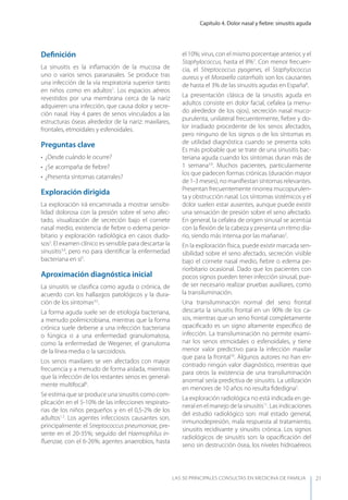 Capítulo 4. Dolor nasal y ﬁebre: sinusitis aguda
LAS 50 principALeS conSuLtAS en medicinA de fAmiLiA 21
Deﬁnición
La sinusitis es la inﬂamación de la mucosa de
uno o varios senos paranasales. Se produce tras
una infección de la vía respiratoria superior tanto
en niños como en adultos1
. Los espacios aéreos
revestidos por una membrana cerca de la nariz
adquieren una infección, que causa dolor y secre-
ción nasal. Hay 4 pares de senos vinculados a las
estructuras óseas alrededor de la nariz: maxilares,
frontales, etmoidales y esfenoidales.
Preguntas clave
• ¿Desde cuándo le ocurre?
• ¿Se acompaña de ﬁebre?
• ¿Presenta síntomas catarrales?
Exploración dirigida
La exploración irá encaminada a mostrar sensibi-
lidad dolorosa con la presión sobre el seno afec-
tado, visualización de secreción bajo el cornete
nasal medio, existencia de ﬁebre o edema perior-
bitario y exploración radiológica en casos dudo-
sos2
. El examen clínico es sensible para descartar la
sinusitis3,4
, pero no para identiﬁcar la enfermedad
bacteriana en sí3
.
Aproximación diagnóstica inicial
La sinusitis se clasiﬁca como aguda o crónica, de
acuerdo con los hallazgos patológicos y la dura-
ción de los síntomas3,5
.
La forma aguda suele ser de etiología bacteriana,
a menudo polimicrobiana, mientras que la forma
crónica suele deberse a una infección bacteriana
o fúngica o a una enfermedad granulomatosa,
como la enfermedad de Wegener, el granuloma
de la línea media o la sarcoidosis.
Los senos maxilares se ven afectados con mayor
frecuencia y a menudo de forma aislada, mientras
que la infección de los restantes senos es general-
mente multifocal6
.
Se estima que se produce una sinusitis como com-
plicación en el 5-10% de las infecciones respirato-
rias de los niños pequeños y en el 0,5-2% de los
adultos1,3
. Los agentes infecciosos causantes son,
principalmente: el Streptococcus pneumoniae, pre-
sente en el 20-35%; seguido del Haemophilus in-
ﬂuenzae, con el 6-26%; agentes anaerobios, hasta
el 10%; virus, con el mismo porcentaje anterior, y el
Staphylococcus, hasta el 8%7
. Con menor frecuen-
cia, el Streptococcus pyogenes, el Staphylococcus
aureus y el Moraxella catarrhalis son los causantes
de hasta el 3% de las sinusitis agudas en España8
.
La presentación clásica de la sinusitis aguda en
adultos consiste en dolor facial, cefalea (a menu-
do alrededor de los ojos), secreción nasal muco-
purulenta, unilateral frecuentemente, ﬁebre y do-
lor irradiado procedente de los senos afectados,
pero ninguno de los signos o de los síntomas es
de utilidad diagnóstica cuando se presenta solo.
Es más probable que se trate de una sinusitis bac-
teriana aguda cuando los síntomas duran más de
1 semana3,9
. Muchos pacientes, particularmente
los que padecen formas crónicas (duración mayor
de 1-3 meses), no maniﬁestan síntomas relevantes.
Presentan frecuentemente rinorrea mucopurulen-
ta y obstrucción nasal. Los síntomas sistémicos y el
dolor suelen estar ausentes, aunque puede existir
una sensación de presión sobre el seno afectado.
En general, la cefalea de origen sinusal se acentúa
con la ﬂexión de la cabeza y presenta un ritmo dia-
rio, siendo más intensa por las mañanas2
.
En la exploración física, puede existir marcada sen-
sibilidad sobre el seno afectado, secreción visible
bajo el cornete nasal medio, ﬁebre o edema pe-
riorbitario ocasional. Dado que los pacientes con
pocos signos pueden tener infección sinusal, pue-
de ser necesario realizar pruebas auxiliares, como
la transiluminación.
Una transiluminación normal del seno frontal
descarta la sinusitis frontal en un 90% de los ca-
sos, mientras que un seno frontal completamente
opaciﬁcado es un signo altamente especíﬁco de
infección. La transiluminación no permite exami-
nar los senos etmoidales o esfenoidales, y tiene
menor valor predictivo para la infección maxilar
que para la frontal10
. Algunos autores no han en-
contrado ningún valor diagnóstico, mientras que
para otros la existencia de una transiluminación
anormal sería predictiva de sinusitis. La utilización
en menores de 10 años no resulta ﬁdedigna2
.
La exploración radiológica no está indicada en ge-
neral en el manejo de la sinusitis11
. Las indicaciones
del estudio radiológico son: mal estado general,
inmunodepresión, mala respuesta al tratamiento,
sinusitis recidivante y sinusitis crónica. Los signos
radiológicos de sinusitis son: la opaciﬁcación del
seno sin destrucción ósea, los niveles hidroaéreos
 