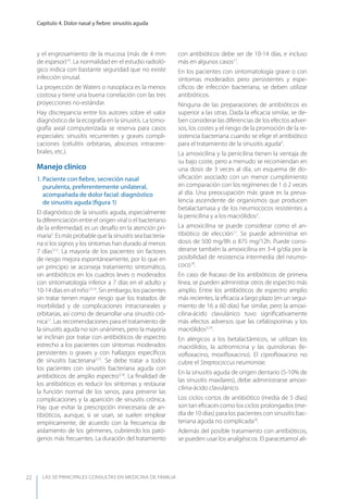 LAS 50 principALeS conSuLtAS en medicinA de fAmiLiA
Capítulo 4. Dolor nasal y ﬁebre: sinusitis aguda
22
y el engrosamiento de la mucosa (más de 4 mm
de espesor)10
. La normalidad en el estudio radioló-
gico indica con bastante seguridad que no existe
infección sinusal.
La proyección de Waters o nasoplaca es la menos
costosa y tiene una buena correlación con las tres
proyecciones no-estándar.
Hay discrepancia entre los autores sobre el valor
diagnóstico de la ecografía en la sinusitis. La tomo-
grafía axial computerizada se reserva para casos
especiales: sinusitis recurrentes y graves compli-
caciones (celulitis orbitarias, abscesos intracere-
brales, etc.).
Manejo clínico
1. Paciente con ﬁebre, secreción nasal
purulenta, preferentemente unilateral,
acompañada de dolor facial: diagnóstico
de sinusitis aguda (ﬁgura 1)
El diagnóstico de la sinusitis aguda, especialmente
la diferenciación entre el origen viral o el bacteriano
de la enfermedad, es un desafío en la atención pri-
maria3
. Es más probable que la sinusitis sea bacteria-
na si los signos y los síntomas han durado al menos
7 días3,12
. La mayoría de los pacientes sin factores
de riesgo mejora espontáneamente, por lo que en
un principio se aconseja tratamiento sintomático,
sin antibióticos en los cuadros leves o moderados
con sintomatología inferior a 7 días en el adulto y
10-14 días en el niño13,14
. Sin embargo, los pacientes
sin tratar tienen mayor riesgo que los tratados de
morbilidad y de complicaciones intracraneales y
orbitarias, así como de desarrollar una sinusitis cró-
nica11
. Las recomendaciones para el tratamiento de
la sinusitis aguda no son unánimes, pero la mayoria
se inclinan por tratar con antibióticos de espectro
estrecho a los pacientes con síntomas moderados
persistentes o graves y con hallazgos especíﬁcos
de sinusitis bacteriana3,15
. Se debe tratar a todos
los pacientes con sinusitis bacteriana aguda con
antibióticos de amplio espectro3,16
. La ﬁnalidad de
los antibióticos es reducir los síntomas y restaurar
la función normal de los senos, para prevenir las
complicaciones y la aparición de sinusitis crónica.
Hay que evitar la prescripción innecesaria de an-
tibióticos, aunque, si se usan, se suelen emplear
empíricamente, de acuerdo con la frecuencia de
aislamiento de los gérmenes, cubriendo los pató-
genos más frecuentes. La duración del tratamiento
con antibióticos debe ser de 10-14 días, e incluso
más en algunos casos17
.
En los pacientes con sintomatología grave o con
síntomas moderados pero persistentes y espe-
cíﬁcos de infección bacteriana, se deben utilizar
antibióticos.
Ninguna de las preparaciones de antibióticos es
superior a las otras. Dada la eﬁcacia similar, se de-
ben considerar las diferencias de los efectos adver-
sos, los costes y el riesgo de la promoción de la re-
sistencia bacteriana cuando se elige el antibiótico
para el tratamiento de la sinusitis aguda3
.
La amoxicilina y la penicilina tienen la ventaja de
su bajo coste, pero a menudo se recomiendan en
una dosis de 3 veces al día, un esquema de do-
siﬁcación asociado con un menor cumplimiento
en comparación con los regímenes de 1 ó 2 veces
al día. Una preocupación más grave es la preva-
lencia ascendente de organismos que producen
betalactamasa y de los neumococos resistentes a
la penicilina y a los macrólidos3
.
La amoxicilina se puede considerar como el an-
tibiótico de elección11
. Se puede administrar en
dosis de 500 mg/8h o 875 mg/12h. Puede consi-
derarse también la amoxicilina en 3-4 g/día por la
posibilidad de resistencia intermedia del neumo-
coco18
.
En caso de fracaso de los antibióticos de primera
línea, se pueden administrar otros de espectro más
amplio. Entre los antibióticos de espectro amplio
más recientes, la eﬁcacia a largo plazo (en un segui-
miento de 16 a 60 días) fue similar, pero la amoxi-
cilina-ácido clavulánico tuvo signiﬁcativamente
más efectos adversos que las cefalosporinas y los
macrólidos3,19
.
En alérgicos a los betalactámicos, se utilizan los
macrólidos, la azitromicina y las quinolonas (le-
voﬂoxacino, moxiﬂoxacino). El ciproﬂoxacino no
cubre el Streptococcus neumoniae.
En la sinusitis aguda de origen dentario (5-10% de
las sinusitis maxilares), debe administrarse amoxi-
cilina-ácido clavulánico.
Los ciclos cortos de antibiótico (media de 5 días)
son tan eﬁcaces como los ciclos prolongados (me-
dia de 10 días) para los pacientes con sinusitis bac-
teriana aguda no complicada20
.
Además del posible tratamiento con antibióticos,
se pueden usar los analgésicos. El paracetamol ali-
 