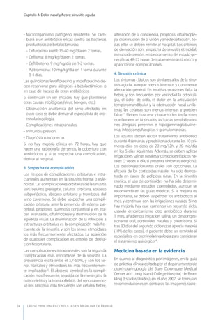 LAS 50 principALeS conSuLtAS en medicinA de fAmiLiA
Capítulo 4. Dolor nasal y ﬁebre: sinusitis aguda
24
• Microorganismo patógeno resistente. Se cam-
biará a un antibiótico eﬁcaz contra las bacterias
productoras de betalactamasas:
- Cefuroxima axetil: 15-40 mg/día en 2 tomas.
- Ceﬁxima: 8 mg/kg/día en 2 tomas.
- Ceftibuteno: 9 mg/kg/día en 1-2 tomas.
- Azitromicina: 10 mg/kg/día en 1 toma durante
3-4 días.
Las quinolonas levoﬂoxacino y moxiﬂoxacino de-
ben reservarse para alérgicos a betalactámicos o
en caso de fracaso de otros antibióticos.
Si continúan sin ser eﬁcaces, hay que plantearse
otras causas etiológicas (virus, hongos, etc.):
• Obstrucción anatómica del seno afectado, en
cuyo caso se debe derivar al especialista de oto-
rrinolaringología.
• Complicaciones intracraneales.
• Inmunosupresión.
• Diagnóstico incorrecto.
Si no hay mejoría clínica en 72 horas, hay que
hacer una radiografía de senos, la cobertura con
antibióticos y, si se sospecha una complicación,
derivar al hospital.
3. Sospecha de complicación
Los riesgos de complicaciones orbitarias e intra-
craneales aumentan en la sinusitis frontal o esfe-
noidal. Las complicaciones orbitarias de la sinusitis
son: celulitis preseptal, celulitis orbitaria, absceso
subperióstico, absceso orbitario y trombosis del
seno cavernoso. Se debe sospechar una compli-
cación orbitaria ante la presencia de edema pal-
pebral, proptosis, quemosis conjuntival y en eta-
pas avanzadas, oftalmoplejía y disminución de la
agudeza visual. La diseminación de la infección a
estructuras orbitarias es la complicación más fre-
cuente de la sinusitis, y son los senos etmoidales
los más frecuentemente afectados. La aparición
de cualquier complicación es criterio de deriva-
ción hospitalaria.
Las complicaciones intracraneales son la segunda
complicación más importante de la sinusitis. La
prevalencia oscila entre el 3,7-5,9%, y son los se-
nos frontales y etmoidales los más frecuentemen-
te implicados22
. El absceso cerebral es la compli-
cación más frecuente, seguida de la meningitis, la
osteomielitis y la tromboﬂebitis del seno caverno-
so (los síntomas más frecuentes son cefalea, ﬁebre,
alteración de la conciencia, proptosis, oftalmople-
jía, disminución de la visión y anestesia facial)23
.To-
das ellas se deben remitir al hospital. Los criterios
de derivación son: sospecha de sinusitis etmoidal,
inmunodepresión, empeoramiento del estado ge-
neral tras 48-72 horas de tratamiento antibiótico y
aparición de complicaciones.
4. Sinusitis crónica
Los síntomas clásicos son similares a los de la sinu-
sitis aguda, aunque menos intensos y con menor
afectación general. En muchas ocasiones falta la
ﬁebre, y son frecuentes por vecindad la odontal-
gia, el dolor de oído, el dolor en la articulación
temporomandibular y la obstrucción nasal unila-
teral; las cefaleas son menos intensas y pueden
faltar17
. Deben buscarse y tratar todos los factores
que favorezcan la sinusitis, incluidas sensibilizacio-
nes alérgicas perennes e hipogammaglobuline-
mia, infecciones fúngicas y granulomatosas.
Los adultos deben recibir tratamiento antibiótico
durante 4 semanas y prednisona durante los 10 pri-
meros días en dosis de 20 mg/12h, y 20 mg/día
en los 5 días siguientes. Además, se deben aplicar
irrigaciones salinas nasales y corticoides tópicos na-
sales (2 veces al día, si presenta síntomas alérgicos).
Los descongestionantes orales son opcionales. La
eﬁcacia de los corticoides nasales ha sido demos-
trada en casos de poliposis nasal. En la sinusitis
crónica, el uso de corticoides no ha sido determi-
nado mediante estudios controlados, aunque se
recomienda en las guías médicas. Si la mejoría es
importante, se deben suspender los antibióticos al
mes, y continuar con las irrigaciones nasales. Si no
hay mejoría, hay que comenzar un segundo ciclo,
usando empíricamente otro antibiótico durante
1 mes, añadiendo irrigación salina, un desconges-
tionante oral, corticoides nasales y prednisona. Si
tras 30 días del segundo ciclo no se aprecia mejoría
(10% de los casos), el paciente debe ser remitido al
especialista en otorrinolaringología para considerar
el tratamiento quirúrgico14
.
Medicina basada en la evidencia
En cuanto al diagnóstico por imágenes, en la guía
de práctica clínica editada por el departamento de
otorrinolaringología del Suny Downstate Medical
Center and Long Island College Hospital, de Broo-
kling (Estados Unidos), en el año 2007, se formulan
recomendaciones en contra de las imágenes radio-
 