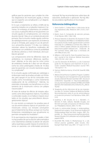 Capítulo 4. Dolor nasal y ﬁebre: sinusitis aguda
LAS 50 principALeS conSuLtAS en medicinA de fAmiLiA 25
gráﬁcas para los pacientes que cumplen los crite-
rios diagnósticos de rinosinusitis aguda, a menos
que se sospeche una complicación o un diagnós-
tico alternativo11
.
En lo que a tratamiento se reﬁere, el 80% de los
pacientes tratados con un placebo mejora en 2 se-
manas. Sin embargo, el tratamiento con antibióti-
cos causa un pequeño efecto en los pacientes con
sinusitis aguda sin complicaciones, con síntomas
durante más de 7 días, en un contexto de atención
primaria. Para la sinusitis maxilar aguda conﬁrma-
da radiológicamente o por aspiración, la evidencia
actual es limitada, pero apoya el uso de penicili-
na o amoxicilina durante 7-14 días. Los médicos
necesitan valorar los beneﬁcios moderados del
tratamiento con antibióticos contra la posibilidad
de efectos adversos a nivel individual y de la po-
blación general3
.
Las comparaciones entre las diferentes clases de
antibióticos no mostraron diferencias signiﬁca-
tivas3
. Además, se ha visto que los ciclos cortos
de antibiótico (media de 5 días) son tan eﬁcaces
como los ciclos prolongados (media de 10 días)
para los pacientes con sinusitis bacteriana aguda
no complicada20
.
En la sinusitis aguda conﬁrmada por radiología o
endoscopia nasal, las pruebas actuales son limita-
das, pero apoyan el uso de los corticoides intra-
nasales como monoterapia o como tratamiento
coadyuvante de los antibióticos24
. Además, los
esteroides intranasales son beneﬁciosos en el tra-
tamiento de la rinosinusitis crónica con pólipos
nasosinusales25
.
Al tratar de evaluar los efectos de terapias adyu-
vantes como descongestivos tópicos, mucolíticos
o corticoides nasales, no se hallaron mejores resul-
tados en los estudios que prescribieron descon-
gestionantes tópicos3
.
En una revisión se evaluaron las pruebas para el
uso de antimicrobianos tópicos en pacientes con
rinosinusitis crónica. Los revisores concluyeron
que el tratamiento fue eﬁcaz, aunque con muchas
limitaciones metodológicas que actualmente no
permiten extrapolar los resultados26
.
En lo que respecta a las irrigaciones nasales, si bien
no hay pruebas de que la solución salina reemplace
a los tratamientos estándar, la adición de solución
salina nasal tópica puede mejorar el control de sín-
tomas en pacientes con enfermedad persistente
sinonasal. No hay recomendaciones sobre tipos de
soluciones, dosiﬁcación o aplicación. No hay efec-
tos secundarios signiﬁcativos en los ensayos21
.
Referencias bibliográﬁcas
1. Sierra Grañón C, Cobeta Marco I. Infecciones de las
vías respiratorias altas. Medicine 2001; 8 (55): 2.927-
2.939.
2. Martín Zurro A. Compendio de atención primaria,
2ª ed. Elsevier, 2005; 1.506-1.508.
3. Ahovuo-Saloranta A, Borisenko OV, Kovanen N, Varo-
nen H, Rautakorpi UM,Willians Jr JV, Mäkelä M. Antibió-
ticos para la sinusitis maxilar aguda (revisión Cochrane
traducida). En: La Biblioteca Cochrane Plus, 2008, nú-
mero 4. Oxford: Update Software Ltd. Disponible en
http://www.update-software.com. (Traducida de
The Cochrane Library, 2008, Issue 3. Chichester, UK:
John Wiley & Sons, Ltd.)
4. Williams Jr JW, Simel DL. Does this patient have sinu-
sitis? Journal of the American Medical Association
1993; 270 (10): 1.242-1.246.
5. Low DE, Desrosiers M, McSherry J, y cols. A practical
guide for the diagnosis and treatment of acute si-
nusitis. Canadian Medical Association Journal 1997;
156 (supl. 6): 1-14.
6. Harrison. Medicina interna, 16ª ed. Mc GrawHill, 2006;
211-213.
7. Alberta Clinical Practice Guidelines Program. Guideline
for the diagnosis and management of acute bacterial
sinusitis. (Internet) Revised november 2001. (Acceso el
22/06/2010). Disponible en http://www.albertadoc-
tors.org /bcm/ama/ama-website.nsf/AllDoc/87256DB
000705C3F87256E0500553452/$File/ACUTE_SINUSI-
TIS.PDF.
8. Terapéutica de las infecciones de las vías respirato-
rias altas. En: Societat Catalana de Medicina Familiar.
Recomendaciones sobre el uso de antimicrobianos
en la atención primaria 3ª ed. Barcelona. Edide, 2001;
9-29.
9. Gwaltney Jr JM. Sinusitis. En: G. L. Mandell, J. E.
Bennett, R. Dolin, editores. Mandell, Douglas, and
Bennett’s principles and practice of infectious disea-
ses. Philadelphia. Elsevier, 2005; 772-783.
10. Guide to antimicrobial therapy in otolaryngology-
head and neck surgery, 13ª ed. American Academy of
Otolaryngology-Head and Neck Surgery, 2007. Dis-
ponible en http://www.entnet.org/EducationAnd-
Research/loader.cfm?csModule=security%2fgetﬁle&
pageid=9878.
11. Rosenfeld RM, Andes D, Bhattacharyya N, y cols.
Clinical practice guideline: adult sinusitis. Oto-
laryngol Head Neck Surg 2007; 137 (supl. 3): S1-31.
 