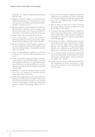 LAS 50 principALeS conSuLtAS en medicinA de fAmiLiA
Capítulo 4. Dolor nasal y ﬁebre: sinusitis aguda
26
Disponible en http://www.guideline.gov/content.
aspx?id=12385.
12. Meltzer E, Hamilos D, Hadley J, y cols. Rhinosinusitis:
establishing deﬁnitions for clinical research and pa-
tient care. Journal of Allergy and Clinical Immunolo-
gy 2004; 114 (supl. 6): 155-212.
13. Martínez Gutiérrez E, Martín Mateos AJ, de Mier Mo-
rales M, Romero Sánchez E. Sinusitis aguda. Guías
clínicas Fisterra, 2004; 4 (23). (Acceso el 22/06/2010).
Disponible en www.ﬁsterra.com/guias2/sinusitis.asp.
14. Subiza J. Rinitis. Salud rural 2002; XIX (5): 83-94.
15. Snow V, Mottur-Pilson C, Hickner JM. Principles of
appropriate antibiotic use for acute sinusitis in adults.
Annals of Internal Medicine 2001; 134 (6): 495-497.
16. Winther B, Gwaltney Jr JM. Therapeutic approach to
sinusitis: antiinfectious therapy as the baseline of ma-
nagement. Otolaryngology - Head and Neck Surgery
1990; 103: 876-878.
17. Brunton SA. Managing acute maxillary sinusitis in the
family practice. J Fam Pract 2003 Supplement Octo-
ber; 4-11.
18. Levine JP. Rationale for appropiate selection of antimi-
crobial therapy in acute bacterial sinusitis. J Fam Pract
2003 Supplement October; 21-31. Disponible en http://
www.jfponline.com/uploadedFiles/Journal_Site_
Files/Journal_of_Family_Practice/supplement_archive/
JFP_levine.pdf.
19. Wellington K, Curran MP. Cefditoren pivoxil: a review
of its use in the treatment of bacterial infections.
Drugs 2004; 64 (22): 2.597-2.618.
20. Falagas ME, Karageorgopoulos DE, Grammatikos AP,
Matthaiou DK. Eﬀectiveness and safety of short versus
long duration of antibiotic therapy for acute bacterial
sinusitis: a meta-analysis of randomized trials. British
Journal of Clinical Pharmacology 2009; 67 (2): 161-
171.
21. HarveyR,HannanSA,BadiaL,ScaddingG.Nasalsaline
irrigations for the symptoms of chronic rhinosinusi-
tis. Cochrane Database of Systematic Reviews 2007,
Issue 3, Art. no.: CD006394. DOI: 10.1002/14651858.
CD006394.pub2.
22. Orero A, Navarro A, Marín MT. Sinusitis. En: Manual
de consulta rápida en atención primaria. ORL. Help.
Madrid. PBM SL, 2001; 80-88.
23. University of Michigan Medical Centre. Guideline for
clinical care. Acute rhinosinusitis in adult. (Internet).
1999, modiﬁed March 2004. (Acceso el 22/06/2010).
Disponible en http://cme.med.umich.edu/pdf/gui-
deline/Rhino08.pdf.
24. Zalmanovici A, yaphe J. Esteroides para la sinusitis
aguda (Revisión Cochrane traducida). En: La Biblio-
teca Cochrane Plus, 2008, número 4. Oxford: Update
Software Ltd. Disponible en http://www.update-
software.com. (Traducido de The Cochrane Library,
2008, Issue 3. Chichester, UK: John Wiley & Sons, Ltd.)
25. Joe SA,Thambi R, Huang J. A systematic review of the
use of intranasal steroids in the treatment of chronic
rhinosinusitis. Otolaryngology - Head and Neck Sur-
gery 2008; 139 (3): 340-347.
26. Lim M, Citardi MJ, Leong JL. Topical antimicrobials in
the management of chronic rhinosinusitis: a syste-
matic review. American Journal of Rhinology 2008;
22 (4): 381-389.
 