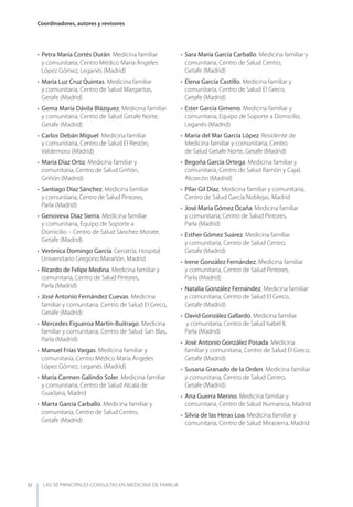 LAS 50 principALeS conSuLtAS en medicinA de fAmiLiA
Coordinadores, autores y revisores
IV
• Petra María Cortés Durán. Medicina familiar
y comunitaria, Centro Médico María Ángeles
López Gómez, Leganés (Madrid)
• María Luz Cruz Quintas. Medicina familiar
y comunitaria, Centro de Salud Margaritas,
Getafe (Madrid)
• Gema María Dávila Blázquez. Medicina familiar
y comunitaria, Centro de Salud Getafe Norte,
Getafe (Madrid)
• Carlos Debán Miguel. Medicina familiar
y comunitaria, Centro de Salud El Restón,
Valdemoro (Madrid)
• María Díaz Ortiz. Medicina familiar y
comunitaria, Centro de Salud Griñón,
Griñón (Madrid)
• Santiago Díaz Sánchez. Medicina familiar
y comunitaria, Centro de Salud Pintores,
Parla (Madrid)
• Genoveva Díaz Sierra. Medicina familiar
y comunitaria, Equipo de Soporte a
Domicilio – Centro de Salud Sánchez Morate,
Getafe (Madrid)
• Verónica Domingo García. Geriatría, Hospital
Universitario Gregorio Marañón, Madrid
• Ricardo de Felipe Medina. Medicina familiar y
comunitaria, Centro de Salud Pintores,
Parla (Madrid)
• José Antonio Fernández Cuevas. Medicina
familiar y comunitaria, Centro de Salud El Greco,
Getafe (Madrid)
• Mercedes Figueroa Martín-Buitrago. Medicina
familiar y comunitaria, Centro de Salud San Blas,
Parla (Madrid)
• Manuel Frías Vargas. Medicina familiar y
comunitaria, Centro Médico María Ángeles
López Gómez, Leganés (Madrid)
• María Carmen Galindo Soler. Medicina familiar
y comunitaria, Centro de Salud Alcalá de
Guadaira, Madrid
• Marta García Carballo. Medicina familiar y
comunitaria, Centro de Salud Centro,
Getafe (Madrid)
• Sara María García Carballo. Medicina familiar y
comunitaria, Centro de Salud Centro,
Getafe (Madrid)
• Elena García Castillo. Medicina familiar y
comunitaria, Centro de Salud El Greco,
Getafe (Madrid)
• Ester García Gimeno. Medicina familiar y
comunitaria, Equipo de Soporte a Domicilio,
Leganés (Madrid)
• María del Mar García López. Residente de
Medicina familiar y comunitaria, Centro
de Salud Getafe Norte, Getafe (Madrid)
• Begoña García Ortega. Medicina familiar y
comunitaria, Centro de Salud Ramón y Cajal,
Alcorcón (Madrid)
• Pilar Gil Díaz. Medicina familiar y comunitaria,
Centro de Salud García Noblejas, Madrid
• José María Gómez Ocaña. Medicina familiar
y comunitaria, Centro de Salud Pintores,
Parla (Madrid)
• Esther Gómez Suárez. Medicina familiar
y comunitaria, Centro de Salud Centro,
Getafe (Madrid)
• Irene González Fernández. Medicina familiar
y comunitaria, Centro de Salud Pintores,
Parla (Madrid)
• Natalia González Fernández. Medicina familiar
y comunitaria, Centro de Salud El Greco,
Getafe (Madrid)
• David González Gallardo. Medicina familiar
y comunitaria, Centro de Salud Isabel II,
Parla (Madrid)
• José Antonio González Posada. Medicina
familiar y comunitaria, Centro de Salud El Greco,
Getafe (Madrid)
• Susana Granado de la Orden. Medicina familiar
y comunitaria, Centro de Salud Centro,
Getafe (Madrid)
• Ana Guerra Merino. Medicina familiar y
comunitaria, Centro de Salud Numancia, Madrid
• Silvia de las Heras Loa. Medicina familiar y
comunitaria, Centro de Salud Mirasierra, Madrid
 