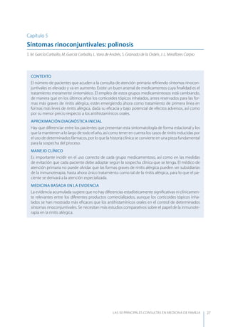 LAS 50 principALeS conSuLtAS en medicinA de fAmiLiA 27
Capítulo 5
Síntomas rinoconjuntivales: polinosis
S. M. García Carballo, M. García Carballo, L. Vara de Andrés, S. Granado de la Orden, J. L. Miraﬂores Carpio
CONTEXTO
El número de pacientes que acuden a la consulta de atención primaria reﬁriendo síntomas rinocon-
juntivales es elevado y va en aumento. Existe un buen arsenal de medicamentos cuya ﬁnalidad es el
tratamiento meramente sintomático. El empleo de estos grupos medicamentosos está cambiando,
de manera que en los últimos años los corticoides tópicos inhalados, antes reservados para las for-
mas más graves de rinitis alérgica, están emergiendo ahora como tratamiento de primera línea en
formas más leves de rinitis alérgica, dada su eﬁcacia y bajo potencial de efectos adversos, así como
por su menor precio respecto a los antihistamínicos orales.
APROXIMACIóN DIAGNóSTICA INICIAL
Hay que diferenciar entre los pacientes que presentan esta sintomatología de forma estacional y los
que la mantienen a lo largo de todo el año, así como tener en cuenta los casos de rinitis inducidas por
el uso de determinados fármacos, por lo que la historia clínica se convierte en una pieza fundamental
para la sospecha del proceso.
MANEJO CLÍNICO
Es importante incidir en el uso correcto de cada grupo medicamentoso, así como en las medidas
de evitación que cada paciente debe adoptar según la sospecha clínica que se tenga. El médico de
atención primaria no puede olvidar que las formas graves de rinitis alérgica pueden ser subsidiarias
de la inmunoterapia, hasta ahora único tratamiento como tal de la rinitis alérgica, para lo que el pa-
ciente se derivará a la atención especializada.
MEDICINA BASADA EN LA EVIDENCIA
La evidencia acumulada sugiere que no hay diferencias estadísticamente signiﬁcativas ni clínicamen-
te relevantes entre los diferentes productos comercializados, aunque los corticoides tópicos inha-
lados se han mostrado más eﬁcaces que los antihistamínicos orales en el control de determinados
síntomas rinoconjuntivales. Se necesitan más estudios comparativos sobre el papel de la inmunote-
rapia en la rinitis alérgica.
 