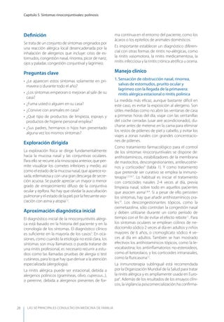 LAS 50 principALeS conSuLtAS en medicinA de fAmiLiA
Capítulo 5. Síntomas rinoconjuntivales: polinosis
28
Deﬁnición
Se trata de un conjunto de síntomas originados por
una reacción alérgica local desencadenada por la
inhalación de alergenos que incluye: crisis de es-
tornudos, congestión nasal, rinorrea, picor de nariz,
ojos y paladar, congestión conjuntival y lagrimeo.
Preguntas clave
• ¿Le aparecen estos síntomas solamente en pri-
mavera o durante todo el año?
• ¿Los síntomas empeoran o mejoran al salir de su
casa?
• ¿Fuma usted o alguien en su casa?
• ¿Convive con animales en casa?
• ¿Qué tipo de productos de limpieza, esprays y
productos de higiene personal emplea?
• ¿Sus padres, hermanos o hijos han presentado
alguna vez los mismos síntomas?
Exploración dirigida
La exploración física se dirige fundamentalmente
hacia la mucosa nasal y las conjuntivas oculares.
Para ello se recurre a la rinoscopia anterior, que per-
mite visualizar los cornetes inferiores y medio, así
como el estado de la mucosa nasal, que aparece ro-
sada, edematosa y con una gran descarga de secre-
ción acuosa. Se puede apreciar un mayor o menor
grado de enrojecimiento difuso de la conjuntiva
ocular y epífora. No hay que olvidar la auscultación
pulmonar y el estado de la piel, por la frecuente aso-
ciación con asma y atopia1,2
.
Aproximación diagnóstica inicial
El diagnóstico inicial de la rinoconjuntivitis alérgi-
ca está basado en la historia del paciente y en la
cronología de los síntomas. El diagnóstico clínico
es suﬁciente en la mayoría de los casos3
. En oca-
siones, como cuando la etiología no está clara, los
síntomas son muy llamativos o pueda tratarse de
una rinitis profesional, es necesario recurrir a estu-
dios como las llamadas pruebas de alergia o test
cutáneos, para lo que hay que derivar a la atención
especializada (alergología).
La rinitis alérgica puede ser estacional, debida a
alergenos polínicos (gramíneas, olivo, cupressus...),
o perenne, debida a alergenos presentes de for-
ma continua en el entorno del paciente, como los
ácaros o los epitelios de animales domésticos.
Es importante establecer un diagnóstico diferen-
cial con otras formas de rinitis no-alérgicas, como
la rinitis vasomotora, la rinitis medicamentosa, la
rinitis infecciosa y la rinitis crónica atróﬁca u ocena.
Manejo clínico
1. Sensación de obstrucción nasal, rinorrea,
salvas de estornudos, prurito ocular y
lagrimeo con la llegada de la primavera:
rinitis alérgica estacional o rinitis polínica
La medida más eﬁcaz, aunque bastante difícil en
este caso, es evitar la exposición al alergeno. Son
útiles medidas como no abrir las ventanas de casa
a primeras horas del día, viajar con las ventanillas
del coche cerradas (usar aire acondicionado), du-
charse antes de meterse en la cama para eliminar
los restos de pólenes de piel y cabello, y evitar los
viajes a zonas rurales con grandes concentracio-
nes de pólenes.
Como tratamiento farmacológico para el control
de los síntomas rinoconjuntivales se dispone de:
antihistamínicos, estabilizadores de la membrana
de mastocitos, descongestionantes, antileucotrie-
nos y corticoides4
(tabla 1). y como tratamiento
que pretende ser curativo se emplea la inmuno-
terapia1,2,5,6,7
. Lo habitual es iniciar el tratamiento
con corticoides nasales 2-4 veces al día, previa
limpieza nasal, sobre todo en aquellos pacientes
que asocien asma1,8,9
. Si a pesar de ello persisten
los síntomas, hay que añadir antihistamínicos ora-
les10
. Los descongestionantes tópicos, como la
oximetazolina, sólo controlan la congestión nasal
y deben utilizarse durante un corto período de
tiempo con el ﬁn de evitar el efecto rebote11
. Para
los síntomas oculares se emplean colirios de ne-
docromilo sódico 2 veces al día en adultos y niños
mayores de 6 años, o cromoglicato sódico 4 ve-
ces al día en adultos. También se han mostrado
efectivos los antihistamínicos tópicos, como la le-
vocabastina; los antiinﬂamatorios no-esteroideos,
como el ketorolaco, y los corticoides intranasales,
como la ﬂuticasona12
.
La inmunoterapia sublingual está recomendada
por la Organización Mundial de la Salud para tratar
la rinitis alérgica y es ampliamente usada en Euro-
pa6
. Además de los resultados de los ensayos clíni-
cos, la vigilancia poscomercialización ha conﬁrma-
 