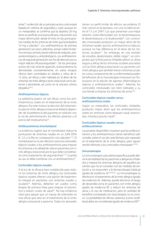 Capítulo 5. Síntomas rinoconjuntivales: polinosis
LAS 50 principALeS conSuLtAS en medicinA de fAmiLiA 31
tente16
.Laeleccióndeunprincipioactivouotroestará
basada en criterios de seguridad y coste, aunque en
un metaanálisis se conﬁrma que la ebastina 20 mg
tiene un perﬁl de una buena eﬁcacia, induciendo una
mayor disminución desde el inicio en las puntuacio-
nes medias de los síntomas de rinitis que la loratadina
10 mg o placebo17
. Los antihistamínicos de primera
generación son poco selectivos, actúan sobre el siste-
manerviosocentralytienenefectosdesedación,anti-
serotoninérgicos y anticolinérgicos. Los antihistamíni-
cosdesegundageneraciónsonlosdeelecciónporsu
mejor relación eﬁcacia/seguridad1,2
. De los principios
activos de más reciente aparición, la levocetirizina ha
demostrado consistentemente, en varios ensayos
clínicos bien controlados en adultos y niños de 6-
12 años, ser eﬁcaz y bien tolerada en el alivio de los
síntomas de rinitis alérgica tanto estacional como pe-
renne y persistente, así como en la urticaria crónica
idiopática18,19
.
Antihistamínicos tópicos
La azelastina parece ser tan eﬁcaz como los anti-
histamínicos orales en el tratamiento de la rinitis
alérgica. Por este motivo, la elección del tratamien-
to para la rinitis alérgica estacional debería depen-
der de la preferencia del paciente en relación con
la vía de administración, los efectos adversos y el
precio del medicamento20
.
Antileucotrienos (montelukast)
La evidencia sugiere que el montelukast reduce la
puntuación de síntomas nasales en un 3,4% (95%
IC: 2,5 a 4,2%) en comparación con placebo21,22
. El
montelukast no es tan efectivo como los esteroides
tópicos nasales o los antihistamínicos para mejorar
los síntomas y la calidad de vida en pacientes con ri-
nitis alérgica estacional, por lo que debe considerar-
se como tratamiento de segunda línea21,22
. Cuando
se usa, se debe combinar con un antihistamínico23
.
Corticoides tópicos nasales
A la luz de la eﬁcacia bien establecida para redu-
cir los síntomas de rinitis alérgica, los corticoides
tópicos nasales ofrecen una opción de tratamien-
to integral en pacientes con síntomas nasales y
oculares24
. Además, deberían ser usados como
terapia de primera línea para mejorar el pronós-
tico y reducir costes de salud25
. No hay evidencia
clara para apoyar que un espray de esteroides es
más eﬁcaz que otro en el tratamiento de la rinitis
alérgica estacional o perenne. Todos los aerosoles
tienen un perﬁl similar de efectos secundarios. El
más común es la epistaxis, con una incidencia en-
tre el 17 y el 23%26
. Los que presentan una mejor
relación coste-efectividad son la beclometasona,
la dexametasona y la budesonida26
. Los corticoi-
des intranasales producen un mayor alivio de los
síntomas nasales que los antihistamínicos tópicos,
aunque no hay diferencia en el alivio de los sín-
tomas oculares27
. Sin embargo, en una revisión
de estudios aleatorizados, doble ciego12
, se com-
probó que la ﬂuticasona inhalada ofrece un alivio
seguro y eﬁcaz de los síntomas oculares asociados
con la rinitis alérgica estacional. Los pacientes con
rinitis alérgica que también tienen síntomas ocula-
res como componente de su enfermedad pueden
beneﬁciarse de la monoterapia intranasal con ﬂu-
ticasona sin la adición de agentes oftalmológicos
tópicos o antihistamínicos orales12
. Además, los
corticoides intranasales son bien tolerados y su
uso tiende a mejorar los síntomas de asma1,8,9
.
Corticoides tópicos nasales versus
antihistamínicos orales
Según un metanálisis, los corticoides inhalados
producen mayor alivio que los antihistamínicos
orales en síntomas como bloqueo nasal, estornu-
dos, rinorrea y prurito nasal25
.
Corticoides tópicos nasales versus
antileucotrienos
Las pruebas disponibles muestran que los antileuco-
trienos y los antihistamínicos tienen beneﬁcios adi-
cionales sobre el uso de cada fármaco por separado
en el tratamiento de la rinitis alérgica, pero siguen
siendo inferiores a los corticoides intranasales22,23,28
.
Inmunoterapia
La inmunoterapia subcutánea especíﬁca puede alte-
rarlasensibilidaddelospacientesaalergenosinhala-
dos y mejorar los síntomas alérgicos de aquellos pa-
cientes que no se controlan con las medidas de evi-
tación y no responden a la farmacoterapia habitual
(grado de evidencia A)1,8,29,30,31
. La inmunoterapia es
efectiva en el tratamiento de la rinitis alérgica (grado
de evidencia A)2
. Además, puede disminuir el riesgo
de desarrollar asma en pacientes con rinitis alérgica
(grado de evidencia B)2
y reducir los síntomas de
asma y el uso de medicación, pero la cantidad de
beneﬁcio comparada con otras terapias no se cono-
ce. La posibilidad de efectos adversos (como anaﬁ-
laxia) debe ser considerada (grado de evidencia B)8,31
.
 