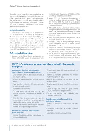 LAS 50 principALeS conSuLtAS en medicinA de fAmiLiA
Capítulo 5. Síntomas rinoconjuntivales: polinosis
32
Sin embargo, esta forma de inmunoterapia tiene un
númerodelimitaciones,comoquesueﬁcaciaespar-
cial y no exenta de efectos adversos, algunos graves1
.
Hoy en día se dispone de la administración sublin-
gual y, aunque puede aliviar la rinitis alérgica, no hay
suﬁcientes pruebas para compararla con otros trata-
mientos de inmunoterapia1,32
.
Medidas de evitación
La única medida antiácaros que ha evidenciado
una eﬁcacia relativa en el control de los síntomas
de asma es el uso de fundas en el colchón y en
la almohada, asociada a las medidas generales de
limpieza y control de la humedad ambiental por
debajo del 50% (grado de evidencia B)8
. Además,
la reducción de exposición a alergenos de anima-
les domésticos no es efectiva sin la eliminación de
éstos del hogar (grado de evidencia B)8
.
Referencias bibliográﬁcas
1. Bousquet J, y cols. Allergic Rhinitis and its Impact on
Asthma (ARIA) 2008 update (in collaboration with
the World Health Organization, GA(2)LEN and Aller-
Gen). Allergy 2008; 63 (supl. 86): 8-160.
2. Wallace DV, y cols. Diagnosis and management of
rhinitis: an updated practice parameter. J Allergy
Clin Immunol 2008; 122 (supl. 2): S1-84. Disponi-
ble en http://www.guideline.gov/content.aspx?id=
12999&search=rhinitis.
3. DykewiczMS,FinemanS,SkonerDP,ycols.Diagnosisand
managementofrhinitis:completeguidelinesoftheJoint
Task Force on Practice Parameters in allergy, asthma and
immunology. Annals of Allergy, Asthma & Immunology
1998; 81 (5): 478-518.
4. Anon. Treatment on seasonal allergic rhinitis (hay fe-
ver). MeReC Bulletin 1998; 9 (3): 9-12.
5. Bousquet J, Lockey RF, Malling H. Allergen immuno-
therapy: therapeutic vaccines for allergic diseases.
Allergy 1998; 53: 1-42.
6. Burastero SE. Sublingual immunotherapy for allergic
rhinitis: an update. Current Opinion in Otolaryngolo-
gy & Head & Neck Surgery 2006; 14 (3): 197-201.
7. Ross RN, Nelson HS, Finegold I. Eﬀectiveness of speci-
ﬁc immunotherapy in the treatment of allergic rhini-
tis: an analysis of randomized, prospective, single- or
Medidas para disminuir la exposición a
pólenes durante la época de polinización
• Evitar salir a la calle en días secos, soleados o
con mucho viento.
• No abrir las ventanas de casa a primeras horas
del día.
• Viajar con las ventanillas del coche cerradas
(usar aire acondicionado).
• No ir en bicicleta ni moto.
• Ducharse antes de meterse en la cama para
eliminar los restos de pólenes de la piel y el
cabello.
• Evitar los viajes a zonas rurales con grandes
concentracionesdepólenesylassalidasagrandes
espacios abiertos con mucha vegetación.
• Iniciar el tratamiento farmacológico preventi-
vo antes de la época de polinización.
Medidas para disminuir la exposición a
ácaros del polvo
• Emplear fundas de colchón y almohada im-
permeables a ácaros.
• Evitar tener en casa alfombras y especialmen-
te moquetas.
• Reducir la humedad ambiental, no emplear
humidiﬁcadores en casa.
• Revisar regularmente las unidades de aire
acondicionado.
• Emplear persianas o cortinas fácilmente lava-
bles.
• Lavar la ropa de cama en agua caliente
(100 ºC) al menos 1 vez por semana.
• Evitar colocar adornos y libros sobre los mue-
bles de la habitación.
Medidas para reducir la exposición a
epitelios de animales
• Prohibir la entrada de animales en la habita-
ción.
• Evitar que los animales se tumben en las al-
fombras.
• Lavar a los animales semanalmente.
AnExO 1. Consejos para pacientes: medidas de evitación de exposición
a alergenos
 