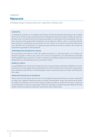 LAS 50 principALeS conSuLtAS en medicinA de fAmiLiA34
Capítulo 6
Hipoacusia
M. Rodríguez Ortega, E. Montano Navarro, M. C. López Olmo, A. Montero Costa
CONTEXTO
La pérdida de audición es un problema que todo el mundo ha experimentado alguna vez. El tapón
de cerumen, la otitis media y la presbiacusia son diagnósticos frecuentes para el médico de atención
primaria, pero no todas las formas de hipoacusia pueden ser atribuidas a estos desórdenes. Una sor-
dera neurosensorial aguda puede representar una emergencia médica y tiene un período limitado
para instaurar un tratamiento que sea eﬁcaz. Por este motivo, en los centros de salud se debe hacer
una valoración de los pacientes con hipoacusia que permita la puesta en práctica de un plan de
tratamiento apropiado e individualizado.
APROXIMACIóN DIAGNóSTICA INICIAL
Hay que ﬁjarse ante todo en el tipo de sordera (conductiva o neurosensorial) y en el tiempo de
evolución (aguda o crónica). Esto, junto con la clínica acompañante y los antecedentes personales
(enfermedades óticas, exposición a ruidos y ototóxicos) y familiares, proporcionará una aproximación
diagnóstica muy acertada para tomar una decisión clínica.
MANEJO CLÍNICO
Las posibilidades son: extracción de tapón de cera o cuerpo extraño, tratamiento antibiótico en la oti-
tis externa y/o media aguda, descongestionantes en la otitis media serosa y derivación al especialista
para valoración audiométrica o ante patologías o datos sospechosos para una mejor caracterización
del cuadro.
MEDICINA BASADA EN LA EVIDENCIA
Para la extracción del tapón de cerumen, el uso de gotas óticas que eliminen el cerumen impactado
es mejor que cualquier tratamiento, pero no puede recomendarse ningún tipo particular de gotas.
El empleo de antibióticos en las otitis medias exudativas acelera la resolución de éstas, aunque no
han demostrado su eﬁcacia a largo plazo. Podría ser razonable considerar la autoinsuﬂación del oído
medio mientras se espera la resolución natural de la otitis media serosa.
 