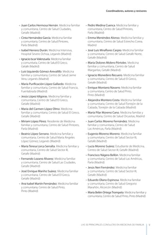 Coordinadores, autores y revisores
LAS 50 principALeS conSuLtAS en medicinA de fAmiLiA V
• Juan Carlos Hermosa Hernán. Medicina familiar
y comunitaria, Centro de Salud Ciudades,
Getafe (Madrid)
• Cinta Hernández García. Medicina familiar
y comunitaria, Centro de Salud Pintores,
Parla (Madrid)
• Isabel Herrero Durán. Medicina Intensiva,
Hospital Severo Ochoa, Leganés (Madrid)
• Ignacio IscarValenzuela. Medicina familiar
y comunitaria, Centro de Salud El Greco,
Getafe (Madrid)
• Luis Izquierdo Gómez-Arevalillo. Medicina
familiar y comunitaria, Centro de Salud Jaime
Vera, Leganés (Madrid)
• María Puriﬁcación López Gallardo. Medicina
familiar y comunitaria, Centro de Salud Francia,
Fuenlabrada (Madrid)
• Jesús López Idígoras. Medicina familiar y
comunitaria, Centro de Salud El Greco,
Getafe (Madrid)
• María del Carmen López Olmo. Medicina
familiar y comunitaria, Centro de Salud El Greco,
Getafe (Madrid)
• Miriam López Pérez. Residente de Medicina
familiar y comunitaria, Centro de Salud Pintores,
Parla (Madrid)
• Beatriz López Serrano. Medicina familiar y
comunitaria, Centro de Salud María Ángeles
López Gómez, Leganés (Madrid)
• María Teresa Lorca Serralta. Medicina familiar y
comunitaria, Centro de Salud Sector III,
Getafe (Madrid)
• Fernando Lozano Álvarez. Medicina familiar
y comunitaria, Centro de Salud Las Ciudades,
Getafe (Madrid)
• José Enrique Mariño Suárez. Medicina familiar
y comunitaria, Centro de Salud El Greco,
Getafe (Madrid)
• Ana Isabel Martín Fernández. Medicina familiar
y comunitaria, Centro de Salud Pinto,
Pinto (Madrid)
• Pedro Medina Cuenca. Medicina familiar y
comunitaria, Centro de Salud Pintores,
Parla (Madrid)
• Emma Menéndez Alonso. Medicina familiar y
comunitaria, Centro de Salud Estrecho Corea,
Madrid
• José Luis Miraﬂores Carpio. Medicina familiar
y comunitaria, Centro de Salud Getafe Norte,
Getafe (Madrid)
• María Dolores Molero Pórtoles. Medicina
familiar y comunitaria, Centro de Salud
Margaritas, Getafe (Madrid)
• Ignacio Monedero Recuero. Medicina familiar
y comunitaria, Centro de Salud El Greco,
Getafe (Madrid)
• Enrique Montano Navarro. Medicina familiar
y comunitaria, Centro de Salud Pinto,
Pinto (Madrid)
• Alejandra Montero Costa. Medicina familiar
y comunitaria, Centro de Salud Torrejón de la
Calzada, Torrejón de la Calzada (Madrid)
• María Pilar Moreno Cano. Medicina familiar y
comunitaria, Centro de Salud Orcasitas, Madrid
• Juan Carlos Moreno Fernández. Medicina
familiar y comunitaria, Centro de Salud
Las Américas, Parla (Madrid)
• Eugenio Moreno Moreno. Medicina familiar
y comunitaria, Centro de Salud Sector III,
Getafe (Madrid)
• Lucía Moreno Suárez. Estudiante de Medicina,
Centro de Salud Sector III, Getafe (Madrid)
• Francisco Nágera Bellón. Medicina familiar
y comunitaria, Centro de Salud Las Américas,
Parla (Madrid)
• Jesús Neri Fernández. Medicina familiar
y comunitaria, Centro de Salud Sector III,
Getafe (Madrid)
• Eduardo Olano Espinosa. Medicina familiar
y comunitaria, Centro de Salud Gregorio
Marañón, Alcorcón (Madrid)
• María Belén OrtegaTrompeta. Medicina familiar y
comunitaria, Centro de Salud Pinto, Pinto (Madrid)
 
