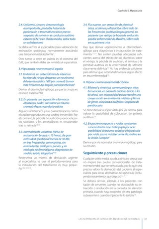 Capítulo 6. Hipoacusia
LAS 50 principALeS conSuLtAS en medicinA de fAmiLiA 37
2.4. Unilateral, sin otra sintomatología
acompañante, probable historia de
perforación o traumatismo ótico previo:
sospecha de tumor en el conducto auditivo
externo (CAE) o en el oído medio, sobre todo
un colesteatoma
Se debe remitir al especialista para valoración de
extirpación quirúrgica, normalmente asociando
una timpanomasteidectomía1
.
Otro tumor a tener en cuenta es el osteoma del
CAE, que también debe ser remitido al especialista.
3. Hipoacusia neurosensorial aguda
3.1. Unilateral, sin antecedentes de interés ni
factores de riesgo: descartar un neurinoma
del nervio acústico (VIII par craneal) (tumor
más frecuente del ángulo pontocerebeloso)2
Derivar al otorrinolaringólogo, ya que la cirugía es
el único tratamiento.
3.2. En paciente con exposición a fármacos
ototóxicos, ruidos constantes o trauma
craneal: efecto secundario a éstos
Algunos antibióticos y los quimioterápicos como
el cisplatino producen una sordera irreversible. Por
el contrario, la pérdida de audición provocada por
los salicilatos y los antimaláricos es recuperable
tras su retirada1,4,12
.
3.3. Normalmente unilateral (90%), de
instauración brusca (< 12 horas), de gran
intensidad (pérdida al menos de 30 dB),
en tres frecuencias consecutivas, sin
antecedentes otológicos previos y sin
etiología evidente alguna: diagnóstico de
sordera súbita idiopática14,15
Representa un motivo de derivación urgente
al especialista, ya que el período-ventana para
la instauración del tratamiento es muy peque-
ño1,3,4,14,15,16
.
3.4. Fluctuante, con sensación de plenitud
ótica, acúfenos y afectación sobre todo de
las frecuencias auditivas bajas (graves), en
paciente con vértigo de horas de evolución:
posible enfermedad de Ménière, sobre todo
en su primera crisis
Hay que derivar urgentemente al otorrinolarin-
gólogo para diagnóstico e instauración de trata-
miento1,12,17
. No existen pruebas adecuadas suﬁ-
cientes acerca del efecto de los diuréticos sobre
el vértigo, la pérdida de audición, el tinnitus o la
plenitud auditiva en la enfermedad de Ménière
claramente deﬁnida18
. No hay evidencia suﬁciente
para aﬁrmar que la betahistina tiene algún efecto
en esta enfermedad19
.
4. Hipoacusia neurosensorial crónica
4.1. Bilateral y simétrica, comenzando por altas
frecuencias, en paciente anciano (inicio a los
60 años), con incapacidad para entender una
conversación en ambientes ruidosos y llenos
de gente, asociada a acúfenos: sospecha de
presbiacusia
Se debe derivar al especialista por vía normal para
valorar la posibilidad de colocación de prótesis
auditivas1,4
.
4.2. En paciente expuesto a ruidos constantes
o inconstantes en el trabajo y/o por ocio:
posibilidad de trauma acústico o hipoacusia
por ruido, causa más frecuente de sordera en
la Unión Europea9
Derivar por vía normal al otorrinolaringólogo para
su estudio.
Seguimiento y precauciones
Cualquier otitis media aguda, crónica o serosa que
no mejore tras pautas convencionales de trata-
miento tendrá que ser reevaluada, por lo que será
preciso valorar la derivación del paciente al espe-
cialista para otras alternativas terapéuticas (inclu-
yendo tratamientos quirúrgicos)1,4,11
.
Se deberá derivar, además, a los pacientes con
tapón de cerumen cuando no sea posible su ex-
tracción o resolución en la consulta de atención
primaria, cuando haya sospecha de otra patología
subyacente o cuando el paciente lo solicite10
.
 
