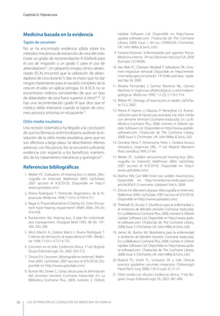 LAS 50 principALeS conSuLtAS en medicinA de fAmiLiA
Capítulo 6. Hipoacusia
38
Medicina basada en la evidencia
Tapón de cerumen
No se ha encontrado evidencia sólida sobre los
métodos mecánicos de extracción de cera del oído.
Existe un grado de recomendación B (Oxford) para
el uso de irrigación y un grado C para el uso de
ablandadores16
. Un pequeño ensayo clínico aleato-
rizado (ECA) encontró que la utilización de ablan-
dadores de cera durante 5 días es mejor que no dar
ningún tratamiento para el vaciado completo de la
cera en el oído sin aplicar jeringas. En 8 ECA no se
encontraron indicios consistentes de que un tipo
de ablandador de cera fuera superior a otros6,8,20
. Sí
hay una recomendación grado B que dice que el
médico debe intervenir cuando el tapón de ceru-
men provoca síntomas en el paciente17
.
Otitis media exudativa
Una revisión sistemática ha llegado a la conclusión
de que los fármacos antimicrobianos aceleran la re-
solución de la otitis media exudativa, pero que no
son efectivos a largo plazo. Se describieron efectos
adversos con frecuencia. No se encontró suﬁciente
evidencia con respecto a los beneﬁcios manteni-
dos de los tratamientos mecánicos y quirúrgicos21
.
Referencias bibliográﬁcas
1. Weber PC. Evaluation of hearing loss in adults. [Mo-
nografía en Internet]. Walthman (MA): UpToDate;
2007 (acceso el 9/3/2010). Disponible en http://
www.uptodate.com/.
2. Rivera Rodríguez T. Protocolo diagnóstico de la hi-
poacusia. Medicine 1998; 7 (101): 4.749-4.751.
3. Bagai A, Thavendiranathan P, Detsky AS. Does this pa-
tient have hearing impairment? JAMA 2006; 295 (4):
416-428.
4. Ruckenstein MJ. Hearing loss. A plan for individuali-
zed management. Postgrad Med 1995; 98 (4): 197-
200, 203, 206.
5. Micó Martín A, Cobeta Marco I, Rivera Rodríguez T.
Criterios de derivación al especialista en ORL. Medici-
ne 1998; 7 (101): 4.727-4.735.
6. Cerumen en el oído. Evidencia clínica, 1ª ed. Bogotá.
Grupo Editorial Legis SA, 2002; 505-512.
7. Dinces EA. Cerumen. (Monografía en Internet).Walth-
man (MA): UpToDate; 2007 (acceso el 9/3/2010). Dis-
ponible en http://www.uptodate.com/.
8. Burton MJ, Doree C. Gotas óticas para la eliminación
del cerumen (revisión Cochrane traducida). En: La
Biblioteca Cochrane Plus, 2009, número 2. Oxford:
Update Software Ltd. Disponible en http://www.
update-software.com. (Traducida de The Cochrane
Library, 2009, Issue 1, Art no.: CD004326. Chichester,
UK: John Wiley & Sons, Ltd.)
9. Farreras-Rozman. Enfermedades por agentes físicos.
Medicina interna, 14ª ed. Ediciones Harcourt SA, 2000
(formato CD-ROM).
10. Van Wyk FC, Cheriyan Modayil P, Selvadurai DK. Ceru-
men impaction removal. Disponible en http://emedi-
cine.medscape.com/article/ 1413546-overview. Upda-
ted: Apr 24, 2009.
11. Álvarez Fernández J, Gómez Martínez ML, Gómez
Martínez V. Urgencias oftalmológicas y otorrinolarin-
gológicas. Medicine 1999; 7 (122): 5.710-5.714.
12. Weber PC. Etiology of hearing loss in adults. UpToDa-
te 15.3. 2007.
13. Perera R, Haynes J, Glasziou P, Heneghan CJ. Autoin-
suﬂación para la hipoacusia asociada a la otitis media
con derrame (revisión Cochrane traducida). En: La Bi-
blioteca Cochrane Plus, 2008, número 4. Oxford: Up-
date Software Ltd. Disponible en http://www.update-
software.com. (Traducida de The Cochrane Library,
2008, Issue 3. Chichester, UK: John Wiley & Sons, Ltd.)
14. Onrubia Parra T, Peñarrocha Terés J. Sordera brusca
idiopática. Urgencias ORL, 1ª ed. Madrid. Menarini
Área cientíﬁca,1999; 57-64.
15. Weber PC. Sudden sensorineural hearing loss. [Mo-
nografía en Internet]. Walthman (MA): UpToDate;
2007 (acceso el 9/3/2010). Disponible en http://
www.uptodate.com/.
16. Mathur NN, Carr MM. Inner ear, sudden hearing loss.
Disponible en http://emedicine.medscape.com/
article/856313-overview. Updated: Feb 6, 2009.
17. Dinces EA. Meniere’s disease. (Monografía en Internet).
Walthman (MA): UpToDate; 2007 (acceso el 9/3/2010).
Disponible en http://www.uptodate.com/.
18. Thirlwall AS, Kundu S. Diuréticos para la enfermedad o
el síndrome de Ménière (revisión Cochrane traducida).
En: La Biblioteca Cochrane Plus, 2008, número 4. Oxford:
Update Software Ltd. Disponible en http://www.upda-
te-software.com. (Traducida de The Cochrane Library,
2008, Issue 3. Chichester, UK: JohnWiley & Sons, Ltd.)
19. James AL, Burton MJ. Betahistina para la enfermedad
o síndrome de Ménière (revisión Cochrane traducida).
En: La Biblioteca Cochrane Plus, 2008, número 4. Oxford:
Update Software Ltd. Disponible en http://www.upda-
te-software.com. (Traducida de The Cochrane Library,
2008, Issue 3. Chichester, UK: JohnWiley & Sons, Ltd.)
20. Roland PS, Smith TL, Schwartz SR, y cols. Clinical
practice guideline: cerumen impaction. Otolaryngol
Head Neck Surg 2008; 139 (3 supl. 2): S1-21.
21. Otitis media con efusión. Evidencia clínica, 1ª ed. Bo-
gotá. Grupo Editorial Legis SA, 2002; 481-490.
 