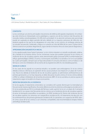 LAS 50 principALeS conSuLtAS en medicinA de fAmiLiA 39
Capítulo 7
Tos
J. M. Gómez Ocaña, E. Revilla Pascual, M. C. Ruiz Calero, M. Cimas Ballesteros
CONTEXTO
La tos constituye uno de los principales mecanismos de defensa del aparato respiratorio. Sin embar-
go, este síntoma es interpretado como patológico y supone uno de los motivos más frecuentes de
consulta médica extrahospitalaria (10-20% de la actividad). En la atención primaria este porcentaje
puede ser superado en algún período del año, debido en su mayoría a procesos de infección res-
piratoria aguda en los que la tos desaparece en unos días. La tos crónica, sin embargo, precisa de
un estudio secuencial y ordenado, y llega a su curación en más del 90% de los casos. A pesar de los
últimos avances en pruebas diagnósticas, sigue siendo la historia clínica la clave para el diagnóstico.
APROXIMACIóN DIAGNóSTICA INICIAL
La tos aguda puede durar hasta 8 semanas. La tos crónica requiere un estudio escalonado, ordena-
do y basado en la historia clínica. De las numerosas causas que pueden provocar la tos crónica, el
síndrome de tos de vía aérea superior, antes denominado goteo posnasal (GPN), la enfermedad por
reﬂujo gastroesofágico (ERGE), el asma y la bronquitis eosinofílica no-asmática son en la actualidad
las cuatro principales, siempre que se haya descartado el consumo de tóxicos como el tabaco o de
fármacos como los inhibidores de la enzima de la angiotensina (IECA) o los betabloqueantes.
MANEJO CLÍNICO
En los casos de tos aguda no se precisa estudio y se pueden usar antitusígenos. En la tos crónica
debida a tóxicos o fármacos, la supresión de las causas produce una mejora en un plazo de 4 sema-
nas. Para la tos debida al síndrome de tos de vía aérea superior, se administran antihistamínicos de
primera generación y, si no hay respuesta, se debe descartar sinusitis crónica. En la tos crónica debida
a ERGE se utilizan inhibidores de la bomba de protones (IBP). En la tos asmática es preciso ajustar el
tratamiento según el escalón en el que se encuentre.
MEDICINA BASADA EN LA EVIDENCIA
En la tos aguda, el tratamiento sintomático se considera útil cuando disminuyen la intensidad y/o
frecuencia de manera signiﬁcativa. No existe diferencia entre los distintos antitusígenos (evidencia C).
En la tos producida por IECA, la retirada del fármaco suele suprimir la tos en un plazo de 4 semanas
(evidencia A). Las causas más frecuentes de tos crónica son el síndrome de tos de vía aérea superior,
el asma, la bronquitis eosinofílica no-asmática y la ERGE (evidencia B). Dentro del síndrome de tos
de vía aérea superior, los síntomas son inespecíﬁcos (evidencia B) y el tratamiento de elección son
los antihistamínicos de primera generación (evidencia B). En pacientes con sospecha de ERGE silen-
te como causa de la tos crónica o con síntomas compatibles, está recomendada la terapia médica
antirreﬂujo (evidencia B).
 