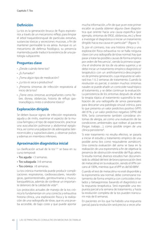 LAS 50 principALeS conSuLtAS en medicinA de fAmiLiA
Capítulo 7. Tos
40
Deﬁnición
La tos es la generación brusca de ﬂujos espirato-
rios a través de un mecanismo reﬂejo, para limpiar
el árbol traqueobronquial de partículas extrañas,
sustancias tóxicas y secreciones mucosas, a ﬁn de
mantener permeable la vía aérea. Aunque es un
mecanismo de defensa ﬁsiológico, su presencia
mantenida puede traducir la existencia de una pa-
tología subyacente.
Preguntas clave
• ¿Desde cuándo tiene tos?
• ¿Es fumador?
• ¿Toma algún tipo de medicación?
• ¿La tos es seca o productiva?
• ¿Presenta síntomas de infección respiratoria al
inicio de la tos?
• ¿Tiene otros síntomas acompañantes como ﬁe-
bre, disnea, sibilancias, historia de reﬂujo gas-
troesofágico, rinitis o síndrome tóxico?
Exploración dirigida
Se deben buscar signos de infección respiratoria
aguda y de rinitis, examinar el aspecto de la mu-
cosa faríngea y el tipo de expectoración, practicar
una auscultación pulmonar y abdominal epigás-
trica, así como una palpación de adenopatías late-
rocervicales y supraclaviculares, y observar pulsos
y edemas en miembros inferiores.
Aproximación diagnóstica inicial
La clasiﬁcación actual de la tos1,2,3
se basa en su
curso temporal:
• Tos aguda: <3 semanas.
• Tos subaguda: 3-8 semanas
• Tos crónica: >8 semanas.
La tos crónica mantenida puede producir compli-
caciones respiratorias, cardiovasculares, neuroló-
gicas, gastrointestinales, genitourinarias y muscu-
loesqueléticas, además de conllevar un importan-
te deterioro de la calidad de vida4,5
.
Los protocolos actuales de manejo de la tos cró-
nica lo fundamentan en una correcta y exhaustiva
historia clínica, una exploración física y la realiza-
ción de una radiografía de tórax, que es una prue-
ba accesible, de bajo coste y que puede aportar
mucha información, a ﬁn de que ya en este primer
escalón se pueda obtener alguna clave diagnós-
tica que oriente hacia una causa especíﬁca (por
ejemplo, síntomas de ERGE, sibilancias, etc.) y lleve
a investigar el diagnóstico e iniciar un tratamiento
dirigido hacia esa causa en particular6,7
(ﬁgura 1).
Si, por el contrario, tras una historia clínica y una
exploración física exhaustiva no se halla ninguna
clave con una radiografía de tórax normal, hay que
pasar a tratar las posibles causas de forma empírica
por orden de frecuencia7
, siendo la primera sospe-
cha el síndrome de tos de vía aérea superior, y se
debe iniciar un tratamiento empírico diagnóstico/
terapéutico con un antihistamínico-descongesti-
vo de primera generación, cuya respuesta se valo-
rará tras 1 ó 2 semanas de tratamiento. Cuando la
resolución es parcial, si existen muchos síntomas
nasales se puede añadir un corticoide nasal tópico
al tratamiento, y se debe continuar la evaluación.
La persistencia de los síntomas después de añadir
la terapia tópica al tratamiento supondría la rea-
lización de una radiografía de senos paranasales
para descartar una patología sinusal crónica, para
lo que presenta un valor predictivo positivo (VPP)
del 81%, y un valor predictivo negativo (VPN) del
95%. Sería conveniente también considerar sín-
tomas de alergia, así como una evaluación de las
condiciones ambientales que rodean al paciente
(hogar, trabajo…), como posible origen de una
clínica persistente8
.
Si este tratamiento no resulta efectivo, se pasaría
a iniciar el estudio y tratamiento empírico de una
posible asma (tos como equivalente asmático).
Una correcta evaluación del asma se basa en la
realización de una espirometría a ﬁn de objetivar la
presencia de obstrucción reversible del ﬂujo aéreo.
Si resulta normal, diversos estudios han documen-
tado la utilidad del test de broncoprovocación (test
de metacolina) en la evaluación, siendo el VPN cer-
cano al 100%, mientras que el VPP es del 60-88%9
.
Cuando el test de metacolina no esté disponible y
la espirometría sea normal, debe comenzarse tra-
tamiento de forma empírica con corticoides inha-
lados y betaagonistas basando el diagnóstico en
la respuesta terapéutica. Será esperable una res-
puesta parcial a la semana de tratamiento, y hasta
la resolución completa de la tos pueden transcu-
rrir más de 8 semanas.
En pacientes en los que ha habido una respuesta
parcial, para la resolución será preciso a veces aña-
 