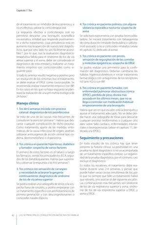 LAS 50 principALeS conSuLtAS en medicinA de fAmiLiA
Capítulo 7. Tos
42
dir al tratamiento un inhibidor de leucotrienos y, si
no es efectivo, valorar la corticoterapia oral.
La respuesta efectiva a corticoterapia oral no
permitiría descartar una bronquitis eosinofílica
no-asmática, entidad que responde positivamen-
te a dicho tratamiento, cuya prevalencia está en
aumento tras la aparición de nuevos test diagnós-
ticos, que por otro lado no son fácilmente accesi-
bles10
, por lo que, tras la evaluación diagnóstico-
terapéutica fallida para el síndrome de tos de vía
aérea superior y el asma, debe ser considerado el
diagnóstico de esta entidad y realizarse un trata-
miento empírico con corticosteroides como si-
guiente paso.
Si todo lo anterior resultó negativo o positivo pero
sin resolución de los síntomas tras el tratamiento,
se debe evaluar el ERGE como causa posible. Se
recomienda realizar tratamiento empírico con IBP.
En los casos en los que no haya respuesta se plan-
teará la realización de una pH-metría esofágica de
24 horas11
.
Manejo clínico
1. Tos de 6 semanas iniciada con proceso
catarral: diagnóstico de tos posinfecciosa
Se trata de una de las causas más frecuentes de
consulta en la atención primaria13
. Habría que des-
cartar cualquier complicación de dicho proceso.
Como tratamiento, aparte de las medidas sinto-
máticas de la causa infecciosa de origen, podrían
utilizarse antitusígenos de acción central tipo co-
deína, dextrometorfano o cloperastina.
2. Tos crónica en paciente hipertenso, diabético
y fumador: sospecha de varios factores
El primero de estos factores es el tabaco y luego
los fármacos, siendo los principales los IECA, segui-
dos de los betabloqueantes. Habría que suprimir-
los y observar la respuesta a las 4-6 semanas14
.
3. Tos crónica con sensación de carraspeo
y necesidad de aclararse la garganta
continuamente: diagnóstico de síndrome
de tos de vía aérea superior
Se podría realizar una radiografía de senos si la sos-
pecha fuera de sinusitis, y podría empezarse con
un tratamiento especíﬁco con antihistamínicos de
primera generación y con descongestionantes o
corticoides nasales tópicos.
4. Tos crónica en paciente polínico, con alguna
sibilancia esporádica nocturna: sospecha de
asma
Se solicitará espirometría con prueba broncodila-
tadora. Se iniciará tratamiento con betaagonista
de corta duración inhalado (terbutalina o salbuta-
mol) asociado o no a corticoides inhalados (véase
el capítulo 12, dedicado al asma).
5. Tos crónica en paciente con pirosis,
sensación de regurgitación de las comidas
y molestias epigástricas: sospecha de ERGE
Se podría realizar una pH-metría para la conﬁr-
mación del diagnóstico. Deberían cambiarse los
hábitos higiénico-dietéticos e iniciar tratamiento
farmacológico con antagonistas de los receptores
H2 (anti H2) o con IBP.
6. Tos crónica en paciente fumador, con
enfermedad pulmonar obstructiva crónica
(EPOC), pérdida de peso, disnea más
acusada en los últimos meses, que no se
llega a controlar con medicación habitual:
empeoramiento de una bronquitis
Habría que ver en qué escalón está la bronquitis y
ajustar el tratamiento adecuado. No se debe olvi-
dar hacer una radiografía de tórax para descartar
cualquier proceso neoformativo o cualquier otro
dato sobre fallo cardíaco, enfermedades intersti-
ciales o bronquiectasias (véase el capítulo 11, de-
dicado a la EPOC).
Seguimiento y precauciones
En todo estudio de tos crónica hay que tener
presente la historia clínica. La positividad en una
prueba no da el diagnóstico si no va acompañada
de un tratamiento especíﬁco exitoso. La negativi-
dad de la prueba diagnóstica, por el contrario, casi
excluye el diagnóstico.
En todos los escalones, el tratamiento debe rea-
lizarse durante unas 2-4 semanas, y pensar que
puede haber varias causas simultáneas de tos, por
lo que no siempre que falle un tratamiento habrá
que retirarlo, sino asociar el del siguiente escalón.
Las combinaciones más frecuentes son síndrome
de tos de vía respiratoria superior y asma, síndro-
me de tos de vía respiratoria superior y ERGE, y
asma y ERGE.
 