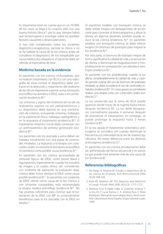 Capítulo 7. Tos
LAS 50 principALeS conSuLtAS en medicinA de fAmiLiA 43
Es importante tener en cuenta que en un 70-90%
de los casos se llega a la curación sólo con una
buena historia clínica7,8
, por lo que siempre habrá
que reinterrogarse e investigar sobre los posibles
factores causantes o desencadenantes.
Si han sido completados todos los escalones
diagnóstico-terapéuticos, persiste la clínica y no
se ha hallado la causa de la tos crónica, antes de
considerar el diagnóstico de tos inexplicable por
causa médica (tos idiopática), el paciente debe ser
referido al especialista de área7
.
Medicina basada en la evidencia
En pacientes con tos crónica, no-fumadores, que
no realicen tratamiento con IECA y con una radio-
grafía de tórax normal, el diagnóstico debe cen-
trarse en la detección y tratamiento del síndrome
de tos de vía respiratoria superior, asma, bronquitis
eosinofílica no-asmática o ERGE, solos o en combi-
nación (evidencia B)15
.
Los síntomas y signos del síndrome de tos de vía
respiratoria superior no son patognomónicos y
su diagnóstico debe basarse en una combina-
ción de criterios, incluyendo síntomas, hallazgos
en la exploración física, hallazgos radiográﬁcos y
en la respuesta al tratamiento (evidencia B)15
. El
tratamiento empírico inicial debe comenzar con
un antihistamínico de primera generación (evi-
dencia B)15
.
Los pacientes con tos asociada a asma deben ser
tratados inicialmente con una pauta de corticoi-
des inhalados. La respuesta a la terapia con corti-
coides orales no excluiría la bronquitis eosinofílica
no-asmática como posible causa (evidencia A)15
.
En pacientes con tos crónica acompañada de
síntomas típicos de ERGE, como pirosis diaria y
regurgitación, especialmente cuando los estudios
de imagen y el cuadro clínico son consistentes
con síndrome de aspiración, la evaluación diag-
nóstica debe incluir siempre la ERGE como causa
posible (evidencia B)11
. En pacientes con sospecha
de ERGE silente como causa de la tos crónica o
con síntomas compatibles, está recomendada
la terapia médica antirreﬂujo (evidencia B)15
. No
hay pruebas suﬁcientes para concluir que el tra-
tamiento de la ERGE con IBP es universalmente
beneﬁcioso para la tos asociada con la ERGE en
adultos12
.
En pacientes estables con bronquitis crónica, se
debe utilizar terapia con betaagonistas de acción
corta para controlar el broncoespasmo y aliviar la
disnea; en algunos pacientes también puede re-
ducir la tos crónica (evidencia A)16
. En pacientes
estables con bronquitis crónica, se debe ofrecer
terapia con bromuro de ipratropio para mejorar la
tos (evidencia A)16
.
Por otra parte, el bromuro de tiotropio mejora de
forma signiﬁcativa la calidad de vida y la sensación
de disnea, y disminuye las reagudizaciones y hos-
pitalizaciones en comparación con placebo e ipra-
tropio (evidencia B)17
.
En pacientes con tos posinfecciosa, cuando la tos
afecta considerablemente la calidad de vida y cuan-
do persiste a pesar del uso de bromuro de ipratropio
inhalado, se debe considerar el uso de corticoides in-
halados (evidencia B)15
. En casos graves se considerará
realizar una terapia corta con corticoides orales (evi-
dencia C)15
.
La tos producida por la toma de IECA puede
aparecer desde horas de la ingesta hasta meses
después (evidencia B)6
. La tos debe desapare-
cer normalmente pasadas 4 semanas después
de abandonar el tratamiento; sin embargo, se
puede prolongar la respuesta hasta 3 meses
(evidencia B)6
.
En la tos aguda el tratamiento sintomático anti-
tusígeno se considera útil cuando disminuye la
frecuencia y/o intensidad de la tos de manera sig-
niﬁcativa. No existe diferencia entre los distintos
antitusígenos (evidencia C)14
.
En pacientes con tos crónica, el tratamiento debe
ser administrado de forma secuencial y en pasos,
ya que puede estar presente más de una causa de
tos (evidencia B)7
.
Referencias bibliográﬁcas
1. De Diego A, Perpiná M. Estudio y diagnóstico de la
tos crónica en el adulto. Arch Bronconeumol 2000;
36 (4): 208-220.
2. Irwin RS, Madison JM. The diagnosis and treatment
of cough. N Engl J Med 2000; 343 (23): 1.715-1.721.
3. Martínez Cruz R, Pablo Gafas A, Gutiérrez Jiménez T.
La tos. En: P. Lucas Ramos, C. A. Jiménez Ruiz, E. Pérez
Rodríguez. Manual de neumología clínica. Neumoma-
drid. Laboratorios Astra España. Grupo editorial Luzán,
1999.
 