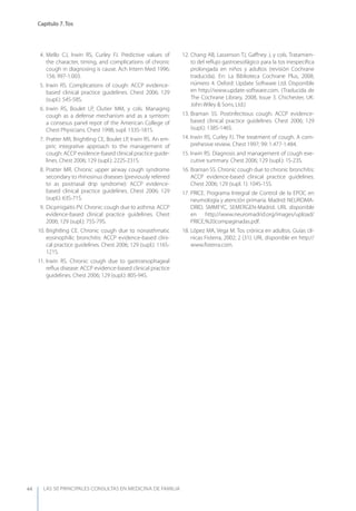 LAS 50 principALeS conSuLtAS en medicinA de fAmiLiA
Capítulo 7. Tos
44
4. Mello CJ, Irwin RS, Curley FJ. Predictive values of
the character, timing, and complications of chronic
cough in diagnosing is cause. Ach Intern Med 1996;
156: 997-1.003.
5. Irwin RS. Complications of cough: ACCP evidence-
based clinical practice guidelines. Chest 2006; 129
(supl.): 54S-58S.
6. Irwin RS, Boulet LP, Clutier MM, y cols. Managing
cough as a defense mechanism and as a symtom:
a consesus panel repot of the American College of
Chest Physicians. Chest 1998; supl: 133S-181S.
7. Pratter MR, Brightling CE, Boulet LP, Irwin RS. An em-
piric integrative approach to the management of
cough: ACCP evidence-based clinical practice guide-
lines. Chest 2006; 129 (supl.): 222S-231S.
8. Pratter MR. Chronic upper airway cough syndrome
secondary to rhinosinus diseases (previously referred
to as postnasal drip syndrome): ACCP evidence-
based clinical practice guidelines. Chest 2006; 129
(supl.): 63S-71S.
9. Dicpinigaitis PV. Chronic cough due to asthma: ACCP
evidence-based clinical practice guidelines. Chest
2006; 129 (supl.): 75S-79S.
10. Brightling CE. Chronic cough due to nonasthmatic
eosinophilic bronchitis: ACCP evidence-based clini-
cal practice guidelines. Chest 2006; 129 (supl.): 116S-
121S.
11. Irwin RS. Chronic cough due to gastroesophageal
reﬂux disease: ACCP evidence-based clinical practice
guidelines. Chest 2006; 129 (supl.): 80S-94S.
12. Chang AB, Lasserson TJ, Gaﬀney J, y cols. Tratamien-
to del reﬂujo gastroesofágico para la tos inespecíﬁca
prolongada en niños y adultos (revisión Cochrane
traducida). En: La Biblioteca Cochrane Plus, 2008,
número 4. Oxford: Update Software Ltd. Disponible
en http://www.update-software.com. (Traducida de
The Cochrane Library, 2008, Issue 3. Chichester, UK:
John Wiley & Sons, Ltd.)
13. Braman SS. Postinfectious cough: ACCP evidence-
based clinical practice guidelines. Chest 2006; 129
(supl.): 138S-146S.
14. Irwin RS, Curley FJ. The treatment of cough. A com-
prehesive review. Chest 1997; 99: 1.477-1.484.
15. Irwin RS. Diagnosis and management of cough exe-
cutive summary. Chest 2006; 129 (supl.): 1S-23S.
16. Braman SS. Chronic cough due to chronic bronchitis:
ACCP evidence-based clinical practice guidelines.
Chest 2006; 129 (supl. 1): 104S-15S.
17. PRICE. Programa Integral de Control de la EPOC en
neumología y atención primaria. Madrid: NEUROMA-
DRID, SMMFyC, SEMERGEN-Madrid. URL disponible
en http://www.neuromadrid.org/images/upload/
PRICE,%20compaginadas.pdf.
18. López MA, Vega M. Tos crónica en adultos. Guías clí-
nicas Fisterra, 2002; 2 (31). URL disponible en http://
www.ﬁsterra.com.
 