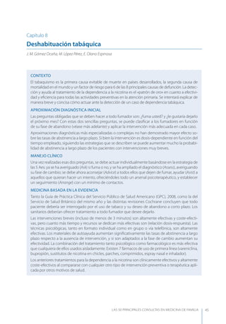 LAS 50 principALeS conSuLtAS en medicinA de fAmiLiA 45
Capítulo 8
Deshabituación tabáquica
J. M. Gómez Ocaña, M. López Pérez, E. Olano Espinosa
CONTEXTO
El tabaquismo es la primera causa evitable de muerte en países desarrollados, la segunda causa de
mortalidad en el mundo y un factor de riesgo para 6 de las 8 principales causas de defunción. La detec-
ción y ayuda al tratamiento de la dependencia a la nicotina es el «patrón de oro» en cuanto a efectivi-
dad y eﬁciencia para todas las actividades preventivas en la atención primaria. Se intentará explicar de
manera breve y concisa cómo actuar ante la detección de un caso de dependencia tabáquica.
APROXIMACIóN DIAGNóSTICA INICIAL
Las preguntas obligadas que se deben hacer a todo fumador son: ¿fuma usted? y ¿le gustaría dejarlo
el próximo mes? Con estas dos sencillas preguntas, se puede clasiﬁcar a los fumadores en función
de su fase de abandono (véase más adelante) y aplicar la intervención más adecuada en cada caso.
Aproximaciones diagnósticas más especializadas o complejas no han demostrado mayor efecto so-
bre las tasas de abstinencia a largo plazo. Si bien la intervención es dosis-dependiente en función del
tiempo empleado, siguiendo las estrategias que se describen se puede aumentar mucho la probabi-
lidad de abstinencia a largo plazo de los pacientes con intervenciones muy breves.
MANEJO CLÍNICO
Una vez realizadas esas dos preguntas, se debe actuar individualmente basándose en la estrategia de
las 5 Aes: ya se ha averiguado (Ask) si fuma o no, y se ha ampliado el diagnóstico (Assess), averiguando
su fase de cambio; se debe ahora aconsejar (Advice) a todos ellos que dejen de fumar, ayudar (Asist) a
aquellos que quieran hacer un intento, ofreciéndoles todo un arsenal psicoterapéutico, y establecer
un seguimiento (Arrange) con un mínimo de contactos.
MEDICINA BASADA EN LA EVIDENCIA
Tanto la Guía de Práctica Clínica del Servicio Público de Salud Americano (GPC), 2008, como la del
Servicio de Salud Británico del mismo año y las distintas revisiones Cochrane concluyen que todo
paciente debería ser interrogado por el uso de tabaco y su deseo de abandono a corto plazo. Los
sanitarios deberían ofrecer tratamiento a todo fumador que desee dejarlo.
Las intervenciones breves (incluso de menos de 3 minutos) son altamente efectivas y coste-efecti-
vas, pero cuanto más tiempo y recursos se dedican más efectivas son (relación dosis-respuesta). Las
técnicas psicológicas, tanto en formato individual como en grupo o vía telefónica, son altamente
efectivas. Los materiales de autoayuda aumentan signiﬁcativamente las tasas de abstinencia a largo
plazo respecto a la ausencia de intervención, y si son adaptados a la fase de cambio aumentan su
efectividad. La combinación del tratamiento tanto psicológico como farmacológico es más efectiva
que cualquiera de ellos usados aisladamente. Existen 7 fármacos de uso de primera línea (vareniclina,
bupropión, sustitutos de nicotina en chicles, parches, comprimidos, espray nasal e inhalador).
Los anteriores tratamientos para la dependencia a la nicotina son clínicamente efectivos y altamente
coste-efectivos al compararse con cualquier otro tipo de intervención preventiva o terapéutica apli-
cada por otros motivos de salud.
 