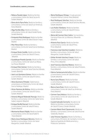 LAS 50 principALeS conSuLtAS en medicinA de fAmiLiA
Coordinadores, autores y revisores
VI
• Rebeca Parada López. Medicina familiar
y comunitaria, Centro de Salud Sector III,
Getafe (Madrid)
• Elena de la Parra Peña. Medicina familiar y
comunitaria, Centro de Salud Las Américas,
Parla (Madrid)
• Olga Parrilla Ulloa. Medicina familiar y
comunitaria, Centro de Salud Getafe Norte,
Getafe (Madrid)
• Enriqueta Peña Rodríguez. Medicina familiar
y comunitaria, Centro de Salud Doctor Cirajas,
Madrid
• Pilar Pérez Elías. Medicina familiar y
comunitaria, Centro de Salud García Noblejas,
Madrid
• Enrique Perón Castilla. Medicina familiar
y comunitaria, Centro de Salud El Greco,
(Madrid)
• Guadalupe Pinedo Garrido. Medicina familiar
y comunitaria, Centro de Salud Las Matas,
Las Rozas (Madrid)
• Enrique Polo Gómez. Medicina familiar y
comunitaria, Centro de Salud Sánchez Morate,
Getafe (Madrid)
• José Luis Quintana Gómez. Medicina familiar
y comunitaria, Centro de Salud El Greco,
Getafe (Madrid)
• Alicia Quintano Pintado. Diplomatura
universitaria en Enfermería, Centro de Salud
García Noblejas, Madrid
• Víctor Ramírez de Molina. Medicina familiar
y comunitaria, Centro de Salud El Greco,
Getafe (Madrid)
• Antonio Miguel Redondo Horcajo. Medicina
familiar y comunitaria, Centro de Salud Santa
Isabel, Leganés (Madrid)
• Enrique Revilla Pascual. Medicina familiar
y comunitaria, Centro de Salud El Greco,
Getafe (Madrid)
• Montserrat Rivera Teijido. Medicina familiar
y comunitaria, Centro de Salud Isabel II,
Parla (Madrid)
• María Jesús Rodríguez Bárcena. Medicina
familiar y comunitaria, Centro de Salud
Margaritas, Getafe (Madrid)
• María Rodríguez Ortega. Cirugía general,
Hospital Infanta Cristina, Parla (Madrid)
• Rutz Rodríguez Sánchez. Medicina familiar
y comunitaria, Centro de Salud Sánchez Morate,
Getafe (Madrid)
• Luis Rubio Toledano. Medicina familiar
y comunitaria, Centro de Salud El Greco,
Getafe (Madrid)
• María del Carmen Ruiz Calero. Farmacéutica,
Farmacia Paseo de Las Moreras, Villaverde
(Madrid)
• Antonio Ruiz García. Medicina familiar
y comunitaria, Centro de Salud Pinto,
Pinto (Madrid)
• Francisco José Sánchez Casabón. Medicina
familiar y comunitaria, Centro de Salud
Margaritas, Getafe (Madrid)
• Esther Armela Sánchez Crespo. Medicina
familiar y comunitaria, Centro de Salud
Pinto, Pinto (Madrid)
• José Francisco Sánchez Mateos. Medicina
familiar y comunitaria, Centro de Salud Pintores,
Parla (Madrid)
• Fátima Santamaría de la Rica. Medicina familiar
y comunitaria, Centro de Salud El Greco,
Getafe (Madrid)
• Nuria Sanz Álvarez. Medicina familiar
y comunitaria, Centro de Salud El Greco,
Getafe (Madrid)
• Blanca Sanz Pozo. Medicina familiar y
comunitaria, Centro de Salud Las Américas,
Parla (Madrid)
• Carmen Sanz Velasco. Medicina familiar y
comunitaria, Centro de Salud Sector III,
Getafe (Madrid)
• Crystel Sobrado Cermeño. Residente de
Medicina familiar y comunitaria, Centro
de Salud El Greco, Getafe (Madrid)
• Carmen María Terol Claramonte. Medicina
familiar y comunitaria, Centro de Salud Vicente
Soldevilla, Madrid
• Julia Timoner Aguilera. Medicina familiar y
comunitaria, Ministerio de Sanidad y Consumo,
Agencia Española de Medicamentos y
Productos Sanitarios
 