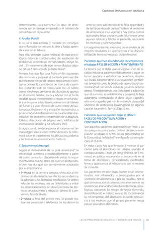 Capítulo 8. Deshabituación tabáquica
LAS 50 principALeS conSuLtAS en medicinA de fAmiLiA 49
determinantes para aumentar las tasas de absti-
nencia son el tiempo empleado y el número de
contactos con el paciente.
4. Ayudar (Asist)
Es la parte más extensa y consiste en conseguir
que el fumador se prepare, lo deje y luego apren-
da a vivir sin el tabaco.
Para ello, deberán usarse técnicas de tipo psico-
lógico (técnicas conductuales, de resolución de
problemas, aprendizaje de habilidades, apoyo so-
cial…) y tratamiento de tipo farmacológico (algu-
no de los 7 fármacos de primera línea)4
.
Primero hay que ﬁjar una fecha en las siguientes
dos semanas y preparar al paciente para ese día:
planiﬁcando el cese de tabaco; reduciendo el con-
sumo (anexo 3); cambiando de marca de cigarri-
llos; quitando todo lo relacionado con el hábito
como mecheros, ceniceros etc.; buscando apoyos
en el entorno familiar, social y laboral con el ﬁn de
recabar ayuda en momentos críticos; enseñándo-
le a anticiparse a los desencadenantes del deseo
de fumar y a usar técnicas de autocontrol, desau-
tomatización (anexo 4) y evitación de estímulos, y
proporcionándole herramientas para facilitar la re-
solución de problemas (materiales de autoayuda,
folletos, direcciones de páginas web, teléfonos de
instituciones oﬁciales y no-oﬁciales, etc.).
Es aquí cuando se debe pautar el tratamiento far-
macológico si no existe contraindicación. Se infor-
mará sobre el tratamiento, los efectos secundarios
y las formas de administración (tabla 4).
5. Seguimiento (Arrange)
Según el metaanálisis de la guía americana4
, la
efectividad aumenta considerablemente a partir
de cuatro contactos. El número de visitas de segui-
miento varía mucho entre los diversos protocolos,
si bien hay dos que son comúnmente aceptadas
por su importancia:
• 1ª visita: en la primera semana, enfocada al sín-
drome de abstinencia, los efectos secundarios y
la adhesión a los fármacos empleados. Se deben
reforzar los motivos, ver las debilidades y evitar
los desencadenantes del deseo, recordar las téc-
nicas de autocontrol y relajación (anexo 5) y pre-
venir la fase de duelo.
• 2ª visita: al ﬁnal del primer mes. Se puede rea-
lizar vía presencial o telefónica. Se incidirá en lo
anterior, pero advirtiendo de la falsa seguridad y
de las falsas ideas de control.Todavía el síndrome
de abstinencia está vigente y hay cierta euforia
que podría llevar a una recaída. Muy importante
aquí es reforzar y felicitar al paciente, recordarle
los motivos y darle seguridad.
Un seguimiento más intensivo tiene evidencia de
mejores resultados. Lo que lo limita es la disponi-
bilidad de tiempo y recursos del profesional.
Pacientes que han abandonado recientemente
el tabaco: FASE DE ACCIóN y MANTENIMIENTO
La técnica que se debe usar es la prevención de re-
caídas: felicitar al paciente enfáticamente si sigue sin
fumar; ayudarle a verbalizar los beneﬁcios; resolver
sus dudas adelantándose a las situaciones conﬂicti-
vas (anexo 6) como la pérdida de apoyo social (au-
mentando el número de visitas), la ganancia de peso
(anexo 7) (estableciendo una dieta ligera y aclarando
que el aumento es autolimitado y pasajero), la baja
autoestima (estimulando el darse algún capricho,
reforzando aquello que más le motive), la dureza del
síndrome de abstinencia (prolongando en algunos
casos el tratamiento farmacológico), etc.
Pacientes que no quieren dejar el tabaco:
FASES DE PRECONTEMPLACIóN y
CONTEMPLACIóN
Son aquellos pacientes que responden «no» a las
dos preguntas principales. En fase de precontem-
plación se sitúan el 72,6% de los encuestados en
la Comunidad de Madrid7
, y en fase de contempla-
ción, el 15,65%.
En estos casos hay que limitarse a motivar al pa-
ciente para el abandono del tabaco, usando el
consejo sanitario. Debe ser breve (menos de 3 mi-
nutos), empático, respetando su autonomía en la
toma de decisiones, personalizado, clariﬁcador,
ﬁrme y oportunista al relacionarlo con el motivo
de consulta.
Los pacientes en esta etapa suelen estar desmo-
tivados, mal informados o preocupados por el
síndrome de abstinencia o por las recaídas, por lo
que la motivación se debería centrar en vencer las
resistencias al abandono mediante técnicas psico-
lógicas, valorando los riesgos de seguir fumando,
desmitiﬁcando el hábito (anexo 8), incentivando
las recompensas del abandono o dando relevan-
cia a los motivos que el propio paciente tenga
para el abandono del hábito.
 