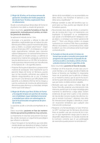 LAS 50 principALeS conSuLtAS en medicinA de fAmiLiA
Capítulo 8. Deshabituación tabáquica
52
2. Mujer de 30 años, en la octava semana de
gestación, fumadora de medio paquete al
día desde hace 10 años; exploración física
sin alteraciones
Acude a consulta porque desea dejar de fumar en
el próximo mes dado su estado de gestación.
Datos resumidos: paciente fumadora en fase de
preparación, motivada para el cambio, sin inten-
tos previos de abandono.
Se aplicará el método de las 5 Aes:
• Aconsejar a la paciente y reforzar la idea del
abandono, explicándole que así reduce los pro-
blemas para el feto y para el momento del parto,
para su bebé y su propia salud futura13
. Según
la Guía Americana GPC4
, el embarazo es un pe-
ríodo especialmente indicado para intervenir
sobre el tabaquismo. Un asesoramiento breve es
efectivo, pero un simple consejo, y si además se
proporciona material de autoayuda, aumenta la
tasa de abstinencia en un 30-70%. Se ha demos-
trado que estas intervenciones son más efectivas
en fumadoras de < 20 cigarrillos diarios.
• Proponer fecha para el abandono y proporcionar
material de autoayuda. Sería importante que la
paciente dejara de fumar sin fármacos, puesto
que no hay estudios suﬁcientes que valoren la
relación riesgo-beneﬁcio de su uso. Si hubiera
que recurrir a los fármacos por diﬁcultades de la
paciente, se la debería informar de los riesgos y
usar los sustitutos de nicotina de administración
discontinua para disminuir su toxicidad, siempre
menor que la del tabaco13
.
3. Mujer de 40 años que lleva 20 días sin fumar
y ha seguido terapia con parches de nicotina,
con irritabilidad, mayor labilidad emocional
y ansiedad que calma con sobreingesta, lo
que le ha provocado una ganancia de peso
de 3,5 kilos
La paciente acude a consulta acompañada de su
hijo.
Datos resumidos: paciente en fase de manteni-
miento que presenta problemas muy comunes.
Lo importante en esta fase sería prevenir las recaí-
das, siendo necesario un seguimiento psicológico
que refuerce su decisión:
• Hacer hincapié en los beneﬁcios que está obte-
niendo desde que abandonó el tabaco. Explicar-
le que la ganancia ponderal de 1 a 3 kilos entra
dentro de la normalidad, y no recomendarle una
dieta estricta, sino fomentar el ejercicio y una
dieta sana y equilibrada14,15
.
• Reforzar también la idea del beneﬁcio que su-
pone para sus hijos, puesto que dejarían de ser
fumadores pasivos.
• Recomendar dosis altas de chicles, o comprimi-
dos de nicotina de 4 mg, o el tratamiento con
bupropión. El bupropión es un antidepresivo
que ayuda a la deshabituación tabáquica a lar-
go plazo y a conseguir una menor ganancia de
peso4,9,15
. Tiene una eﬁcacia similar a la terapia
sustitutiva con nicotina (TSN). Para su posología,
efectos secundarios y contraindicaciones, véase
la tabla 4. Las crisis convulsivas serían la principal
contraindicación.
4. Fumador en fase de acción (2 meses sin
fumar) que acude a consulta como parte del
programa de seguimiento; el pasado ﬁn de
semana acudió a una boda y volvió a fumar,
y desde entonces fuma 5 cigarrillos al día
Datos resumidos: paciente en fase de recaída.
• Analizar con él la situación, en este caso una re-
unión familiar y con amigos donde el hábito de
fumar se fomenta con facilidad. Es importante
hacer ver al paciente que la adicción al tabaco
es un trastorno crónico, que lo que le ha ocurri-
do forma parte del proceso de deshabituación y
que, por tanto, no debe sentirse culpable.
• Motivarlo para que vuelva a intentar dejar de
fumar. Para ello, propiciar una intervención más
intensiva, puesto que es la mejor estrategia para
mantener la abstinencia a largo plazo. Existen
evidencias de que tener cuatro o más sesiones
de más de diez minutos resulta más efectivo. Se-
gún la revisión Cochrane16
, obtienen más éxito
las intervenciones dirigidas a identiﬁcar y resol-
ver situaciones tentadoras que cualquier otra
intervención conductual.
• Respecto a la farmacoterapia, la Guía America-
na GPC4
concluye que los fármacos de primera
línea se pueden usar por encima de los 6 me-
ses sin que representen riesgo para la salud ni
desarrollen dependencia. Un estudio reciente de
la Cochrane comenta que el uso prolongado
de vareniclina puede prevenir la reincidencia16
.
 