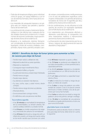 LAS 50 principALeS conSuLtAS en medicinA de fAmiLiA
Capítulo 8. Deshabituación tabáquica
54
• Todo tipo de terapia psicológica, tanto individual
como en grupo, con apoyo telefónico o con el
uso de distintos formatos, tiene fuerza de la evi-
dencia A.
• Los materiales de autoayuda impresos o en pá-
gina web son mejores que placebo y aportan
fuerza de la evidencia B.
• La combinación de consejo y tratamiento farma-
cológico es más efectiva que cualquiera de los
dos aislados (fuerza de la evidencia A). A mayor
número de sesiones combinadas, mayor porcen-
taje de éxito (fuerza de la evidencia A).
• Respecto a la medicación, distintos fármacos
son considerados de primera línea (vareniclina,
bupropión, chicles de nicotina, inhalador, com-
primidos, espray nasal y parches), excepto cuan-
do existan contraindicaciones medicamentosas
o en el caso de poblaciones especíﬁcas como
mujeres embarazadas o en período de lactancia,
fumadores de menos de 10 cigarrillos por día y
adolescentes (fuerza de la evidencia A).
• De las combinaciones, la más eﬁciente es la de
parches de nicotina con bupropión (aprobada
por la FDA) (fuerza de la evidencia A).
• Los tratamientos son clínicamente efectivos y
altamente coste-efectivos al compararlos con
otros tratamientos médicos o intervenciones
preventivas (fuerza de la evidencia A).
• La ﬁnanciación de estos tratamientos por los sis-
temas o seguros de salud aumenta las tasas de
abandono a largo plazo4,17
.
• Tendrá mejor salud y calidad de vida.
• Mejorará la salud de sus seres queridos.
• Mejorará su respiración.
• Conseguirá mayor rendimiento físico.
• Recuperará el olfato y el gusto.
• Su piel será más tersa y estará mejor hidratada.
• Tendrá menos arrugas.
• Tendrá mejor aliento.
• Sus dientes se volverán más blancos.
• Su casa, coche, ropa y usted mismo olerán
a limpio.
• Tendrá menos riesgo de tener accidentes.
• Ahorrará dinero.
• Se encontrará bien consigo mismo.
• En deﬁnitiva: será una persona más libre.
Tras el último cigarrillo
• A las 20 minutos se normalizará la temperatura
de sus extremidades y su tensión arterial y fre-
cuencia cardíaca volverán a su estado normal.
• A las 8 horas sus niveles sanguíneos de oxíge-
no y monóxido de carbono se normalizarán.
• A las 24 horas disminuirá su riesgo de sufrir un
infarto de corazón y el riesgo de muerte súbita
en los recién nacidos que convivan con usted.
• A las 48 horas mejorarán su gusto y olfato.
• A las 72 horas se producirá una relajación de
sus tubos bronquiales y un leve aumento de su
capacidad pulmonar.
• A las 2 ó 3 semanas mejorará su circulación
y se normalizará en un 30% la función de sus
pulmones.
• Al 1r
o 3r
mes aumentará su capacidad respi-
ratoria y física.
• Al año se reducirá a la mitad su riesgo de pa-
decer un infarto de corazón.
• A los 3 años su riesgo de padecer una enfer-
medad de corazón o de la circulación arterial
disminuirá a niveles similares a los de las per-
sonas que nunca han fumado.
• A los 5 años se reducirá a la mitad su riesgo de
padecer cáncer de pulmón, laringe o esófago.
• A los 10 años la mortalidad de una persona
fumadora se iguala prácticamente a la de una
que nunca ha fumado.
¿Qué debo hacer si me decido?
Si ﬁnalmente usted se decide a hacer un intento
serio para dejar de fumar, debe tener en cuenta
lo siguiente:
AnExO 1. Beneﬁcios de dejar de fumar (pistas para aumentar su lista
de razones para dejar de fumar)
 