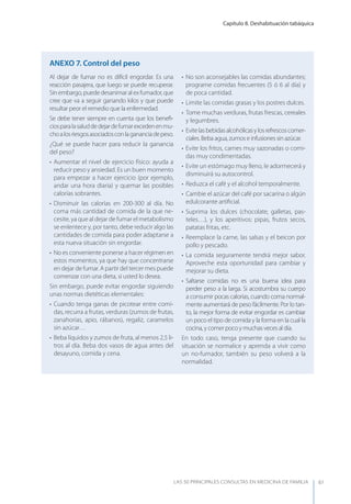 Capítulo 8. Deshabituación tabáquica
LAS 50 principALeS conSuLtAS en medicinA de fAmiLiA 61
Al dejar de fumar no es difícil engordar. Es una
reacción pasajera, que luego se puede recuperar.
Sinembargo,puededesanimaralexfumador,que
cree que va a seguir ganando kilos y que puede
resultar peor el remedio que la enfermedad.
Se debe tener siempre en cuenta que los beneﬁ-
ciosparalasaluddedejardefumarexcedenenmu-
choalosriesgosasociadosconlagananciadepeso.
¿Qué se puede hacer para reducir la ganancia
del peso?
• Aumentar el nivel de ejercicio físico: ayuda a
reducir peso y ansiedad. Es un buen momento
para empezar a hacer ejercicio (por ejemplo,
andar una hora diaria) y quemar las posibles
calorías sobrantes.
• Disminuir las calorías en 200-300 al día. No
coma más cantidad de comida de la que ne-
cesite, ya que al dejar de fumar el metabolismo
se enlentece y, por tanto, debe reducir algo las
cantidades de comida para poder adaptarse a
esta nueva situación sin engordar.
• No es conveniente ponerse a hacer régimen en
estos momentos, ya que hay que concentrarse
en dejar de fumar. A partir del tercer mes puede
comenzar con una dieta, si usted lo desea.
Sin embargo, puede evitar engordar siguiendo
unas normas dietéticas elementales:
• Cuando tenga ganas de picotear entre comi-
das, recurra a frutas, verduras (zumos de frutas,
zanahorias, apio, rábanos), regaliz, caramelos
sin azúcar…
• Beba líquidos y zumos de fruta, al menos 2,5 li-
tros al día. Beba dos vasos de agua antes del
desayuno, comida y cena.
• No son aconsejables las comidas abundantes;
programe comidas frecuentes (5 ó 6 al día) y
de poca cantidad.
• Limite las comidas grasas y los postres dulces.
• Tome muchas verduras, frutas frescas, cereales
y legumbres.
• Evitelasbebidasalcohólicasylosrefrescoscomer-
ciales. Beba agua, zumos e infusiones sin azúcar.
• Evite los fritos, carnes muy sazonadas o comi-
das muy condimentadas.
• Evite un estómago muy lleno, le adormecerá y
disminuirá su autocontrol.
• Reduzca el café y el alcohol temporalmente.
• Cambie el azúcar del café por sacarina o algún
edulcorante artiﬁcial.
• Suprima los dulces (chocolate, galletas, pas-
teles…), y los aperitivos: pipas, frutos secos,
patatas fritas, etc.
• Reemplace la carne, las salsas y el beicon por
pollo y pescado.
• La comida seguramente tendrá mejor sabor.
Aproveche esta oportunidad para cambiar y
mejorar su dieta.
• Saltarse comidas no es una buena idea para
perder peso a la larga. Si acostumbra su cuerpo
a consumir pocas calorías, cuando coma normal-
mente aumentará de peso fácilmente. Por lo tan-
to, la mejor forma de evitar engordar es cambiar
un poco el tipo de comida y la forma en la cual la
cocina, y comer poco y muchas veces al día.
En todo caso, tenga presente que cuando su
situación se normalice y aprenda a vivir como
un no-fumador, también su peso volverá a la
normalidad.
AnExO 7. Control del peso
 