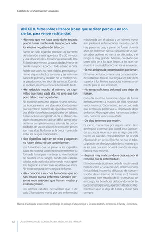 LAS 50 principALeS conSuLtAS en medicinA de fAmiLiA
Capítulo 8. Deshabituación tabáquica
62
• No noto que me haga tanto daño, todavía
puedo fumar mucho más tiempo para notar
los efectos negativos del tabaco.
Fumar un sólo cigarrillo produce un aumento
de la tensión arterial que dura 15 a 30 minutos
y una elevación de la frecuencia cardiaca de 10 a
15latidosporminuto.Lacapacidadpulmonarse
pierdemuypocoapoco…Todoestonosenota.
Puede que usted no note el daño, pero su orga-
nismo sí que sufre. Los cánceres y las enferme-
dades de pulmón y corazón no se notan has-
ta pasados muchos años de su inicio. Cuando
se notan, muchas veces es demasiado tarde.
• He reducido mucho el número de ciga-
rrillos que fumo cada día. No creo que tan
poco tabaco me haga daño.
No existe un consumo seguro ni sano de taba-
co. Aunque existe una clara relación dosis-res-
puesta entre el número de cigarrillos consumi-
dos al día y los efectos perjudiciales del tabaco,
fumar incluso un cigarrillo al día es dañino. Re-
ducir el consumo es casi tan difícil como dejar
de fumar completamente y, además, las proba-
bilidades de volver al nivel de consumo previo
son muy altas. No fumar es la única manera de
evitar los riesgos relacionados.
• Los cigarrillos bajos en nicotina y alquitrán
no hacen daño, no son cancerígenos.
Los fumadores que se pasan a los cigarrillos
bajos en nicotina varían inconscientemente su
forma de fumar para mantener su nivel habitual
de nicotina en la sangre, dando más caladas,
caladas más profundas o fumando más cigarri-
llos, llegando a inhalar más alquitrán que antes.
No existe ninguna forma segura de fumar.
• He conocido a muchos fumadores que no
han estado nunca enfermos. Conozco per-
sonas muy mayores que fuman mucho y
están muy bien.
Los últimos estudios demuestran que 1 de
cada 2 fumadores morirá por una enfermedad
relacionada con el tabaco, y un número mayor
aún padecerá enfermedades causadas por él.
Hay personas que, a pesar de fumar durante
años, no enferman por su consumo. No se pue-
de saber quiénes no van a ser afectados, y el
riesgo es muy grande. Además, no olvide que
usted sólo ve a los que llegan, a los que han
muerto a causa del tabaco no los ve envejecer.
• Esmáspeligrosalacontaminaciónquefumar.
El humo del tabaco tiene una concentración
de sustancias tóxicas que llega a ser 400 veces
superior a los límites aceptados internacional-
mente para el aire ambiente.
• No tengo suﬁciente voluntad para dejar de
fumar.
Cada día muchos fumadores dejan de fumar
deﬁnitivamente. La mayoría de ellos necesitan
varios intentos. Cada intento es un paso más
que acerca a la persona a su objetivo de dejar
de fumar. Ahora que usted ha tomado la deci-
sión, nosotros vamos a ayudarle.
• De algo tenemos que morir.
Es cierto, moriremos por alguna razón. Pero
deténgase a pensar que usted está fabrican-
do su propia muerte, y eso es algo que sólo
hacen los suicidas. Probablemente no se está
planteando en serio el hecho de que el taba-
co puede ser el responsable de su muerte y, si
es así, cree que esto ocurrirá cuando sea viejo.
Esto va muy en serio.
• Se pasa muy mal cuando se deja, es peor el
remedio que la enfermedad.
El síndrome de abstinencia de la nicotina está
bien descrito y cursa con unos síntomas claros
(irritabilidad, insomnio, diﬁcultad de concen-
tración, deseo intenso de fumar, etc.) durante
un tiempo bien establecido (3-4 semanas); sin
embargo, los beneﬁcios del abandono del ta-
baco son progresivos, aparecen desde el mo-
mento en que se deja de fumar y duran para
siempre.
AnExO 8. Mitos sobre el tabaco (cosas que se dicen pero que no son
ciertas, para vencer resistencias)
Material de autoayuda: anexos cedidos por el Grupo de Abordaje alTabaquismo de la Sociedad Madrileña de Medicina de Familia y Comunitaria.
 