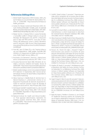 Capítulo 8. Deshabituación tabáquica
LAS 50 principALeS conSuLtAS en medicinA de fAmiLiA 63
Referencias bibliográﬁcas
1. World Health Organization. WHO Ginebra. 2009. ¿Por
qué el tabaco es una prioridad de salud pública? Ac-
ceso el 22/09/2009. http://www.who.int/tobacco/
health_priority/es.
2. Centers for Disease Control and Prevention (CDC). An-
nual smoking-attributable mortality, years of potential
life lost, and productivity losses-United States, 1997-2001.
MMWR Morb MortalWkly Rep 2005; 54 (25): 625-628.
3. Mataix Sancho J, Cabezas Peña C, Lozano Fernández
J, Camarelles Guillen F, Ortega Cuelva G y Grupo de
Abordaje del Tabaquismo de semFyC y Educación
para la Salut del PAPS-semFyC. Guía para el trata-
miento del tabaquismo activo y pasivo. Barcelona.
semFyC ediciones, 2009. Acceso: http://www.papps.
org/upload/file/publicaciones/Guia%20Tabaquis-
mo2009.pdf.
4. Fiore MC, Jaen CR, Baker TB, y cols. Treating tobacco
use and dependence. 2008 update. Rockville MD:
USDHHS, U.S. Department of Health and Human Ser-
vices, Public Health Service, 2008; p. 257
5. Prochaska J, Di Clemente C, Norcross J. Aplicaciones
de los comportamientos adictivos. RET 1994; 1: 3-14.
6. Encuesta Nacional de Salud 2006. Ministerio de Sa-
nidad y Consumo. Gobierno de España. Acceso el
20/09/2009. http://www.msps.es/estadEstudios/esta-
disticas/encuestaNacional/encuestaIndice2006.htm.
7. Boletín epidemiológico de la Comunidad de Madrid.
Nº 9. Volumen 13. Septiembre, 2007. Servicio de Epi-
demiología, Instituto de Salud Pública. Disponible en
http://www.madrid.org.
8. Olano Espinosa E, Matilla-Pardo B, Sánchez-Sanz E,
Alarcón-Aramburu E. ¿Intervención mínima en ta-
baquismo? El protocolo de atención al paciente fu-
mador en atención primaria. Grupo de abordaje al
tabaquismo de la semFyC. Aten Primaria 2005; 36 (9).
9. Domínguez Grandal F, Castañal Canto X, y cols. Guía del
tabaquismo. Guías clínicas Fistera, 2007; 7 (41). (Acceso
el 17/02/2009). Disponible en http://www.ﬁsterra.com/
guías2/tabaco.asp.
10. National Institute for Health and Clinical Excellen-
ce. Final appraisal determination. Varenicline for
smoking cessation. (Internet). NICE, 2007. (Acceso
el 21/09/2009). http://www.nice.org.uk/nicemedia/
pdf/TA123Guidance.pdf.
11. Cahill K, Stead Lindsay F, Lancaster T. Agonistas par-
ciales de los receptores de la nicotina para el aban-
dono del hábito de fumar (revisión Cochrane traduci-
da). En: La Biblioteca Cochrane Plus, 2008, número 4.
Oxford: Update Software Ltd. Disponible en http://
www.update-software.com. (Traducida deThe Coch-
rane Library, 2008, Issue 3. Chichester, UK: John Wiley
& Sons, Ltd.)
12. Gunnell D, Irving D, Wise L, y cols. Varenicline and sui-
cidal behaviour: a cohort study based on data from
the General Practice Research Database. BMJ 2009;
339: b3805. DOI:10.1136/BMJ.3805.
13. Olano Espinosa E, Matilla Pardo B, Otero Requeijo M, y
cols. Guía de práctica clínica para ayudar a las mujeres
embarazadas a dejar de fumar. Grupo de trabajo Ta-
baco y Mujer. Sociedad Española de Especialistas en
Tabaquismo (SEDET). Acceso el 21/09/2009. http://
www.sedet.es/sedet/pdf/GUIA_EMBARAZADAS.pdf.
14. Parsons AC, Shraim M, Inglis J, Aveyard P, Hajek P.
Intervenciones para prevenir el aumento de peso
después del abandono del hábito de fumar (revisión
Cochrane traducida). En: La Biblioteca Cochrane Plus,
2009, número 4. Oxford: Update Software Ltd. Dispo-
nible en http://www.update-software.com. (Tradu-
cida de The Cochrane Library, 2009, Issue 1, Art. no.:
CD006219. Chichester, UK: John Wiley & Sons, Ltd.)
15. Hughes JR, Stead LF, Lancaster T. Antidepresivos para
el abandono del hábito de fumar (revisión Cochra-
ne traducida). En: La Biblioteca Cochrane Plus, 2008,
número 4. Oxford: Update Software Ltd. Disponible
en http://www.update-software.com. (Traducida de
The Cochrane Library, 2008, Issue 3. Chichester, UK:
John Wiley & Sons, Ltd.)
16. Hajek P, Stead LF, West R, Jarvis M, Lancaster T. Interven-
cionesparalaprevencióndelareincidenciaenelhábito
de fumar (revisión Cochrane traducida). En: La Bibliote-
ca Cochrane Plus, 2009, número 2. Oxford: Update Soft-
ware Ltd. Disponible en http://www.update-software.
com. (Traducida deThe Cochrane Library, 2009, Issue 1,
Art. no.: CD003999. Chichester, UK: John Wiley & Sons,
Ltd.)
17. Reda AA, Kaper J, Fikrelter H, Severens JL, van Schayck
CP. Healthcare ﬁnancing systems for increasing the
use of tobacco dependence treatment. Cochrane Da-
tabase of Systematic Reviews, 2009, Issue 2. Art. no.:
CD004305. DOI: 10.1002/14651858. CD004305.pub3.
 
